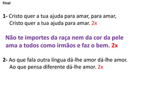 Final
1- Cristo quer a tua ajuda para amar, para amar,
Cristo quer a tua ajuda para amar. 2x
Não te importes da raça nem da cor da pele
ama a todos como irmãos e faz o bem. 2x
2- Ao que fala outra língua dá-lhe amor dá-lhe amor.
Ao que pensa diferente dá-lhe amor. 2x
 