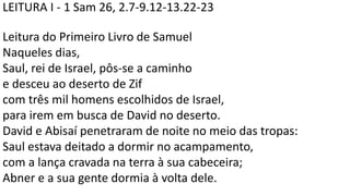 LEITURA I - 1 Sam 26, 2.7-9.12-13.22-23
Leitura do Primeiro Livro de Samuel
Naqueles dias,
Saul, rei de Israel, pôs-se a caminho
e desceu ao deserto de Zif
com três mil homens escolhidos de Israel,
para irem em busca de David no deserto.
David e Abisaí penetraram de noite no meio das tropas:
Saul estava deitado a dormir no acampamento,
com a lança cravada na terra à sua cabeceira;
Abner e a sua gente dormia à volta dele.
 