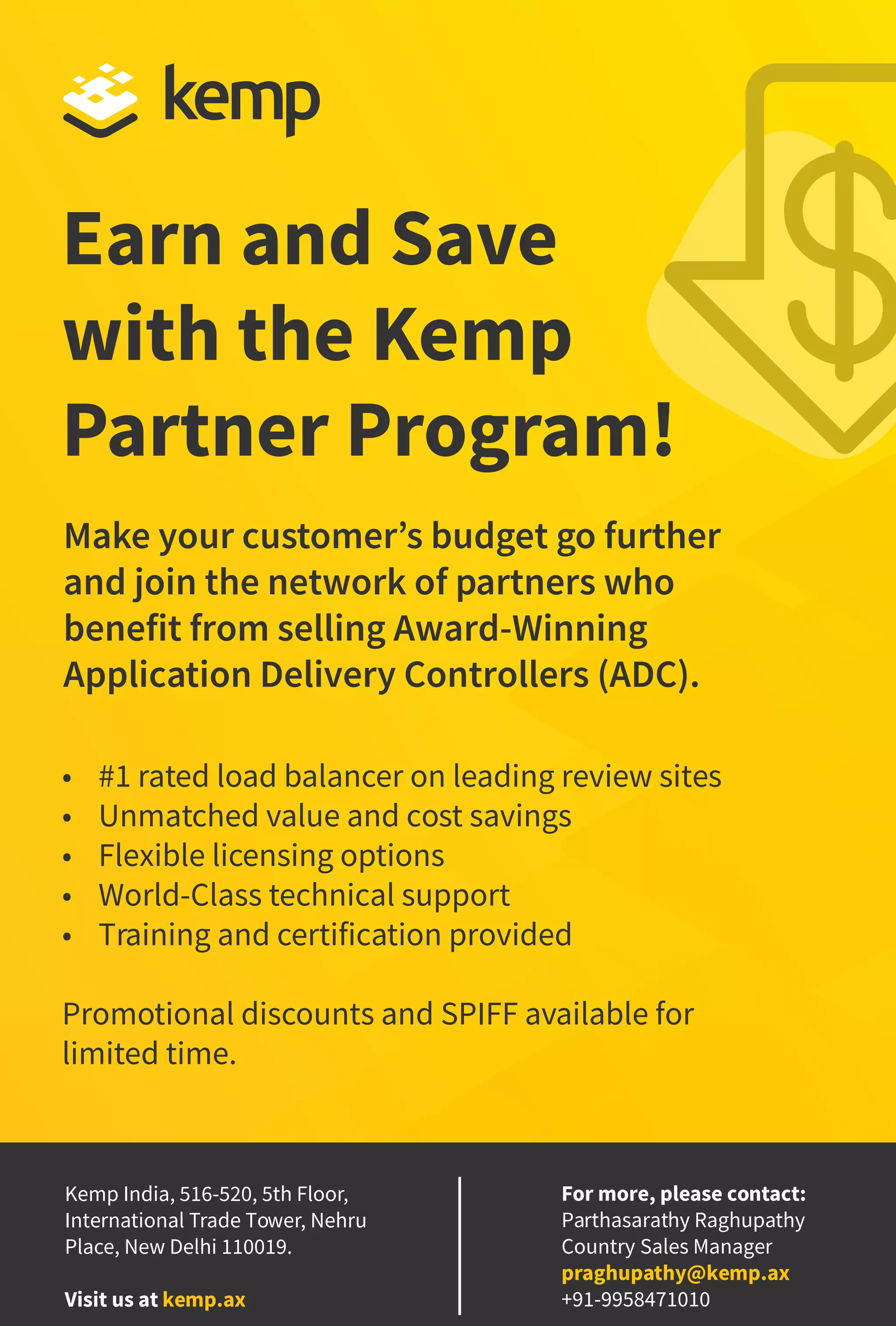 13
www.varindia.com February 2021
For more, please contact:
Parthasarathy Raghupathy
Country Sales Manager
praghupathy@kemp.ax
+91-9958471010
• #1 rated load balancer on leading review sites
• Unmatched value and cost savings
• Flexible licensing options
• World-Class technical support
• Training and certification provided
Promotional discounts and SPIFF available for
limited time.
Make your customer’s budget go further
and join the network of partners who
benefit from selling Award-Winning
Application Delivery Controllers (ADC).
Earn and Save
with the Kemp
Partner Program!
Kemp India, 516-520, 5th Floor,
International Trade Tower, Nehru
Place, New Delhi 110019.
Visit us at kemp.ax
 