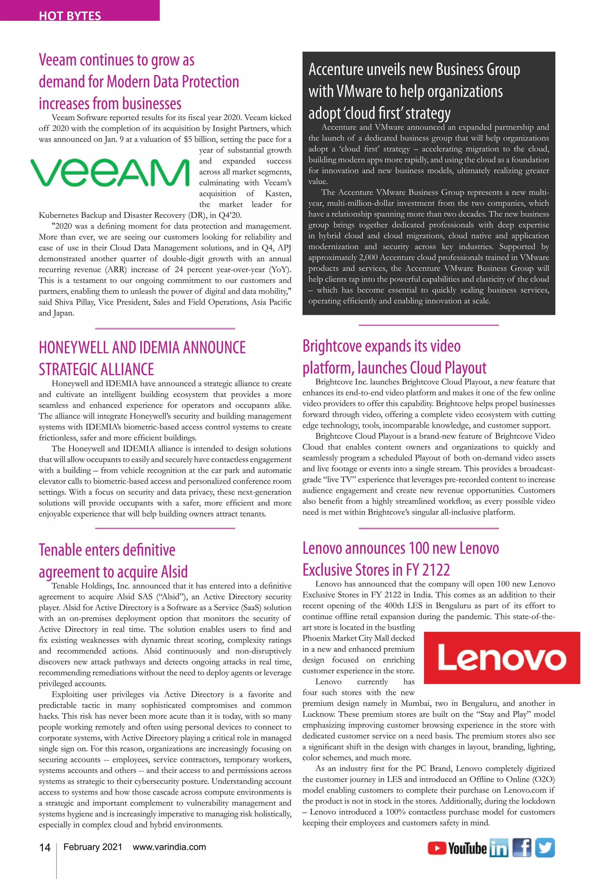 14 February 2021 www.varindia.com
HOT BYTES
HONEYWELL AND IDEMIA ANNOUNCE
STRATEGIC ALLIANCE
Honeywell and IDEMIA have announced a strategic alliance to create
and cultivate an intelligent building ecosystem that provides a more
seamless and enhanced experience for operators and occupants alike.
The alliance will integrate Honeywell’s security and building management
systems with IDEMIA’s biometric-based access control systems to create
frictionless, safer and more efficient buildings.
The Honeywell and IDEMIA alliance is intended to design solutions
that will allow occupants to easily and securely have contactless engagement
with a building – from vehicle recognition at the car park and automatic
elevator calls to biometric-based access and personalized conference room
settings. With a focus on security and data privacy, these next-generation
solutions will provide occupants with a safer, more efficient and more
enjoyable experience that will help building owners attract tenants.
Brightcove expands its video
platform, launches Cloud Playout
Brightcove Inc. launches Brightcove Cloud Playout, a new feature that
enhances its end-to-end video platform and makes it one of the few online
video providers to offer this capability. Brightcove helps propel businesses
forward through video, offering a complete video ecosystem with cutting
edge technology, tools, incomparable knowledge, and customer support.
Brightcove Cloud Playout is a brand-new feature of Brightcove Video
Cloud that enables content owners and organizations to quickly and
seamlessly program a scheduled Playout of both on-demand video assets
and live footage or events into a single stream. This provides a broadcast-
grade “live TV” experience that leverages pre-recorded content to increase
audience engagement and create new revenue opportunities. Customers
also benefit from a highly streamlined workflow, as every possible video
need is met within Brightcove’s singular all-inclusive platform.
Tenable enters definitive
agreement to acquire Alsid
Tenable Holdings, Inc. announced that it has entered into a definitive
agreement to acquire Alsid SAS (“Alsid”), an Active Directory security
player. Alsid for Active Directory is a Software as a Service (SaaS) solution
with an on-premises deployment option that monitors the security of
Active Directory in real time. The solution enables users to find and
fix existing weaknesses with dynamic threat scoring, complexity ratings
and recommended actions. Alsid continuously and non-disruptively
discovers new attack pathways and detects ongoing attacks in real time,
recommending remediations without the need to deploy agents or leverage
privileged accounts.
Exploiting user privileges via Active Directory is a favorite and
predictable tactic in many sophisticated compromises and common
hacks. This risk has never been more acute than it is today, with so many
people working remotely and often using personal devices to connect to
corporate systems, with Active Directory playing a critical role in managed
single sign on. For this reason, organizations are increasingly focusing on
securing accounts -- employees, service contractors, temporary workers,
systems accounts and others -- and their access to and permissions across
systems as strategic to their cybersecurity posture. Understanding account
access to systems and how those cascade across compute environments is
a strategic and important complement to vulnerability management and
systems hygiene and is increasingly imperative to managing risk holistically,
especially in complex cloud and hybrid environments.
Lenovo announces 100 new Lenovo
Exclusive Stores in FY 2122
Lenovo has announced that the company will open 100 new Lenovo
Exclusive Stores in FY 2122 in India. This comes as an addition to their
recent opening of the 400th LES in Bengaluru as part of its effort to
continue offline retail expansion during the pandemic. This state-of-the-
art store is located in the bustling
Phoenix Market City Mall decked
in a new and enhanced premium
design focused on enriching
customer experience in the store.
Lenovo currently has
four such stores with the new
premium design namely in Mumbai, two in Bengaluru, and another in
Lucknow. These premium stores are built on the “Stay and Play” model
emphasizing improving customer browsing experience in the store with
dedicated customer service on a need basis. The premium stores also see
a significant shift in the design with changes in layout, branding, lighting,
color schemes, and much more.
As an industry first for the PC Brand, Lenovo completely digitized
the customer journey in LES and introduced an Offline to Online (O2O)
model enabling customers to complete their purchase on Lenovo.com if
the product is not in stock in the stores. Additionally, during the lockdown
– Lenovo introduced a 100% contactless purchase model for customers
keeping their employees and customers safety in mind.
Accenture unveils new Business Group
withVMware to help organizations
adopt‘cloud first’strategy
Accenture and VMware announced an expanded partnership and
the launch of a dedicated business group that will help organizations
adopt a ‘cloud first’ strategy – accelerating migration to the cloud,
building modern apps more rapidly, and using the cloud as a foundation
for innovation and new business models, ultimately realizing greater
value.
The Accenture VMware Business Group represents a new multi-
year, multi-million-dollar investment from the two companies, which
have a relationship spanning more than two decades. The new business
group brings together dedicated professionals with deep expertise
in hybrid cloud and cloud migrations, cloud native and application
modernization and security across key industries. Supported by
approximately 2,000 Accenture cloud professionals trained in VMware
products and services, the Accenture VMware Business Group will
help clients tap into the powerful capabilities and elasticity of the cloud
– which has become essential to quickly scaling business services,
operating efficiently and enabling innovation at scale.
Veeam continues to grow as
demand for Modern Data Protection
increases from businesses
Veeam Software reported results for its fiscal year 2020. Veeam kicked
off 2020 with the completion of its acquisition by Insight Partners, which
was announced on Jan. 9 at a valuation of $5 billion, setting the pace for a
year of substantial growth
and expanded success
across all market segments,
culminating with Veeam’s
acquisition of Kasten,
the market leader for
Kubernetes Backup and Disaster Recovery (DR), in Q4’20.
"2020 was a defining moment for data protection and management.
More than ever, we are seeing our customers looking for reliability and
ease of use in their Cloud Data Management solutions, and in Q4, APJ
demonstrated another quarter of double-digit growth with an annual
recurring revenue (ARR) increase of 24 percent year-over-year (YoY).
This is a testament to our ongoing commitment to our customers and
partners, enabling them to unleash the power of digital and data mobility,"
said Shiva Pillay, Vice President, Sales and Field Operations, Asia Pacific
and Japan.
 