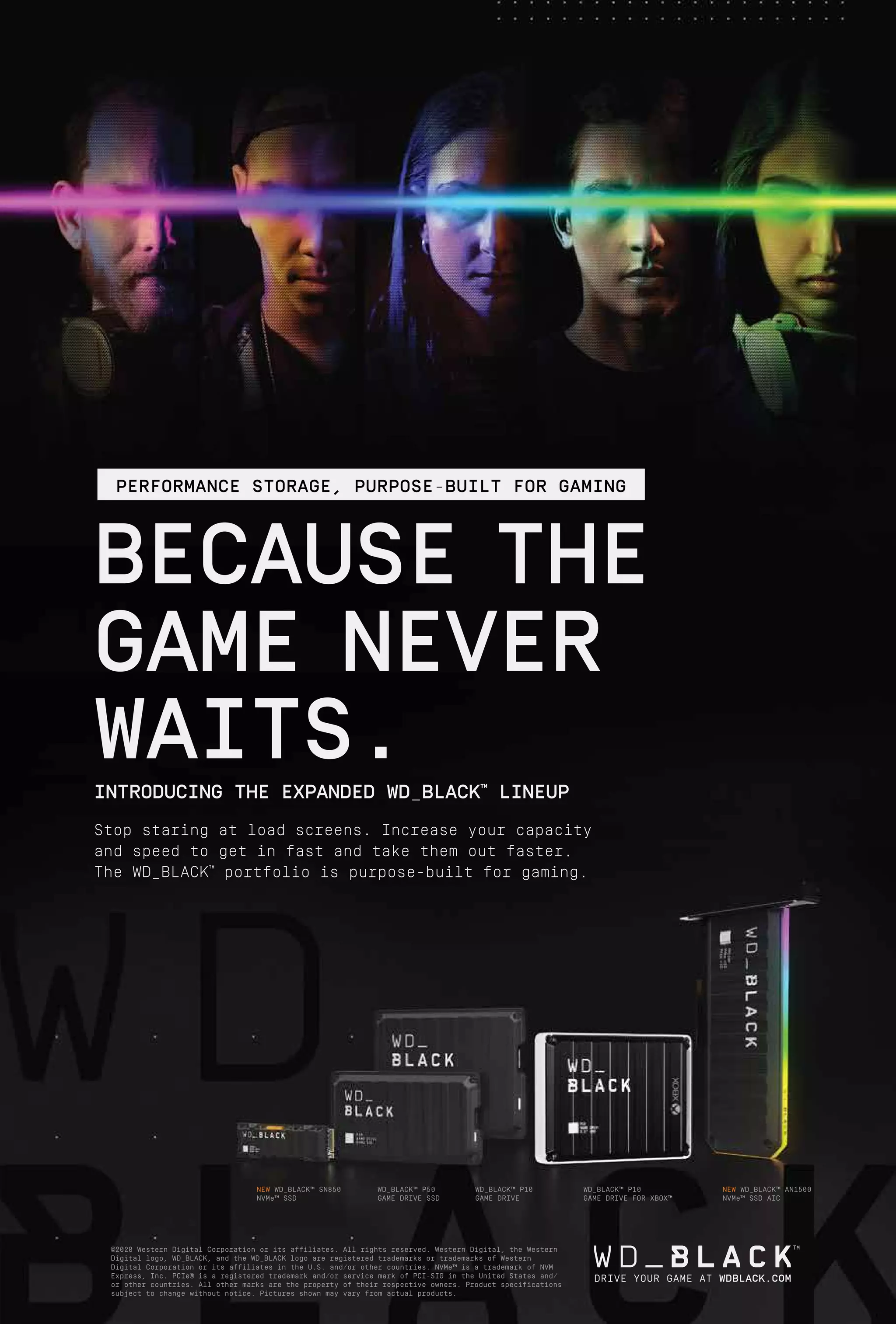 21
www.varindia.com December 2020
NEW WD_BLACK™ SN850
NVMe™ SSD
WD_BLACK™ P50
GAME DRIVE SSD
WD_BLACK™ P10
GAME DRIVE
WD_BLACK™ P10
GAME DRIVE FOR XBOX™
NEW WD_BLACK™ AN1500
NVMe™ SSD AIC
©2020 Western Digital Corporation or its affiliates. All rights reserved. Western Digital, the Western
Digital logo, WD_BLACK, and the WD_BLACK logo are registered trademarks or trademarks of Western
Digital Corporation or its affiliates in the U.S. and/or other countries. NVMe™ is a trademark of NVM
Express, Inc. PCIe® is a registered trademark and/or service mark of PCI-SIG in the United States and/
or other countries. All other marks are the property of their respective owners. Product specifications
subject to change without notice. Pictures shown may vary from actual products.
DRIVE YOUR GAME AT WDBLACK.COM
BECAUSE THE
GAME NEVER
WAITS.
INTRODUCING THE EXPANDED WD_BLACK™
LINEUP
Stop staring at load screens. Increase your capacity
and speed to get in fast and take them out faster.
The WD_BLACK™
portfolio is purpose-built for gaming.
PERFORMANCE STORAGE, PURPOSE-BUILT FOR GAMING
 