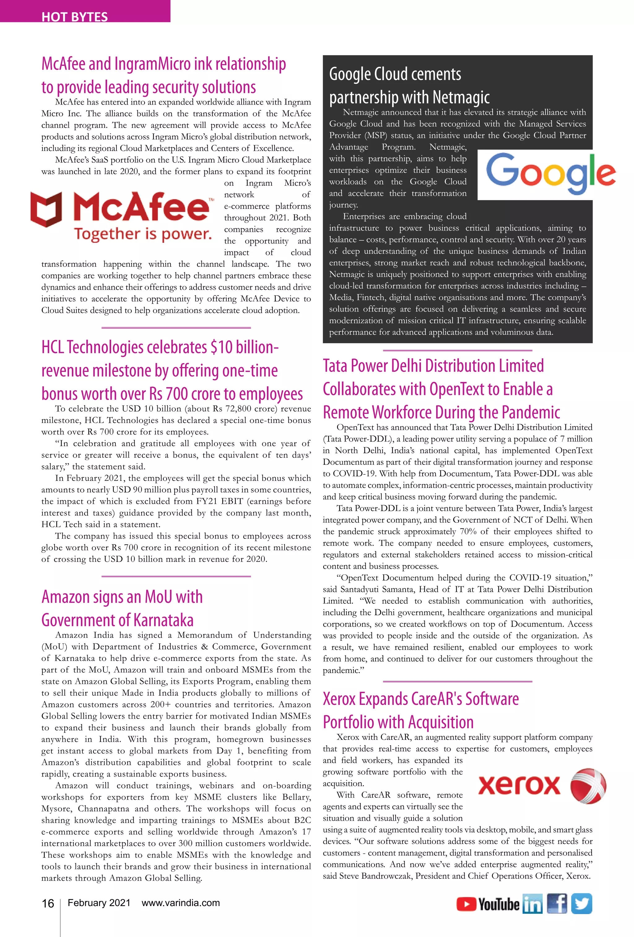 16 February 2021 www.varindia.com
HOT BYTES
Xerox Expands CareAR's Software
Portfolio with Acquisition
Xerox with CareAR, an augmented reality support platform company
that provides real-time access to expertise for customers, employees
and field workers, has expanded its
growing software portfolio with the
acquisition.
With CareAR software, remote
agents and experts can virtually see the
situation and visually guide a solution
using a suite of augmented reality tools via desktop, mobile, and smart glass
devices. “Our software solutions address some of the biggest needs for
customers - content management, digital transformation and personalised
communications. And now we’ve added enterprise augmented reality,”
said Steve Bandrowczak, President and Chief Operations Officer, Xerox.
HCLTechnologies celebrates $10 billion-
revenue milestone by offering one-time
bonus worth over Rs 700 crore to employees
To celebrate the USD 10 billion (about Rs 72,800 crore) revenue
milestone, HCL Technologies has declared a special one-time bonus
worth over Rs 700 crore for its employees.
“In celebration and gratitude all employees with one year of
service or greater will receive a bonus, the equivalent of ten days’
salary,” the statement said.
In February 2021, the employees will get the special bonus which
amounts to nearly USD 90 million plus payroll taxes in some countries,
the impact of which is excluded from FY21 EBIT (earnings before
interest and taxes) guidance provided by the company last month,
HCL Tech said in a statement.
The company has issued this special bonus to employees across
globe worth over Rs 700 crore in recognition of its recent milestone
of crossing the USD 10 billion mark in revenue for 2020.
Amazon signs an MoU with
Government of Karnataka
Amazon India has signed a Memorandum of Understanding
(MoU) with Department of Industries & Commerce, Government
of Karnataka to help drive e-commerce exports from the state. As
part of the MoU, Amazon will train and onboard MSMEs from the
state on Amazon Global Selling, its Exports Program, enabling them
to sell their unique Made in India products globally to millions of
Amazon customers across 200+ countries and territories. Amazon
Global Selling lowers the entry barrier for motivated Indian MSMEs
to expand their business and launch their brands globally from
anywhere in India. With this program, homegrown businesses
get instant access to global markets from Day 1, benefiting from
Amazon’s distribution capabilities and global footprint to scale
rapidly, creating a sustainable exports business.
Amazon will conduct trainings, webinars and on-boarding
workshops for exporters from key MSME clusters like Bellary,
Mysore, Channapatna and others. The workshops will focus on
sharing knowledge and imparting trainings to MSMEs about B2C
e-commerce exports and selling worldwide through Amazon’s 17
international marketplaces to over 300 million customers worldwide.
These workshops aim to enable MSMEs with the knowledge and
tools to launch their brands and grow their business in international
markets through Amazon Global Selling.
McAfee and IngramMicro ink relationship
to provide leading security solutions
McAfee has entered into an expanded worldwide alliance with Ingram
Micro Inc. The alliance builds on the transformation of the McAfee
channel program. The new agreement will provide access to McAfee
products and solutions across Ingram Micro’s global distribution network,
including its regional Cloud Marketplaces and Centers of Excellence.
McAfee’s SaaS portfolio on the U.S. Ingram Micro Cloud Marketplace
was launched in late 2020, and the former plans to expand its footprint
on Ingram Micro’s
network of
e-commerce platforms
throughout 2021. Both
companies recognize
the opportunity and
impact of cloud
transformation happening within the channel landscape. The two
companies are working together to help channel partners embrace these
dynamics and enhance their offerings to address customer needs and drive
initiatives to accelerate the opportunity by offering McAfee Device to
Cloud Suites designed to help organizations accelerate cloud adoption.
Google Cloud cements
partnership with Netmagic
Netmagic announced that it has elevated its strategic alliance with
Google Cloud and has been recognized with the Managed Services
Provider (MSP) status, an initiative under the Google Cloud Partner
Advantage Program. Netmagic,
with this partnership, aims to help
enterprises optimize their business
workloads on the Google Cloud
and accelerate their transformation
journey.
Enterprises are embracing cloud
infrastructure to power business critical applications, aiming to
balance – costs, performance, control and security. With over 20 years
of deep understanding of the unique business demands of Indian
enterprises, strong market reach and robust technological backbone,
Netmagic is uniquely positioned to support enterprises with enabling
cloud-led transformation for enterprises across industries including –
Media, Fintech, digital native organisations and more. The company’s
solution offerings are focused on delivering a seamless and secure
modernization of mission critical IT infrastructure, ensuring scalable
performance for advanced applications and voluminous data.
Tata Power Delhi Distribution Limited
Collaborates with OpenText to Enable a
RemoteWorkforce During the Pandemic
OpenText has announced that Tata Power Delhi Distribution Limited
(Tata Power-DDL), a leading power utility serving a populace of 7 million
in North Delhi, India’s national capital, has implemented OpenText
Documentum as part of their digital transformation journey and response
to COVID-19. With help from Documentum, Tata Power-DDL was able
to automate complex, information-centric processes, maintain productivity
and keep ­­­­
critical business moving forward during the pandemic.
Tata Power-DDL is a joint venture between Tata Power, India’s largest
integrated power company, and the Government of NCT of Delhi. When
the pandemic struck approximately 70% of their employees shifted to
remote work. The company needed to ensure employees, customers,
regulators and external stakeholders retained access to mission-critical
content and business processes.
“OpenText Documentum helped during the COVID-19 situation,”
said Santadyuti Samanta, Head of IT at Tata Power Delhi Distribution
Limited. “We needed to establish communication with authorities,
including the Delhi government, healthcare organizations and municipal
corporations, so we created workflows on top of Documentum. Access
was provided to people inside and the outside of the organization. As
a result, we have remained resilient, enabled our employees to work
from home, and continued to deliver for our customers throughout the
pandemic.”
 