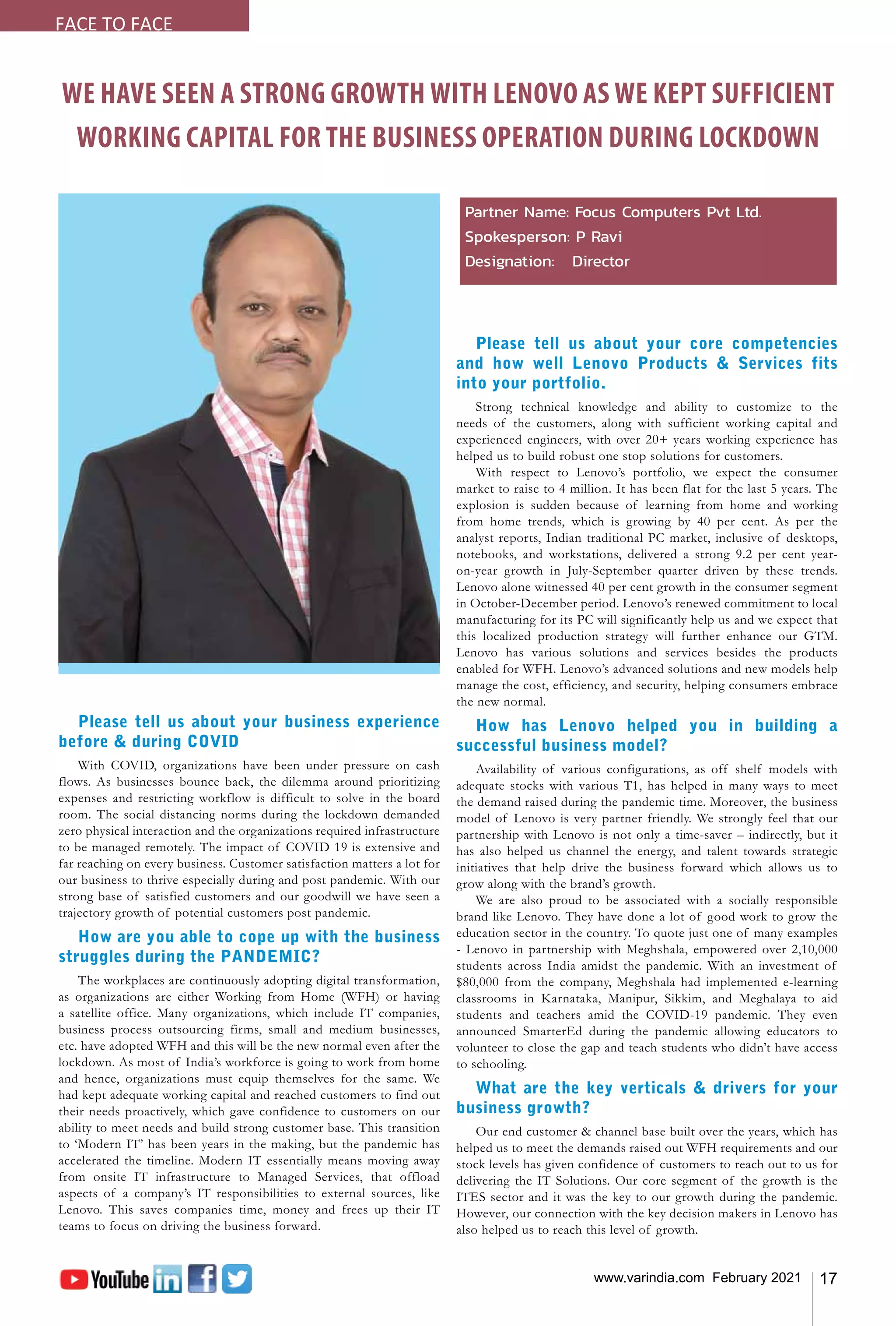 17
www.varindia.com February 2021
WE HAVE SEEN A STRONG GROWTH WITH LENOVO AS WE KEPT SUFFICIENT
WORKING CAPITAL FOR THE BUSINESS OPERATION DURING LOCKDOWN
Partner Name: Focus Computers Pvt Ltd.
Spokesperson: P Ravi
Designation: Director
Please tell us about your business experience
before & during COVID
With COVID, organizations have been under pressure on cash
flows. As businesses bounce back, the dilemma around prioritizing
expenses and restricting workflow is difficult to solve in the board
room. The social distancing norms during the lockdown demanded
zero physical interaction and the organizations required infrastructure
to be managed remotely. The impact of COVID 19 is extensive and
far reaching on every business. Customer satisfaction matters a lot for
our business to thrive especially during and post pandemic. With our
strong base of satisfied customers and our goodwill we have seen a
trajectory growth of potential customers post pandemic.
How are you able to cope up with the business
struggles during the PANDEMIC?
The workplaces are continuously adopting digital transformation,
as organizations are either Working from Home (WFH) or having
a satellite office. Many organizations, which include IT companies,
business process outsourcing firms, small and medium businesses,
etc. have adopted WFH and this will be the new normal even after the
lockdown. As most of India’s workforce is going to work from home
and hence, organizations must equip themselves for the same. We
had kept adequate working capital and reached customers to find out
their needs proactively, which gave confidence to customers on our
ability to meet needs and build strong customer base. This transition
to ‘Modern IT’ has been years in the making, but the pandemic has
accelerated the timeline. Modern IT essentially means moving away
from onsite IT infrastructure to Managed Services, that offload
aspects of a company’s IT responsibilities to external sources, like
Lenovo. This saves companies time, money and frees up their IT
teams to focus on driving the business forward.
Please tell us about your core competencies
and how well Lenovo Products & Services fits
into your portfolio.
Strong technical knowledge and ability to customize to the
needs of the customers, along with sufficient working capital and
experienced engineers, with over 20+ years working experience has
helped us to build robust one stop solutions for customers.
With respect to Lenovo’s portfolio, we expect the consumer
market to raise to 4 million. It has been flat for the last 5 years. The
explosion is sudden because of learning from home and working
from home trends, which is growing by 40 per cent. As per the
analyst reports, Indian traditional PC market, inclusive of desktops,
notebooks, and workstations, delivered a strong 9.2 per cent year-
on-year growth in July-September quarter driven by these trends.
Lenovo alone witnessed 40 per cent growth in the consumer segment
in October-December period. Lenovo’s renewed commitment to local
manufacturing for its PC will significantly help us and we expect that
this localized production strategy will further enhance our GTM.
Lenovo has various solutions and services besides the products
enabled for WFH. Lenovo’s advanced solutions and new models help
manage the cost, efficiency, and security, helping consumers embrace
the new normal.
How has Lenovo helped you in building a
successful business model?
Availability of various configurations, as off shelf models with
adequate stocks with various T1, has helped in many ways to meet
the demand raised during the pandemic time. Moreover, the business
model of Lenovo is very partner friendly. We strongly feel that our
partnership with Lenovo is not only a time-saver – indirectly, but it
has also helped us channel the energy, and talent towards strategic
initiatives that help drive the business forward which allows us to
grow along with the brand’s growth.
We are also proud to be associated with a socially responsible
brand like Lenovo. They have done a lot of good work to grow the
education sector in the country. To quote just one of many examples
- Lenovo in partnership with Meghshala, empowered over 2,10,000
students across India amidst the pandemic. With an investment of
$80,000 from the company, Meghshala had implemented e-learning
classrooms in Karnataka, Manipur, Sikkim, and Meghalaya to aid
students and teachers amid the COVID-19 pandemic. They even
announced SmarterEd during the pandemic allowing educators to
volunteer to close the gap and teach students who didn’t have access
to schooling.
What are the key verticals & drivers for your
business growth?
Our end customer & channel base built over the years, which has
helped us to meet the demands raised out WFH requirements and our
stock levels has given confidence of customers to reach out to us for
delivering the IT Solutions. Our core segment of the growth is the
ITES sector and it was the key to our growth during the pandemic.
However, our connection with the key decision makers in Lenovo has
also helped us to reach this level of growth.
FACE TO FACE
 