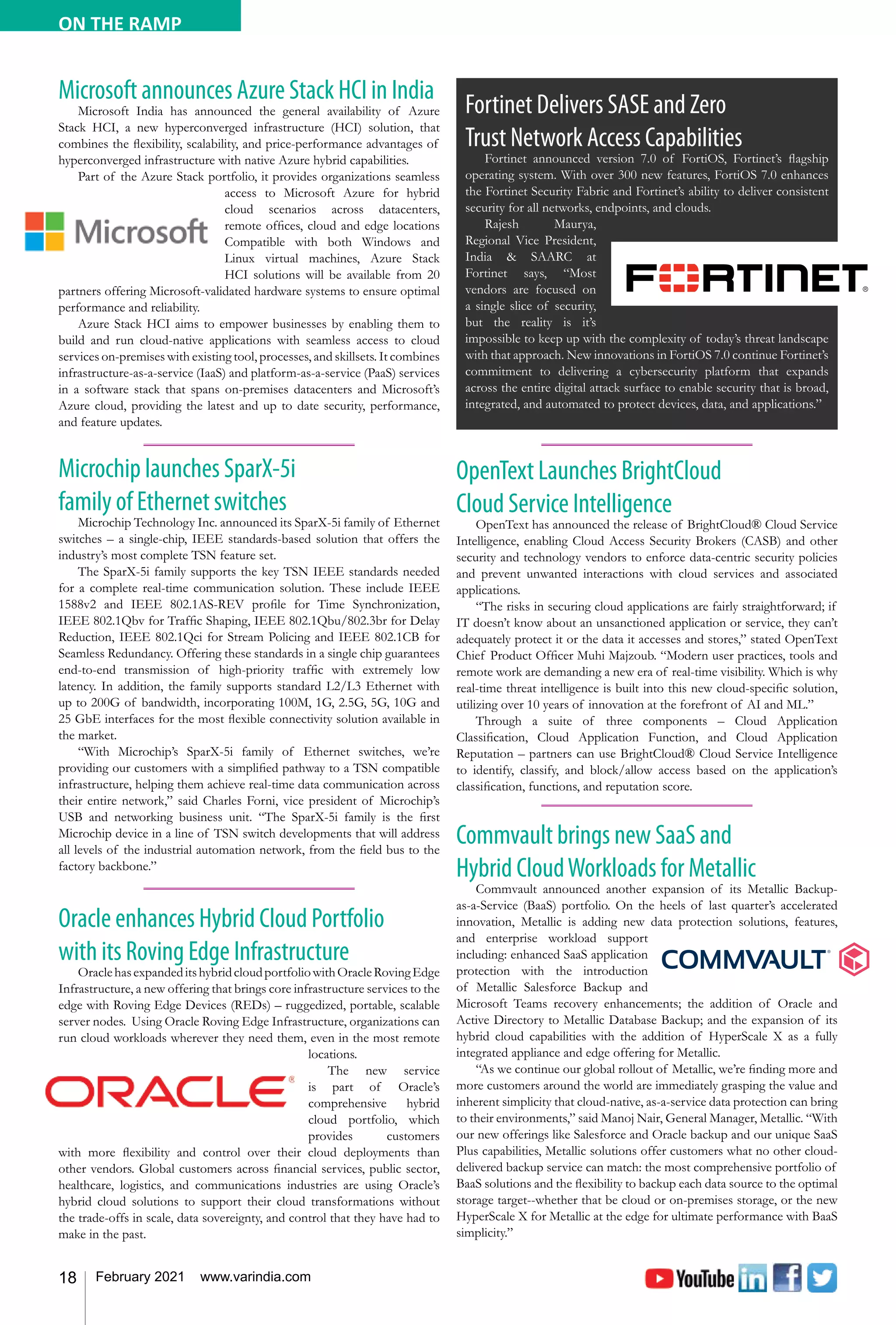 18 February 2021 www.varindia.com
ON THE RAMP
Oracle enhances Hybrid Cloud Portfolio
with its Roving Edge Infrastructure
OraclehasexpandeditshybridcloudportfoliowithOracleRovingEdge
Infrastructure, a new offering that brings core infrastructure services to the
edge with Roving Edge Devices (REDs) – ruggedized, portable, scalable
server nodes. Using Oracle Roving Edge Infrastructure, organizations can
run cloud workloads wherever they need them, even in the most remote
locations.
The new service
is part of Oracle’s
comprehensive hybrid
cloud portfolio, which
provides customers
with more flexibility and control over their cloud deployments than
other vendors. Global customers across financial services, public sector,
healthcare, logistics, and communications industries are using Oracle’s
hybrid cloud solutions to support their cloud transformations without
the trade-offs in scale, data sovereignty, and control that they have had to
make in the past.
OpenText Launches BrightCloud
Cloud Service Intelligence
OpenText has announced the release of BrightCloud® Cloud Service
Intelligence, enabling Cloud Access Security Brokers (CASB) and other
security and technology vendors to enforce data-centric security policies
and prevent unwanted interactions with cloud services and associated
applications.
“The risks in securing cloud applications are fairly straightforward; if
IT doesn’t know about an unsanctioned application or service, they can’t
adequately protect it or the data it accesses and stores,” stated OpenText
Chief Product Officer Muhi Majzoub. “Modern user practices, tools and
remote work are demanding a new era of real-time visibility. Which is why
real-time threat intelligence is built into this new cloud-specific solution,
utilizing over 10 years of innovation at the forefront of AI and ML.”
Through a suite of three components – Cloud Application
Classification, Cloud Application Function, and Cloud Application
Reputation – partners can use BrightCloud® Cloud Service Intelligence
to identify, classify, and block/allow access based on the application’s
classification, functions, and reputation score.
Microchip launches SparX-5i
family of Ethernet switches
Microchip Technology Inc. announced its SparX-5i family of Ethernet
switches – a single-chip, IEEE standards-based solution that offers the
industry’s most complete TSN feature set.
The SparX-5i family supports the key TSN IEEE standards needed
for a complete real-time communication solution. These include IEEE
1588v2 and IEEE 802.1AS-REV profile for Time Synchronization,
IEEE 802.1Qbv for Traffic Shaping, IEEE 802.1Qbu/802.3br for Delay
Reduction, IEEE 802.1Qci for Stream Policing and IEEE 802.1CB for
Seamless Redundancy. Offering these standards in a single chip guarantees
end-to-end transmission of high-priority traffic with extremely low
latency. In addition, the family supports standard L2/L3 Ethernet with
up to 200G of bandwidth, incorporating 100M, 1G, 2.5G, 5G, 10G and
25 GbE interfaces for the most flexible connectivity solution available in
the market.
“With Microchip’s SparX-5i family of Ethernet switches, we’re
providing our customers with a simplified pathway to a TSN compatible
infrastructure, helping them achieve real-time data communication across
their entire network,” said Charles Forni, vice president of Microchip’s
USB and networking business unit. “The SparX-5i family is the first
Microchip device in a line of TSN switch developments that will address
all levels of the industrial automation network, from the field bus to the
factory backbone.”
Commvault brings new SaaS and
Hybrid CloudWorkloads for Metallic
Commvault announced another expansion of its Metallic Backup-
as-a-Service (BaaS) portfolio. On the heels of last quarter’s accelerated
innovation, Metallic is adding new data protection solutions, features,
and enterprise workload support
including: enhanced SaaS application
protection with the introduction
of Metallic Salesforce Backup and
Microsoft Teams recovery enhancements; the addition of Oracle and
Active Directory to Metallic Database Backup; and the expansion of its
hybrid cloud capabilities with the addition of HyperScale X as a fully
integrated appliance and edge offering for Metallic.
“As we continue our global rollout of Metallic, we’re finding more and
more customers around the world are immediately grasping the value and
inherent simplicity that cloud-native, as-a-service data protection can bring
to their environments,” said Manoj Nair, General Manager, Metallic. “With
our new offerings like Salesforce and Oracle backup and our unique SaaS
Plus capabilities, Metallic solutions offer customers what no other cloud-
delivered backup service can match: the most comprehensive portfolio of
BaaS solutions and the flexibility to backup each data source to the optimal
storage target--whether that be cloud or on-premises storage, or the new
HyperScale X for Metallic at the edge for ultimate performance with BaaS
simplicity.”
Fortinet Delivers SASE and Zero
Trust Network Access Capabilities
Fortinet announced version 7.0 of FortiOS, Fortinet’s flagship
operating system. With over 300 new features, FortiOS 7.0 enhances
the Fortinet Security Fabric and Fortinet’s ability to deliver consistent
security for all networks, endpoints, and clouds.
Rajesh Maurya,
Regional Vice President,
India & SAARC at
Fortinet says, “Most
vendors are focused on
a single slice of security,
but the reality is it’s
impossible to keep up with the complexity of today’s threat landscape
with that approach. New innovations in FortiOS 7.0 continue Fortinet’s
commitment to delivering a cybersecurity platform that expands
across the entire digital attack surface to enable security that is broad,
integrated, and automated to protect devices, data, and applications.”
Microsoft announces Azure Stack HCI in India
Microsoft India has announced the general availability of Azure
Stack HCI, a new hyperconverged infrastructure (HCI) solution, that
combines the flexibility, scalability, and price-performance advantages of
hyperconverged infrastructure with native Azure hybrid capabilities.
Part of the Azure Stack portfolio, it provides organizations seamless
access to Microsoft Azure for hybrid
cloud scenarios across datacenters,
remote offices, cloud and edge locations
Compatible with both Windows and
Linux virtual machines, Azure Stack
HCI solutions will be available from 20
partners offering Microsoft-validated hardware systems to ensure optimal
performance and reliability.
Azure Stack HCI aims to empower businesses by enabling them to
build and run cloud-native applications with seamless access to cloud
services on-premises with existing tool, processes, and skillsets. It combines
infrastructure-as-a-service (IaaS) and platform-as-a-service (PaaS) services
in a software stack that spans on-premises datacenters and Microsoft’s
Azure cloud, providing the latest and up to date security, performance,
and feature updates.
 
