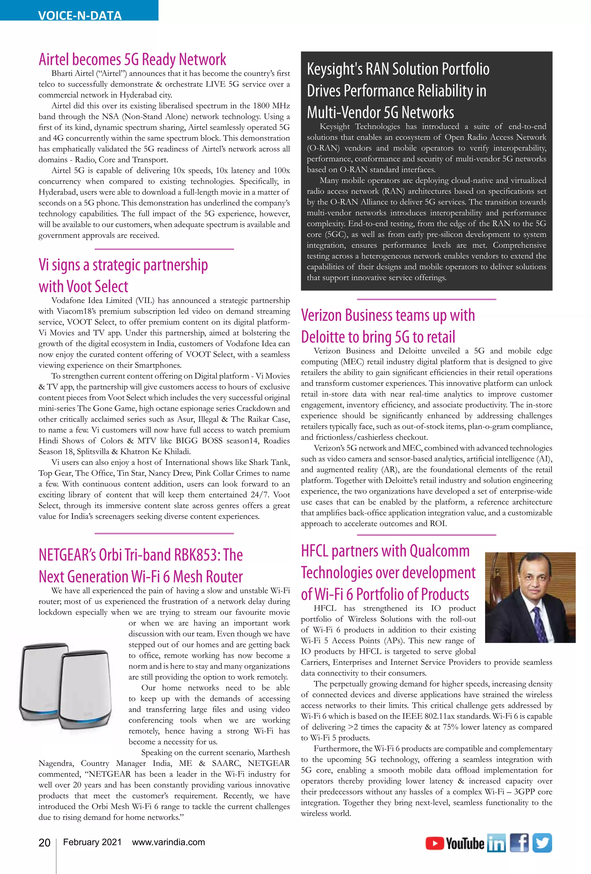 20 February 2021 www.varindia.com
VOICE-N-DATA
Vi signs a strategic partnership
withVoot Select
Vodafone Idea Limited (VIL) has announced a strategic partnership
with Viacom18’s premium subscription led video on demand streaming
service, VOOT Select, to offer premium content on its digital platform-
Vi Movies and TV app. Under this partnership, aimed at bolstering the
growth of the digital ecosystem in India, customers of Vodafone Idea can
now enjoy the curated content offering of VOOT Select, with a seamless
viewing experience on their Smartphones.
To strengthen current content offering on Digital platform - Vi Movies
& TV app, the partnership will give customers access to hours of exclusive
content pieces from Voot Select which includes the very successful original
mini-series The Gone Game, high octane espionage series Crackdown and
other critically acclaimed series such as Asur, Illegal & The Raikar Case,
to name a few. Vi customers will now have full access to watch premium
Hindi Shows of Colors & MTV like BIGG BOSS season14, Roadies
Season 18, Splitsvilla & Khatron Ke Khiladi.
Vi users can also enjoy a host of International shows like Shark Tank,
Top Gear, The Office, Tin Star, Nancy Drew, Pink Collar Crimes to name
a few. With continuous content addition, users can look forward to an
exciting library of content that will keep them entertained 24/7. Voot
Select, through its immersive content slate across genres offers a great
value for India’s screenagers seeking diverse content experiences.
Airtel becomes 5G Ready Network
Bharti Airtel (“Airtel”) announces that it has become the country’s first
telco to successfully demonstrate & orchestrate LIVE 5G service over a
commercial network in Hyderabad city.
Airtel did this over its existing liberalised spectrum in the 1800 MHz
band through the NSA (Non-Stand Alone) network technology. Using a
first of its kind, dynamic spectrum sharing, Airtel seamlessly operated 5G
and 4G concurrently within the same spectrum block. This demonstration
has emphatically validated the 5G readiness of Airtel’s network across all
domains - Radio, Core and Transport.
Airtel 5G is capable of delivering 10x speeds, 10x latency and 100x
concurrency when compared to existing technologies. Specifically, in
Hyderabad, users were able to download a full-length movie in a matter of
seconds on a 5G phone. This demonstration has underlined the company’s
technology capabilities. The full impact of the 5G experience, however,
will be available to our customers, when adequate spectrum is available and
government approvals are received.
NETGEAR’s OrbiTri-band RBK853:The
Next GenerationWi-Fi 6 Mesh Router
We have all experienced the pain of having a slow and unstable Wi-Fi
router; most of us experienced the frustration of a network delay during
lockdown especially when we are trying to stream our favourite movie
or when we are having an important work
discussion with our team. Even though we have
stepped out of our homes and are getting back
to office, remote working has now become a
norm and is here to stay and many organizations
are still providing the option to work remotely.
Our home networks need to be able
to keep up with the demands of accessing
and transferring large files and using video
conferencing tools when we are working
remotely, hence having a strong Wi-Fi has
become a necessity for us.
Speaking on the current scenario, Marthesh
Nagendra, Country Manager India, ME & SAARC, NETGEAR
commented, “NETGEAR has been a leader in the Wi-Fi industry for
well over 20 years and has been constantly providing various innovative
products that meet the customer’s requirement. Recently, we have
introduced the Orbi Mesh Wi-Fi 6 range to tackle the current challenges
due to rising demand for home networks.”
HFCL partners with Qualcomm
Technologiesoverdevelopment
ofWi-Fi 6 Portfolio of Products
HFCL has strengthened its IO product
portfolio of Wireless Solutions with the roll-out
of Wi-Fi 6 products in addition to their existing
Wi-Fi 5 Access Points (APs). This new range of
IO products by HFCL is targeted to serve global
Carriers, Enterprises and Internet Service Providers to provide seamless
data connectivity to their consumers.
The perpetually growing demand for higher speeds, increasing density
of connected devices and diverse applications have strained the wireless
access networks to their limits. This critical challenge gets addressed by
Wi-Fi 6 which is based on the IEEE 802.11ax standards. Wi-Fi 6 is capable
of delivering >2 times the capacity & at 75% lower latency as compared
to Wi-Fi 5 products.
Furthermore, the Wi-Fi 6 products are compatible and complementary
to the upcoming 5G technology, offering a seamless integration with
5G core, enabling a smooth mobile data offload implementation for
operators thereby providing lower latency & increased capacity over
their predecessors without any hassles of a complex Wi-Fi – 3GPP core
integration. Together they bring next-level, seamless functionality to the
wireless world.
Keysight's RAN Solution Portfolio
Drives Performance Reliability in
Multi-Vendor 5G Networks
Keysight Technologies has introduced a suite of end-to-end
solutions that enables an ecosystem of Open Radio Access Network
(O-RAN) vendors and mobile operators to verify interoperability,
performance, conformance and security of multi-vendor 5G networks
based on O-RAN standard interfaces.
Many mobile operators are deploying cloud-native and virtualized
radio access network (RAN) architectures based on specifications set
by the O-RAN Alliance to deliver 5G services. The transition towards
multi-vendor networks introduces interoperability and performance
complexity. End-to-end testing, from the edge of the RAN to the 5G
core (5GC), as well as from early pre-silicon development to system
integration, ensures performance levels are met. Comprehensive
testing across a heterogeneous network enables vendors to extend the
capabilities of their designs and mobile operators to deliver solutions
that support innovative service offerings.
Verizon Business teams up with
Deloitte to bring 5G to retail
Verizon Business and Deloitte unveiled a 5G and mobile edge
computing (MEC) retail industry digital platform that is designed to give
retailers the ability to gain significant efficiencies in their retail operations
and transform customer experiences. This innovative platform can unlock
retail in-store data with near real-time analytics to improve customer
engagement, inventory efficiency, and associate productivity. The in-store
experience should be significantly enhanced by addressing challenges
retailers typically face, such as out-of-stock items, plan-o-gram compliance,
and frictionless/cashierless checkout.
Verizon’s 5G network and MEC, combined with advanced technologies
such as video camera and sensor-based analytics, artificial intelligence (AI),
and augmented reality (AR), are the foundational elements of the retail
platform. Together with Deloitte’s retail industry and solution engineering
experience, the two organizations have developed a set of enterprise-wide
use cases that can be enabled by the platform, a reference architecture
that amplifies back-office application integration value, and a customizable
approach to accelerate outcomes and ROI.
 