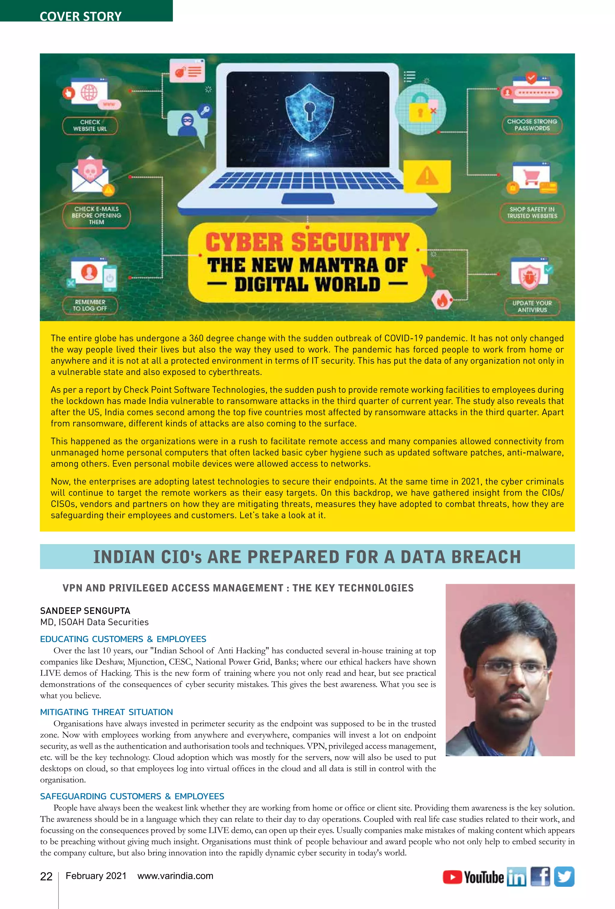 22 February 2021 www.varindia.com
VPN AND PRIVILEGED ACCESS MANAGEMENT : THE KEY TECHNOLOGIES
SANDEEP SENGUPTA
MD, ISOAH Data Securities
EDUCATING CUSTOMERS & EMPLOYEES
Over the last 10 years, our "Indian School of Anti Hacking" has conducted several in-house training at top
companies like Deshaw, Mjunction, CESC, National Power Grid, Banks; where our ethical hackers have shown
LIVE demos of Hacking. This is the new form of training where you not only read and hear, but see practical
demonstrations of the consequences of cyber security mistakes. This gives the best awareness. What you see is
what you believe.
MITIGATING THREAT SITUATION
Organisations have always invested in perimeter security as the endpoint was supposed to be in the trusted
zone. Now with employees working from anywhere and everywhere, companies will invest a lot on endpoint
security, as well as the authentication and authorisation tools and techniques. VPN, privileged access management,
etc. will be the key technology. Cloud adoption which was mostly for the servers, now will also be used to put
desktops on cloud, so that employees log into virtual offices in the cloud and all data is still in control with the
organisation.
SAFEGUARDING CUSTOMERS & EMPLOYEES
People have always been the weakest link whether they are working from home or office or client site. Providing them awareness is the key solution.
The awareness should be in a language which they can relate to their day to day operations. Coupled with real life case studies related to their work, and
focussing on the consequences proved by some LIVE demo, can open up their eyes. Usually companies make mistakes of making content which appears
to be preaching without giving much insight. Organisations must think of people behaviour and award people who not only help to embed security in
the company culture, but also bring innovation into the rapidly dynamic cyber security in today's world.
The entire globe has undergone a 360 degree change with the sudden outbreak of COVID-19 pandemic. It has not only changed
the way people lived their lives but also the way they used to work. The pandemic has forced people to work from home or
anywhere and it is not at all a protected environment in terms of IT security. This has put the data of any organization not only in
a vulnerable state and also exposed to cyberthreats.
As per a report by Check Point Software Technologies, the sudden push to provide remote working facilities to employees during
the lockdown has made India vulnerable to ransomware attacks in the third quarter of current year. The study also reveals that
after the US, India comes second among the top five countries most affected by ransomware attacks in the third quarter. Apart
from ransomware, different kinds of attacks are also coming to the surface.
This happened as the organizations were in a rush to facilitate remote access and many companies allowed connectivity from
unmanaged home personal computers that often lacked basic cyber hygiene such as updated software patches, anti-malware,
among others. Even personal mobile devices were allowed access to networks.
Now, the enterprises are adopting latest technologies to secure their endpoints. At the same time in 2021, the cyber criminals
will continue to target the remote workers as their easy targets. On this backdrop, we have gathered insight from the CIOs/
CISOs, vendors and partners on how they are mitigating threats, measures they have adopted to combat threats, how they are
safeguarding their employees and customers. Let’s take a look at it.
INDIAN CIO's ARE PREPARED FOR A DATA BREACH
COVER STORY
 
