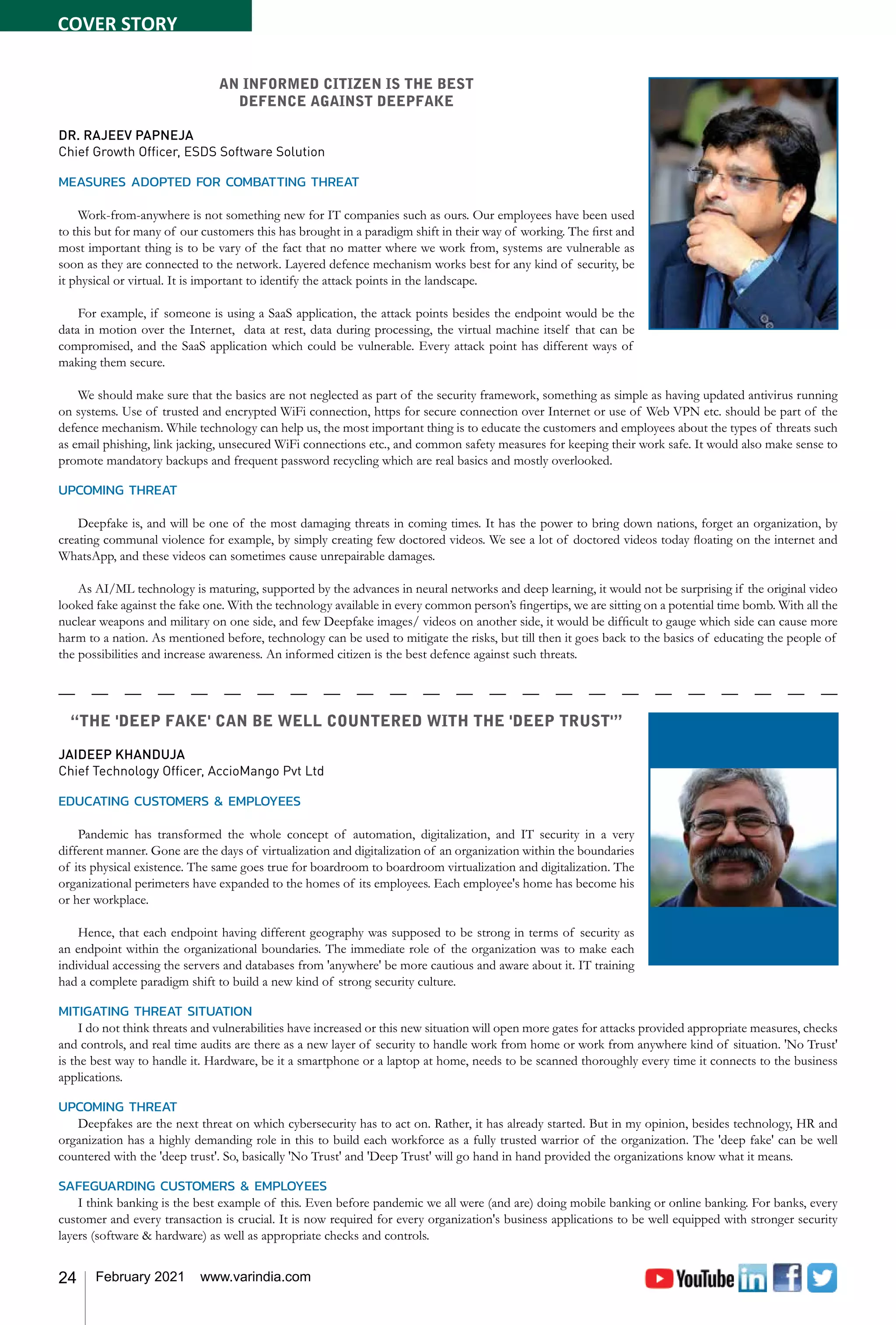 24 February 2021 www.varindia.com
“THE 'DEEP FAKE' CAN BE WELL COUNTERED WITH THE 'DEEP TRUST'”
JAIDEEP KHANDUJA
Chief Technology Officer, AccioMango Pvt Ltd
EDUCATING CUSTOMERS & EMPLOYEES
Pandemic has transformed the whole concept of automation, digitalization, and IT security in a very
different manner. Gone are the days of virtualization and digitalization of an organization within the boundaries
of its physical existence. The same goes true for boardroom to boardroom virtualization and digitalization. The
organizational perimeters have expanded to the homes of its employees. Each employee's home has become his
or her workplace.
Hence, that each endpoint having different geography was supposed to be strong in terms of security as
an endpoint within the organizational boundaries. The immediate role of the organization was to make each
individual accessing the servers and databases from 'anywhere' be more cautious and aware about it. IT training
had a complete paradigm shift to build a new kind of strong security culture.
MITIGATING THREAT SITUATION
I do not think threats and vulnerabilities have increased or this new situation will open more gates for attacks provided appropriate measures, checks
and controls, and real time audits are there as a new layer of security to handle work from home or work from anywhere kind of situation. 'No Trust'
is the best way to handle it. Hardware, be it a smartphone or a laptop at home, needs to be scanned thoroughly every time it connects to the business
applications.
UPCOMING THREAT
Deepfakes are the next threat on which cybersecurity has to act on. Rather, it has already started. But in my opinion, besides technology, HR and
organization has a highly demanding role in this to build each workforce as a fully trusted warrior of the organization. The 'deep fake' can be well
countered with the 'deep trust'. So, basically 'No Trust' and 'Deep Trust' will go hand in hand provided the organizations know what it means.
SAFEGUARDING CUSTOMERS & EMPLOYEES
I think banking is the best example of this. Even before pandemic we all were (and are) doing mobile banking or online banking. For banks, every
customer and every transaction is crucial. It is now required for every organization's business applications to be well equipped with stronger security
layers (software & hardware) as well as appropriate checks and controls.
AN INFORMED CITIZEN IS THE BEST
DEFENCE AGAINST DEEPFAKE
DR. RAJEEV PAPNEJA
Chief Growth Officer, ESDS Software Solution
MEASURES ADOPTED FOR COMBATTING THREAT
Work-from-anywhere is not something new for IT companies such as ours. Our employees have been used
to this but for many of our customers this has brought in a paradigm shift in their way of working. The first and
most important thing is to be vary of the fact that no matter where we work from, systems are vulnerable as
soon as they are connected to the network. Layered defence mechanism works best for any kind of security, be
it physical or virtual. It is important to identify the attack points in the landscape.
For example, if someone is using a SaaS application, the attack points besides the endpoint would be the
data in motion over the Internet, data at rest, data during processing, the virtual machine itself that can be
compromised, and the SaaS application which could be vulnerable. Every attack point has different ways of
making them secure.
We should make sure that the basics are not neglected as part of the security framework, something as simple as having updated antivirus running
on systems. Use of trusted and encrypted WiFi connection, https for secure connection over Internet or use of Web VPN etc. should be part of the
defence mechanism. While technology can help us, the most important thing is to educate the customers and employees about the types of threats such
as email phishing, link jacking, unsecured WiFi connections etc., and common safety measures for keeping their work safe. It would also make sense to
promote mandatory backups and frequent password recycling which are real basics and mostly overlooked.
UPCOMING THREAT
Deepfake is, and will be one of the most damaging threats in coming times. It has the power to bring down nations, forget an organization, by
creating communal violence for example, by simply creating few doctored videos. We see a lot of doctored videos today floating on the internet and
WhatsApp, and these videos can sometimes cause unrepairable damages.
As AI/ML technology is maturing, supported by the advances in neural networks and deep learning, it would not be surprising if the original video
looked fake against the fake one. With the technology available in every common person’s fingertips, we are sitting on a potential time bomb. With all the
nuclear weapons and military on one side, and few Deepfake images/ videos on another side, it would be difficult to gauge which side can cause more
harm to a nation. As mentioned before, technology can be used to mitigate the risks, but till then it goes back to the basics of educating the people of
the possibilities and increase awareness. An informed citizen is the best defence against such threats.
COVER STORY
 