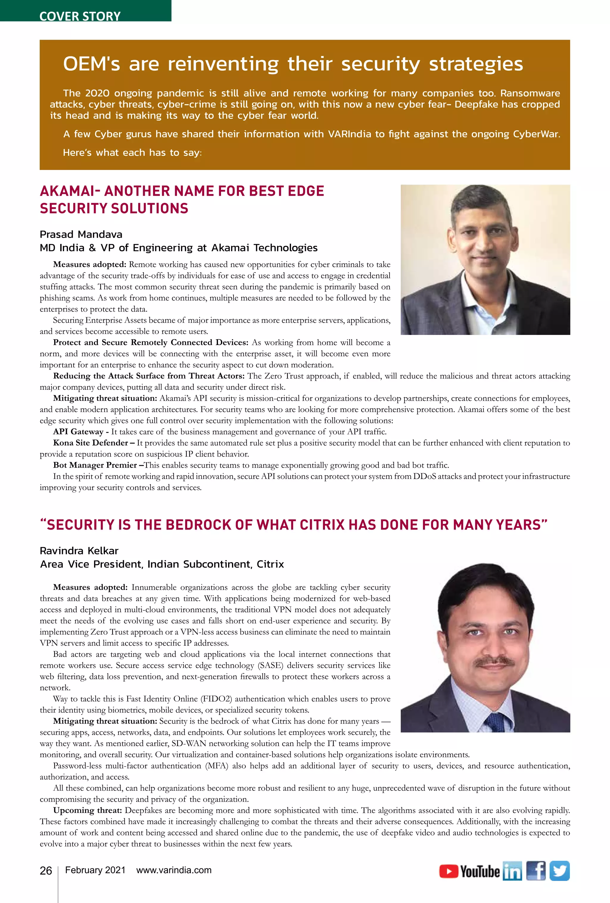26 February 2021 www.varindia.com
AKAMAI- ANOTHER NAME FOR BEST EDGE
SECURITY SOLUTIONS
Prasad Mandava
MD India & VP of Engineering at Akamai Technologies
Measures adopted: Remote working has caused new opportunities for cyber criminals to take
advantage of the security trade-offs by individuals for ease of use and access to engage in credential
stuffing attacks. The most common security threat seen during the pandemic is primarily based on
phishing scams. As work from home continues, multiple measures are needed to be followed by the
enterprises to protect the data.
Securing Enterprise Assets became of major importance as more enterprise servers, applications,
and services become accessible to remote users.
Protect and Secure Remotely Connected Devices: As working from home will become a
norm, and more devices will be connecting with the enterprise asset, it will become even more
important for an enterprise to enhance the security aspect to cut down moderation.
Reducing the Attack Surface from Threat Actors: The Zero Trust approach, if enabled, will reduce the malicious and threat actors attacking
major company devices, putting all data and security under direct risk.
Mitigating threat situation: Akamai’s API security is mission-critical for organizations to develop partnerships, create connections for employees,
and enable modern application architectures. For security teams who are looking for more comprehensive protection. Akamai offers some of the best
edge security which gives one full control over security implementation with the following solutions:
API Gateway - It takes care of the business management and governance of your API traffic.
Kona Site Defender – It provides the same automated rule set plus a positive security model that can be further enhanced with client reputation to
provide a reputation score on suspicious IP client behavior.
Bot Manager Premier –This enables security teams to manage exponentially growing good and bad bot traffic.
In the spirit of remote working and rapid innovation, secure API solutions can protect your system from DDoS attacks and protect your infrastructure
improving your security controls and services.
“SECURITY IS THE BEDROCK OF WHAT CITRIX HAS DONE FOR MANY YEARS”
Ravindra Kelkar
Area Vice President, Indian Subcontinent, Citrix
Measures adopted: Innumerable organizations across the globe are tackling cyber security
threats and data breaches at any given time. With applications being modernized for web-based
access and deployed in multi-cloud environments, the traditional VPN model does not adequately
meet the needs of the evolving use cases and falls short on end-user experience and security. By
implementing Zero Trust approach or a VPN-less access business can eliminate the need to maintain
VPN servers and limit access to specific IP addresses.
Bad actors are targeting web and cloud applications via the local internet connections that
remote workers use. Secure access service edge technology (SASE) delivers security services like
web filtering, data loss prevention, and next-generation firewalls to protect these workers across a
network.
Way to tackle this is Fast Identity Online (FIDO2) authentication which enables users to prove
their identity using biometrics, mobile devices, or specialized security tokens.
Mitigating threat situation: Security is the bedrock of what Citrix has done for many years —
securing apps, access, networks, data, and endpoints. Our solutions let employees work securely, the
way they want. As mentioned earlier, SD-WAN networking solution can help the IT teams improve
monitoring, and overall security. Our virtualization and container-based solutions help organizations isolate environments.
Password-less multi-factor authentication (MFA) also helps add an additional layer of security to users, devices, and resource authentication,
authorization, and access.
All these combined, can help organizations become more robust and resilient to any huge, unprecedented wave of disruption in the future without
compromising the security and privacy of the organization.
Upcoming threat: Deepfakes are becoming more and more sophisticated with time. The algorithms associated with it are also evolving rapidly.
These factors combined have made it increasingly challenging to combat the threats and their adverse consequences. Additionally, with the increasing
amount of work and content being accessed and shared online due to the pandemic, the use of deepfake video and audio technologies is expected to
evolve into a major cyber threat to businesses within the next few years.
OEM's are reinventing their security strategies
The 2020 ongoing pandemic is still alive and remote working for many companies too. Ransomware
attacks, cyber threats, cyber-crime is still going on, with this now a new cyber fear- Deepfake has cropped
its head and is making its way to the cyber fear world.
A few Cyber gurus have shared their information with VARIndia to fight against the ongoing CyberWar.
Here’s what each has to say:
COVER STORY
 