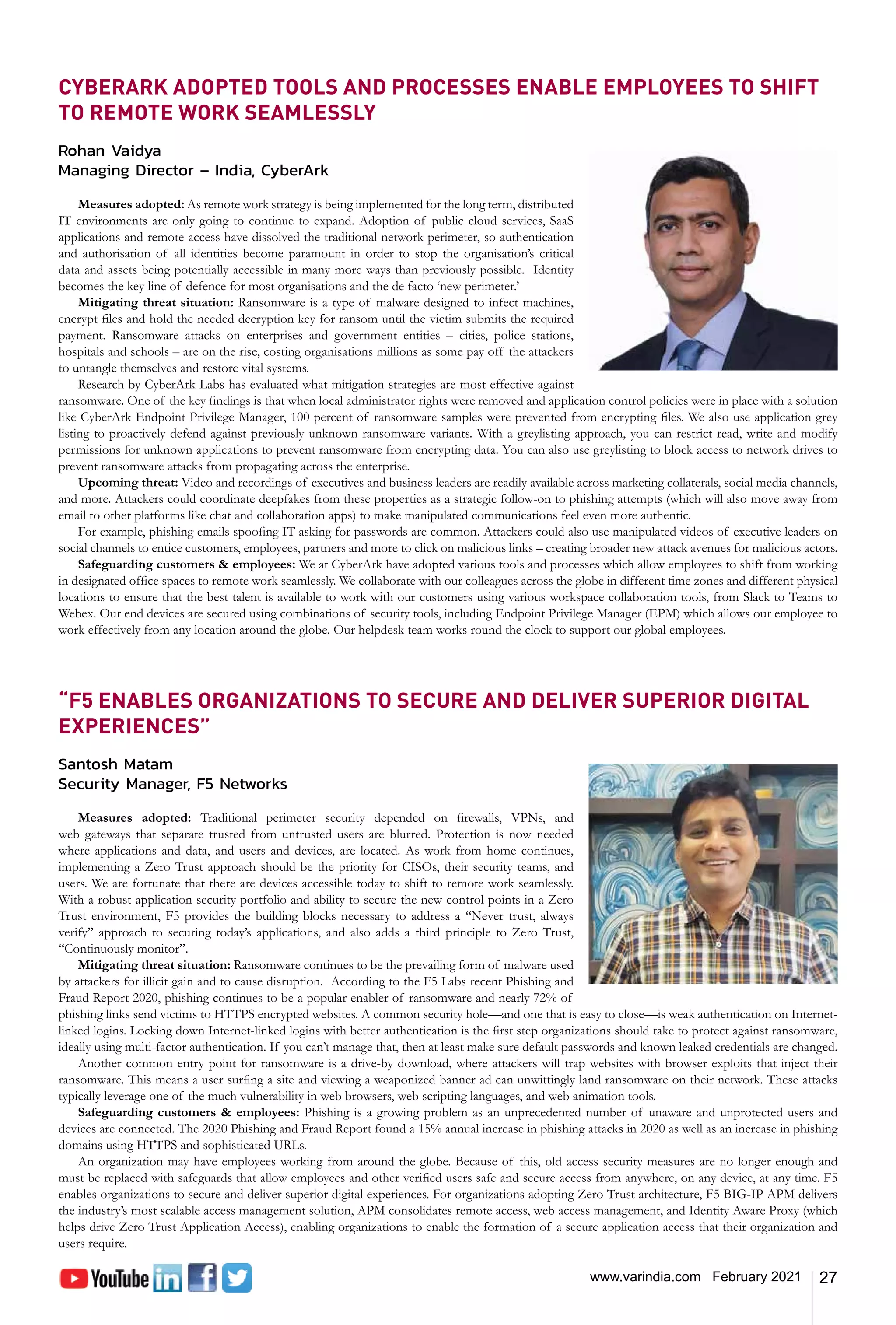 27
www.varindia.com February 2021
CYBERARK ADOPTED TOOLS AND PROCESSES ENABLE EMPLOYEES TO SHIFT
TO REMOTE WORK SEAMLESSLY
Rohan Vaidya
Managing Director – India, CyberArk
Measures adopted: As remote work strategy is being implemented for the long term, distributed
IT environments are only going to continue to expand. Adoption of public cloud services, SaaS
applications and remote access have dissolved the traditional network perimeter, so authentication
and authorisation of all identities become paramount in order to stop the organisation’s critical
data and assets being potentially accessible in many more ways than previously possible. Identity
becomes the key line of defence for most organisations and the de facto ‘new perimeter.’
Mitigating threat situation: Ransomware is a type of malware designed to infect machines,
encrypt files and hold the needed decryption key for ransom until the victim submits the required
payment. Ransomware attacks on enterprises and government entities – cities, police stations,
hospitals and schools – are on the rise, costing organisations millions as some pay off the attackers
to untangle themselves and restore vital systems.
Research by CyberArk Labs has evaluated what mitigation strategies are most effective against
ransomware. One of the key findings is that when local administrator rights were removed and application control policies were in place with a solution
like CyberArk Endpoint Privilege Manager, 100 percent of ransomware samples were prevented from encrypting files. We also use application grey
listing to proactively defend against previously unknown ransomware variants. With a greylisting approach, you can restrict read, write and modify
permissions for unknown applications to prevent ransomware from encrypting data. You can also use greylisting to block access to network drives to
prevent ransomware attacks from propagating across the enterprise.
Upcoming threat: Video and recordings of executives and business leaders are readily available across marketing collaterals, social media channels,
and more. Attackers could coordinate deepfakes from these properties as a strategic follow-on to phishing attempts (which will also move away from
email to other platforms like chat and collaboration apps) to make manipulated communications feel even more authentic.
For example, phishing emails spoofing IT asking for passwords are common. Attackers could also use manipulated videos of executive leaders on
social channels to entice customers, employees, partners and more to click on malicious links – creating broader new attack avenues for malicious actors.
Safeguarding customers & employees: We at CyberArk have adopted various tools and processes which allow employees to shift from working
in designated office spaces to remote work seamlessly. We collaborate with our colleagues across the globe in different time zones and different physical
locations to ensure that the best talent is available to work with our customers using various workspace collaboration tools, from Slack to Teams to
Webex. Our end devices are secured using combinations of security tools, including Endpoint Privilege Manager (EPM) which allows our employee to
work effectively from any location around the globe. Our helpdesk team works round the clock to support our global employees.
“F5 ENABLES ORGANIZATIONS TO SECURE AND DELIVER SUPERIOR DIGITAL
EXPERIENCES”
Santosh Matam
Security Manager, F5 Networks
Measures adopted: Traditional perimeter security depended on firewalls, VPNs, and
web gateways that separate trusted from untrusted users are blurred. Protection is now needed
where applications and data, and users and devices, are located. As work from home continues,
implementing a Zero Trust approach should be the priority for CISOs, their security teams, and
users. We are fortunate that there are devices accessible today to shift to remote work seamlessly.
With a robust application security portfolio and ability to secure the new control points in a Zero
Trust environment, F5 provides the building blocks necessary to address a “Never trust, always
verify” approach to securing today’s applications, and also adds a third principle to Zero Trust,
“Continuously monitor”.
Mitigating threat situation: Ransomware continues to be the prevailing form of malware used
by attackers for illicit gain and to cause disruption. According to the F5 Labs recent Phishing and
Fraud Report 2020, phishing continues to be a popular enabler of ransomware and nearly 72% of
phishing links send victims to HTTPS encrypted websites. A common security hole—and one that is easy to close—is weak authentication on Internet-
linked logins. Locking down Internet-linked logins with better authentication is the first step organizations should take to protect against ransomware,
ideally using multi-factor authentication. If you can’t manage that, then at least make sure default passwords and known leaked credentials are changed.
Another common entry point for ransomware is a drive-by download, where attackers will trap websites with browser exploits that inject their
ransomware. This means a user surfing a site and viewing a weaponized banner ad can unwittingly land ransomware on their network. These attacks
typically leverage one of the much vulnerability in web browsers, web scripting languages, and web animation tools.
Safeguarding customers & employees: Phishing is a growing problem as an unprecedented number of unaware and unprotected users and
devices are connected. The 2020 Phishing and Fraud Report found a 15% annual increase in phishing attacks in 2020 as well as an increase in phishing
domains using HTTPS and sophisticated URLs.
An organization may have employees working from around the globe. Because of this, old access security measures are no longer enough and
must be replaced with safeguards that allow employees and other verified users safe and secure access from anywhere, on any device, at any time. F5
enables organizations to secure and deliver superior digital experiences. For organizations adopting Zero Trust architecture, F5 BIG-IP APM delivers
the industry’s most scalable access management solution, APM consolidates remote access, web access management, and Identity Aware Proxy (which
helps drive Zero Trust Application Access), enabling organizations to enable the formation of a secure application access that their organization and
users require.
 