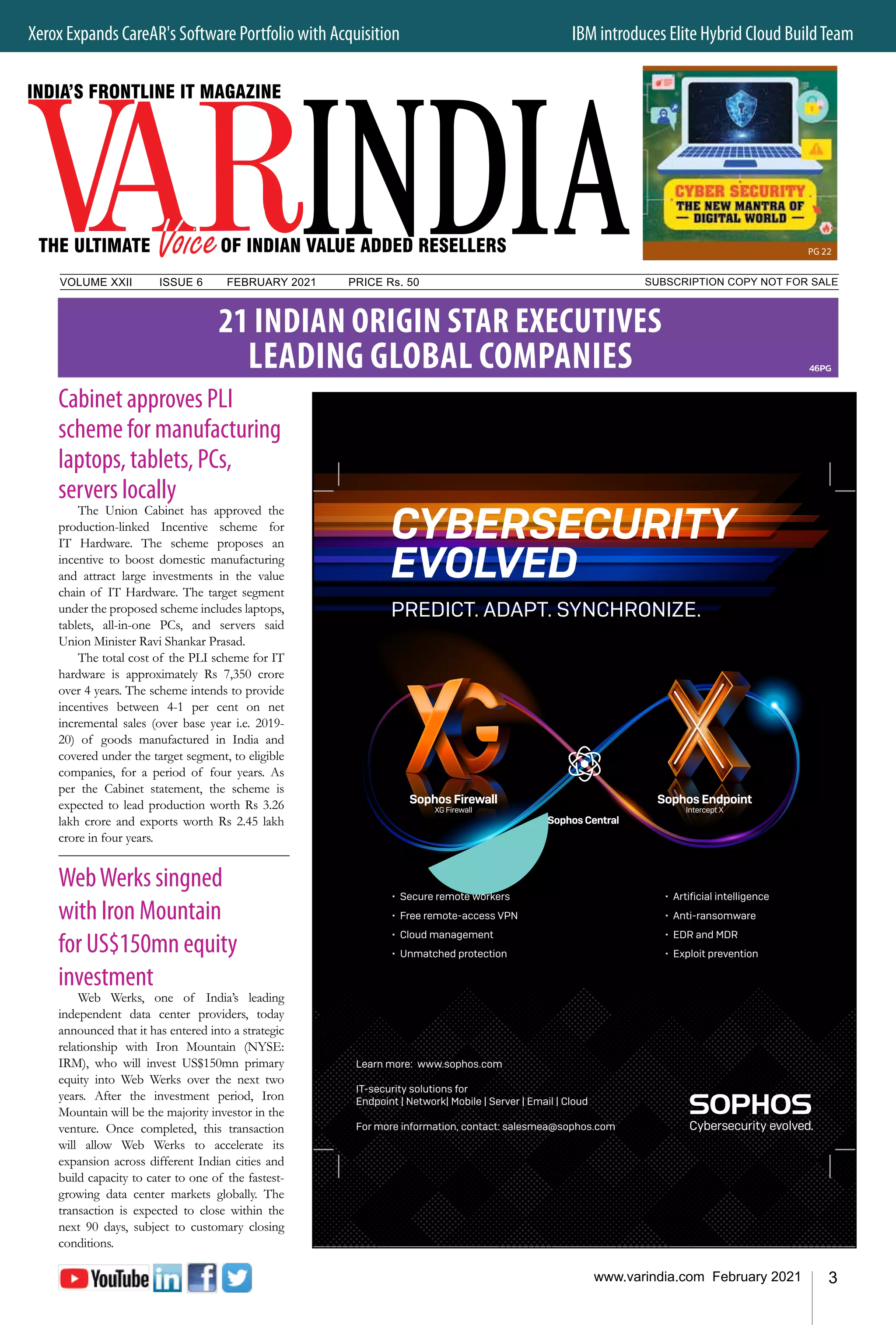 3
www.varindia.com February 2021
Xerox Expands CareAR's Software Portfolio with Acquisition	 IBM introduces Elite Hybrid Cloud BuildTeam
SUBSCRIPTION COPY NOT FOR SALE
VOLUME XXII		 ISSUE 6	 FEBRUARY 2021		 PRICE Rs. 50
Cabinet approves PLI
scheme for manufacturing
laptops, tablets, PCs,
servers locally
The Union Cabinet has approved the
production-linked Incentive scheme for
IT Hardware. The scheme proposes an
incentive to boost domestic manufacturing
and attract large investments in the value
chain of IT Hardware. The target segment
under the proposed scheme includes laptops,
tablets, all-in-one PCs, and servers said
Union Minister Ravi Shankar Prasad.
The total cost of the PLI scheme for IT
hardware is approximately Rs 7,350 crore
over 4 years. The scheme intends to provide
incentives between 4-1 per cent on net
incremental sales (over base year i.e. 2019-
20) of goods manufactured in India and
covered under the target segment, to eligible
companies, for a period of four years. As
per the Cabinet statement, the scheme is
expected to lead production worth Rs 3.26
lakh crore and exports worth Rs 2.45 lakh
crore in four years.
WebWerks singned
with Iron Mountain
for US$150mn equity
investment
Web Werks, one of India’s leading
independent data center providers, today
announced that it has entered into a strategic
relationship with Iron Mountain (NYSE:
IRM), who will invest US$150mn primary
equity into Web Werks over the next two
years. After the investment period, Iron
Mountain will be the majority investor in the
venture. Once completed, this transaction
will allow Web Werks to accelerate its
expansion across different Indian cities and
build capacity to cater to one of the fastest-
growing data center markets globally. The
transaction is expected to close within the
next 90 days, subject to customary closing
conditions.
46PG
Sophos Firewall
XG Firewall
Sophos Endpoint
Intercept X
Sophos Central
• Secure remote workers
• Free remote-access VPN
• Cloud management
• Unmatched protection
• Artificial intelligence
• Anti-ransomware
• EDR and MDR
• Exploit prevention
CYBERSECURITY
EVOLVED
PREDICT. ADAPT. SYNCHRONIZE.
Learn more: www.sophos.com
IT-security solutions for
Endpoint | Network| Mobile | Server | Email | Cloud
For more information, contact: salesmea@sophos.com
PG 22
21 INDIAN ORIGIN STAR EXECUTIVES
LEADING GLOBAL COMPANIES
 