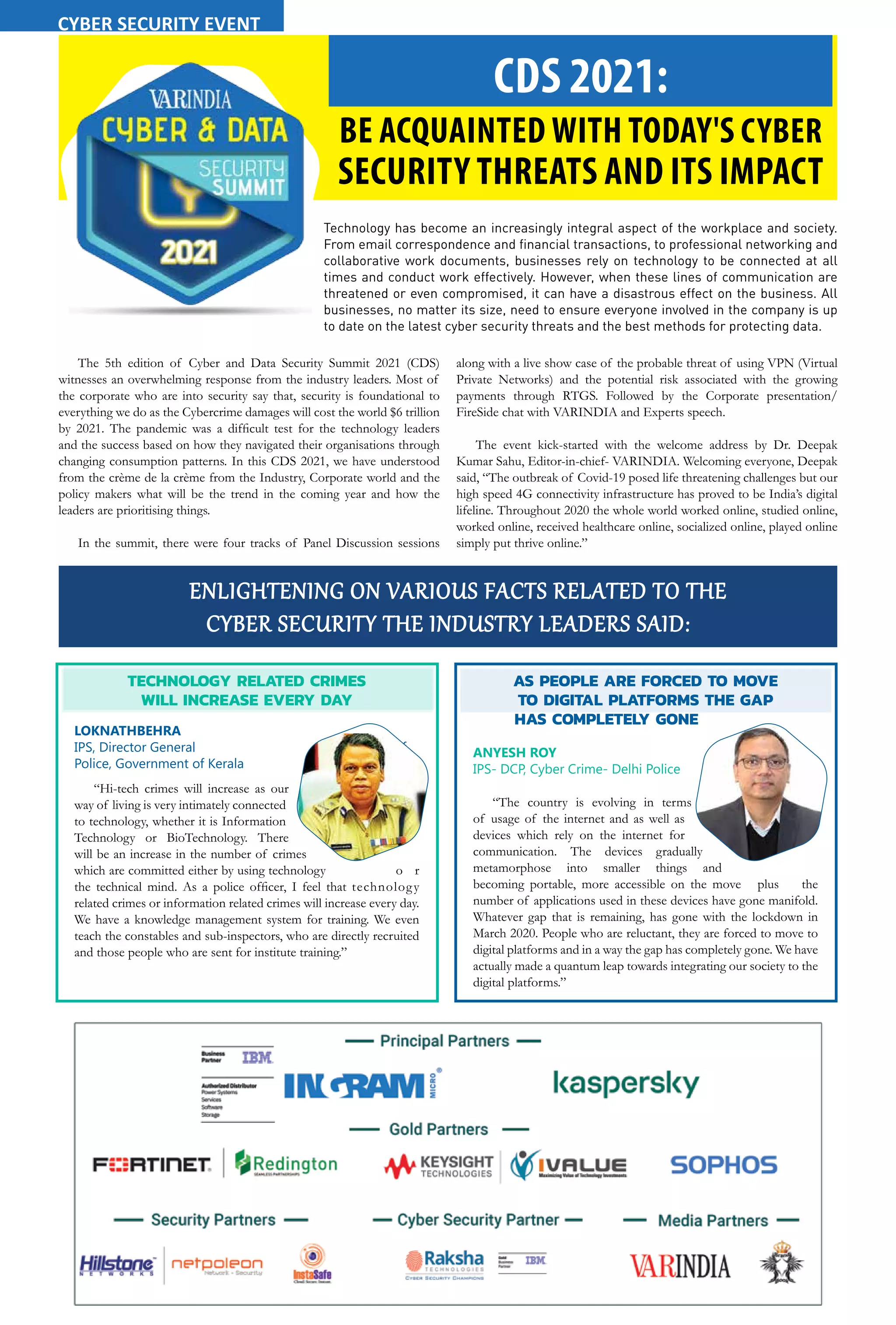 34 February 2021 www.varindia.com
CDS 2021:
BE ACQUAINTED WITH TODAY'S CYBER
SECURITY THREATS AND ITS IMPACT
Technology has become an increasingly integral aspect of the workplace and society.
From email correspondence and financial transactions, to professional networking and
collaborative work documents, businesses rely on technology to be connected at all
times and conduct work effectively. However, when these lines of communication are
threatened or even compromised, it can have a disastrous effect on the business. All
businesses, no matter its size, need to ensure everyone involved in the company is up
to date on the latest cyber security threats and the best methods for protecting data.
The 5th edition of Cyber and Data Security Summit 2021 (CDS)
witnesses an overwhelming response from the industry leaders. Most of
the corporate who are into security say that, security is foundational to
everything we do as the Cybercrime damages will cost the world $6 trillion
by 2021. The pandemic was a difficult test for the technology leaders
and the success based on how they navigated their organisations through
changing consumption patterns. In this CDS 2021, we have understood
from the crème de la crème from the Industry, Corporate world and the
policy makers what will be the trend in the coming year and how the
leaders are prioritising things.
In the summit, there were four tracks of Panel Discussion sessions
along with a live show case of the probable threat of using VPN (Virtual
Private Networks) and the potential risk associated with the growing
payments through RTGS. Followed by the Corporate presentation/
FireSide chat with VARINDIA and Experts speech.
The event kick-started with the welcome address by Dr. Deepak
Kumar Sahu, Editor-in-chief- VARINDIA. Welcoming everyone, Deepak
said, “The outbreak of Covid-19 posed life threatening challenges but our
high speed 4G connectivity infrastructure has proved to be India’s digital
lifeline. Throughout 2020 the whole world worked online, studied online,
worked online, received healthcare online, socialized online, played online
simply put thrive online.”
ENLIGHTENING ON VARIOUS FACTS RELATED TO THE
CYBER SECURITY THE INDUSTRY LEADERS SAID:
TECHNOLOGY RELATED CRIMES
WILL INCREASE EVERY DAY
LOKNATHBEHRA
IPS, Director General of
Police, Government of Kerala
“Hi-tech crimes will increase as our
way of living is very intimately connected
to technology, whether it is Information
Technology or BioTechnology. There
will be an increase in the number of crimes
which are committed either by using technology o r
the technical mind. As a police officer, I feel that technology
related crimes or information related crimes will increase every day.
We have a knowledge management system for training. We even
teach the constables and sub-inspectors, who are directly recruited
and those people who are sent for institute training.”
AS PEOPLE ARE FORCED TO MOVE
TO DIGITAL PLATFORMS THE GAP
HAS COMPLETELY GONE
ANYESH ROY
IPS- DCP, Cyber Crime- Delhi Police
“The country is evolving in terms
of usage of the internet and as well as
devices which rely on the internet for
communication. The devices gradually
metamorphose into smaller things and
becoming portable, more accessible on the move plus the
number of applications used in these devices have gone manifold.
Whatever gap that is remaining, has gone with the lockdown in
March 2020. People who are reluctant, they are forced to move to
digital platforms and in a way the gap has completely gone. We have
actually made a quantum leap towards integrating our society to the
digital platforms.”
CYBER SECURITY EVENT
 
