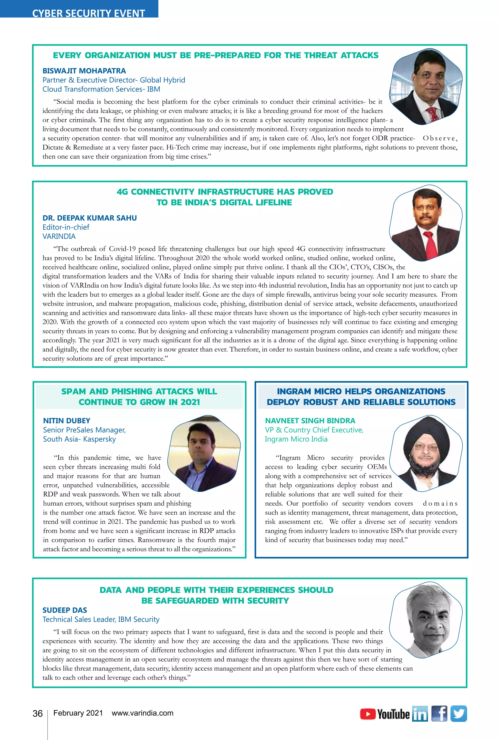 36 February 2021 www.varindia.com
DATA AND PEOPLE WITH THEIR EXPERIENCES SHOULD
BE SAFEGUARDED WITH SECURITY
SUDEEP DAS
Technical Sales Leader, IBM Security
“I will focus on the two primary aspects that I want to safeguard, first is data and the second is people and their
experiences with security. The identity and how they are accessing the data and the applications. These two things
are going to sit on the ecosystem of different technologies and different infrastructure. When I put this data security in
identity access management in an open security ecosystem and manage the threats against this then we have sort of starting
blocks like threat management, data security, identity access management and an open platform where each of these elements can
talk to each other and leverage each other’s things.”
INGRAM MICRO HELPS ORGANIZATIONS
DEPLOY ROBUST AND RELIABLE SOLUTIONS
NAVNEET SINGH BINDRA
VP & Country Chief Executive,
Ingram Micro India
“Ingram Micro security provides
access to leading cyber security OEMs
along with a comprehensive set of services
that help organizations deploy robust and
reliable solutions that are well suited for their
needs. Our portfolio of security vendors covers d o m a i n s
such as identity management, threat management, data protection,
risk assessment etc. We offer a diverse set of security vendors
ranging from industry leaders to innovative ISPs that provide every
kind of security that businesses today may need.”
SPAM AND PHISHING ATTACKS WILL
CONTINUE TO GROW IN 2021
NITIN DUBEY
Senior PreSales Manager,
South Asia- Kaspersky
“In this pandemic time, we have
seen cyber threats increasing multi fold
and major reasons for that are human
error, unpatched vulnerabilities, accessible
RDP and weak passwords. When we talk about
human errors, without surprises spam and phishing
is the number one attack factor. We have seen an increase and the
trend will continue in 2021. The pandemic has pushed us to work
from home and we have seen a significant increase in RDP attacks
in comparison to earlier times. Ransomware is the fourth major
attack factor and becoming a serious threat to all the organizations.”
EVERY ORGANIZATION MUST BE PRE-PREPARED FOR THE THREAT ATTACKS
BISWAJIT MOHAPATRA
Partner & Executive Director- Global Hybrid
Cloud Transformation Services- IBM
“Social media is becoming the best platform for the cyber criminals to conduct their criminal activities- be it
identifying the data leakage, or phishing or even malware attacks; it is like a breeding ground for most of the hackers
or cyber criminals. The first thing any organization has to do is to create a cyber security response intelligence plant- a
living document that needs to be constantly, continuously and consistently monitored. Every organization needs to implement
a security operation center- that will monitor any vulnerabilities and if any, is taken care of. Also, let’s not forget ODR practice- O b s e r ve,
Dictate & Remediate at a very faster pace. Hi-Tech crime may increase, but if one implements right platforms, right solutions to prevent those,
then one can save their organization from big time crises.”
4G CONNECTIVITY INFRASTRUCTURE HAS PROVED
TO BE INDIA’S DIGITAL LIFELINE
DR. DEEPAK KUMAR SAHU
Editor-in-chief
VARINDIA
“The outbreak of Covid-19 posed life threatening challenges but our high speed 4G connectivity infrastructure
has proved to be India’s digital lifeline. Throughout 2020 the whole world worked online, studied online, worked online,
received healthcare online, socialized online, played online simply put thrive online. I thank all the CIOs’, CTO’s, CISOs, the
digital transformation leaders and the VARs of India for sharing their valuable inputs related to security journey. And I am here to share the
vision of VARIndia on how India’s digital future looks like. As we step into 4th industrial revolution, India has an opportunity not just to catch up
with the leaders but to emerges as a global leader itself. Gone are the days of simple firewalls, antivirus being your sole security measures. From
website intrusion, and malware propagation, malicious code, phishing, distribution denial of service attack, website defacements, unauthorized
scanning and activities and ransomware data links- all these major threats have shown us the importance of high-tech cyber security measures in
2020. With the growth of a connected eco system upon which the vast majority of businesses rely will continue to face existing and emerging
security threats in years to come. But by designing and enforcing a vulnerability management program companies can identify and mitigate these
accordingly. The year 2021 is very much significant for all the industries as it is a drone of the digital age. Since everything is happening online
and digitally, the need for cyber security is now greater than ever. Therefore, in order to sustain business online, and create a safe workflow, cyber
security solutions are of great importance.”
CYBER SECURITY EVENT
 