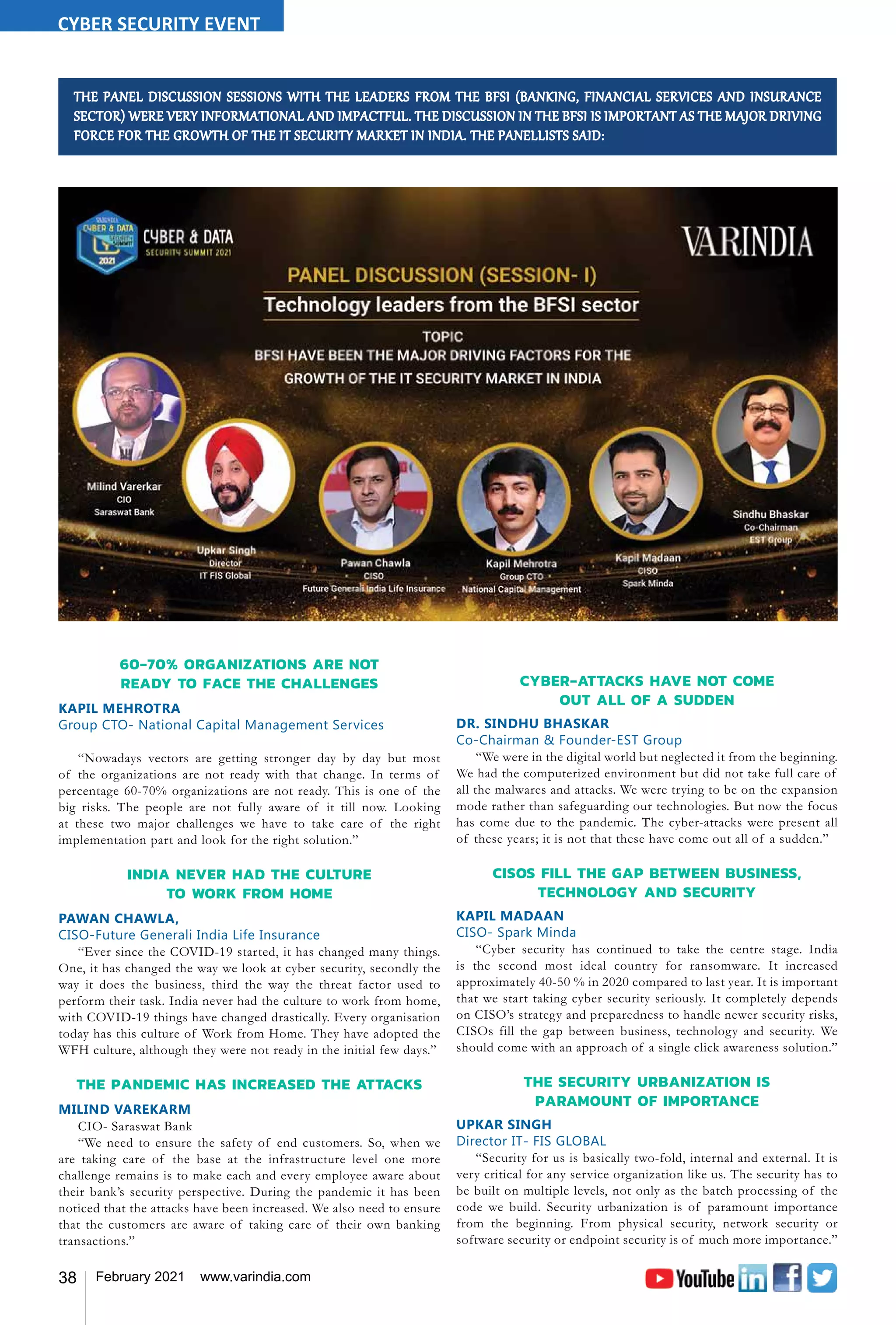 38 February 2021 www.varindia.com
THE PANEL DISCUSSION SESSIONS WITH THE LEADERS FROM THE BFSI (BANKING, FINANCIAL SERVICES AND INSURANCE
SECTOR) WERE VERY INFORMATIONAL AND IMPACTFUL. THE DISCUSSION IN THE BFSI IS IMPORTANT AS THE MAJOR DRIVING
FORCE FOR THE GROWTH OF THE IT SECURITY MARKET IN INDIA. THE PANELLISTS SAID:
60-70% ORGANIZATIONS ARE NOT
READY TO FACE THE CHALLENGES
KAPIL MEHROTRA
Group CTO- National Capital Management Services
“Nowadays vectors are getting stronger day by day but most
of the organizations are not ready with that change. In terms of
percentage 60-70% organizations are not ready. This is one of the
big risks. The people are not fully aware of it till now. Looking
at these two major challenges we have to take care of the right
implementation part and look for the right solution.”
INDIA NEVER HAD THE CULTURE
TO WORK FROM HOME
PAWAN CHAWLA,
CISO-Future Generali India Life Insurance
“Ever since the COVID-19 started, it has changed many things.
One, it has changed the way we look at cyber security, secondly the
way it does the business, third the way the threat factor used to
perform their task. India never had the culture to work from home,
with COVID-19 things have changed drastically. Every organisation
today has this culture of Work from Home. They have adopted the
WFH culture, although they were not ready in the initial few days.”
THE PANDEMIC HAS INCREASED THE ATTACKS
MILIND VAREKARM
CIO- Saraswat Bank
“We need to ensure the safety of end customers. So, when we
are taking care of the base at the infrastructure level one more
challenge remains is to make each and every employee aware about
their bank’s security perspective. During the pandemic it has been
noticed that the attacks have been increased. We also need to ensure
that the customers are aware of taking care of their own banking
transactions.”
CYBER-ATTACKS HAVE NOT COME
OUT ALL OF A SUDDEN
DR. SINDHU BHASKAR
Co-Chairman & Founder-EST Group
“We were in the digital world but neglected it from the beginning.
We had the computerized environment but did not take full care of
all the malwares and attacks. We were trying to be on the expansion
mode rather than safeguarding our technologies. But now the focus
has come due to the pandemic. The cyber-attacks were present all
of these years; it is not that these have come out all of a sudden.”
CISOS FILL THE GAP BETWEEN BUSINESS,
TECHNOLOGY AND SECURITY
KAPIL MADAAN
CISO- Spark Minda
“Cyber security has continued to take the centre stage. India
is the second most ideal country for ransomware. It increased
approximately 40-50 % in 2020 compared to last year. It is important
that we start taking cyber security seriously. It completely depends
on CISO’s strategy and preparedness to handle newer security risks,
CISOs fill the gap between business, technology and security. We
should come with an approach of a single click awareness solution.”
THE SECURITY URBANIZATION IS
PARAMOUNT OF IMPORTANCE
UPKAR SINGH
Director IT- FIS GLOBAL
“Security for us is basically two-fold, internal and external. It is
very critical for any service organization like us. The security has to
be built on multiple levels, not only as the batch processing of the
code we build. Security urbanization is of paramount importance
from the beginning. From physical security, network security or
software security or endpoint security is of much more importance.”
CYBER SECURITY EVENT
 