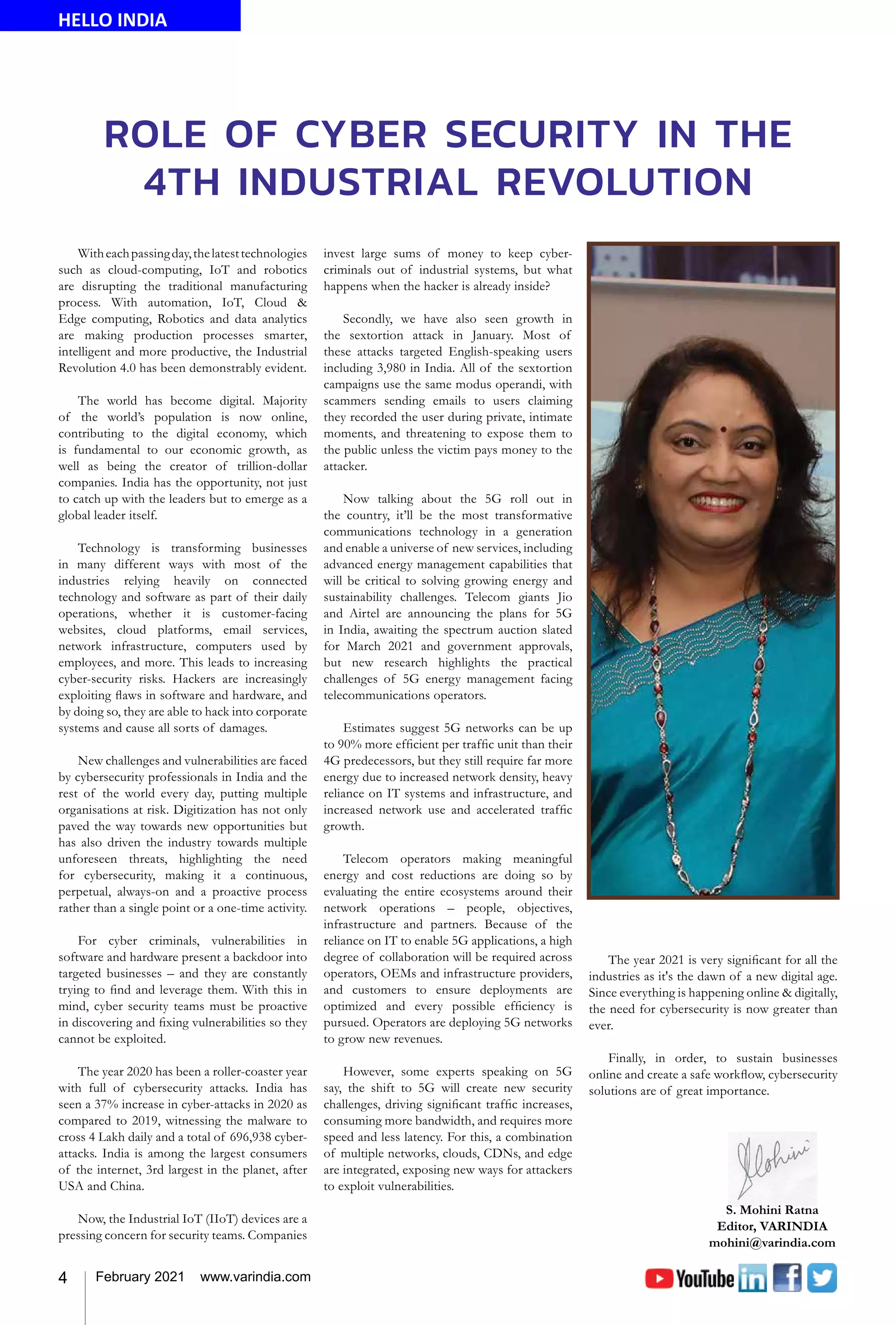 4 February 2021 www.varindia.com
ROLE OF CYBER SECURITY IN THE
4TH INDUSTRIAL REVOLUTION
HELLO INDIA
Witheachpassingday,thelatesttechnologies
such as cloud-computing, IoT and robotics
are disrupting the traditional manufacturing
process. With automation, IoT, Cloud &
Edge computing, Robotics and data analytics
are making production processes smarter,
intelligent and more productive, the Industrial
Revolution 4.0 has been demonstrably evident.
The world has become digital. Majority
of the world’s population is now online,
contributing to the digital economy, which
is fundamental to our economic growth, as
well as being the creator of trillion-dollar
companies. India has the opportunity, not just
to catch up with the leaders but to emerge as a
global leader itself.
Technology is transforming businesses
in many different ways with most of the
industries relying heavily on connected
technology and software as part of their daily
operations, whether it is customer-facing
websites, cloud platforms, email services,
network infrastructure, computers used by
employees, and more. This leads to increasing
cyber-security risks. Hackers are increasingly
exploiting flaws in software and hardware, and
by doing so, they are able to hack into corporate
systems and cause all sorts of damages.
New challenges and vulnerabilities are faced
by cybersecurity professionals in India and the
rest of the world every day, putting multiple
organisations at risk. Digitization has not only
paved the way towards new opportunities but
has also driven the industry towards multiple
unforeseen threats, highlighting the need
for cybersecurity, making it a continuous,
perpetual, always-on and a proactive process
rather than a single point or a one-time activity.
For cyber criminals, vulnerabilities in
software and hardware present a backdoor into
targeted businesses – and they are constantly
trying to find and leverage them. With this in
mind, cyber security teams must be proactive
in discovering and fixing vulnerabilities so they
cannot be exploited.
The year 2020 has been a roller-coaster year
with full of cybersecurity attacks. India has
seen a 37% increase in cyber-attacks in 2020 as
compared to 2019, witnessing the malware to
cross 4 Lakh daily and a total of 696,938 cyber-
attacks. India is among the largest consumers
of the internet, 3rd largest in the planet, after
USA and China.
Now, the Industrial IoT (IIoT) devices are a
pressing concern for security teams. Companies
invest large sums of money to keep cyber-
criminals out of industrial systems, but what
happens when the hacker is already inside?
Secondly, we have also seen growth in
the sextortion attack in January. Most of
these attacks targeted English-speaking users
including 3,980 in India. All of the sextortion
campaigns use the same modus operandi, with
scammers sending emails to users claiming
they recorded the user during private, intimate
moments, and threatening to expose them to
the public unless the victim pays money to the
attacker.
Now talking about the 5G roll out in
the country, it’ll be the most transformative
communications technology in a generation
and enable a universe of new services, including
advanced energy management capabilities that
will be critical to solving growing energy and
sustainability challenges. Telecom giants Jio
and Airtel are announcing the plans for 5G
in India, awaiting the spectrum auction slated
for March 2021 and government approvals,
but new research highlights the practical
challenges of 5G energy management facing
telecommunications operators.
Estimates suggest 5G networks can be up
to 90% more efficient per traffic unit than their
4G predecessors, but they still require far more
energy due to increased network density, heavy
reliance on IT systems and infrastructure, and
increased network use and accelerated traffic
growth.
Telecom operators making meaningful
energy and cost reductions are doing so by
evaluating the entire ecosystems around their
network operations – people, objectives,
infrastructure and partners. Because of the
reliance on IT to enable 5G applications, a high
degree of collaboration will be required across
operators, OEMs and infrastructure providers,
and customers to ensure deployments are
optimized and every possible efficiency is
pursued. Operators are deploying 5G networks
to grow new revenues.
However, some experts speaking on 5G
say, the shift to 5G will create new security
challenges, driving significant traffic increases,
consuming more bandwidth, and requires more
speed and less latency. For this, a combination
of multiple networks, clouds, CDNs, and edge
are integrated, exposing new ways for attackers
to exploit vulnerabilities.
The year 2021 is very significant for all the
industries as it's the dawn of a new digital age.
Since everything is happening online & digitally,
the need for cybersecurity is now greater than
ever.
Finally, in order, to sustain businesses
online and create a safe workflow, cybersecurity
solutions are of great importance.
 