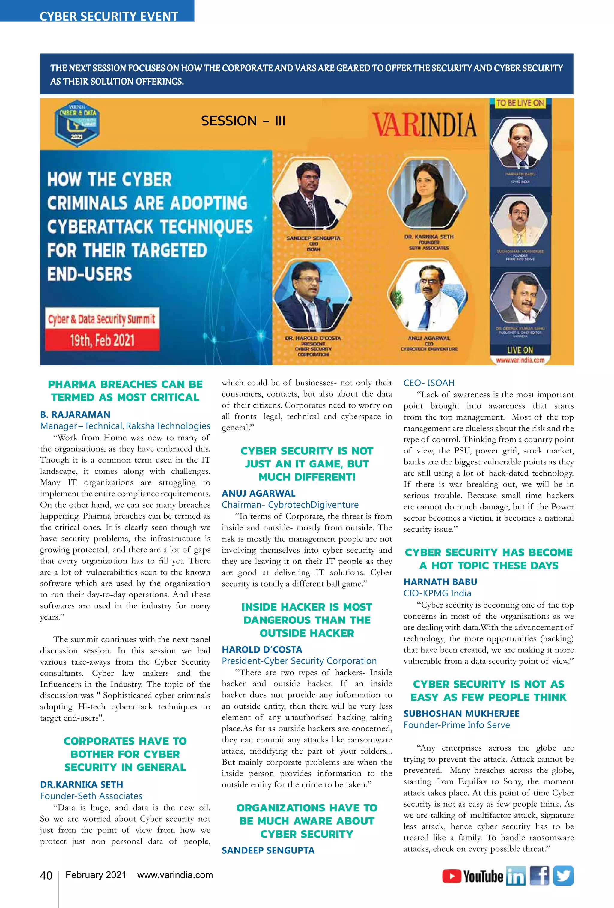 40 February 2021 www.varindia.com
PHARMA BREACHES CAN BE
TERMED AS MOST CRITICAL
B. RAJARAMAN
Manager – Technical, Raksha Technologies
“Work from Home was new to many of
the organizations, as they have embraced this.
Though it is a common term used in the IT
landscape, it comes along with challenges.
Many IT organizations are struggling to
implement the entire compliance requirements.
On the other hand, we can see many breaches
happening. Pharma breaches can be termed as
the critical ones. It is clearly seen though we
have security problems, the infrastructure is
growing protected, and there are a lot of gaps
that every organization has to fill yet. There
are a lot of vulnerabilities seen to the known
software which are used by the organization
to run their day-to-day operations. And these
softwares are used in the industry for many
years.”
The summit continues with the next panel
discussion session. In this session we had
various take-aways from the Cyber Security
consultants, Cyber law makers and the
Influencers in the Industry. The topic of the
discussion was " Sophisticated cyber criminals
adopting Hi-tech cyberattack techniques to
target end-users''.
CORPORATES HAVE TO
BOTHER FOR CYBER
SECURITY IN GENERAL
DR.KARNIKA SETH
Founder-Seth Associates
“Data is huge, and data is the new oil.
So we are worried about Cyber security not
just from the point of view from how we
protect just non personal data of people,
THE NEXT SESSION FOCUSES ON HOW THE CORPORATE AND VARS ARE GEARED TO OFFER THE SECURITY AND CYBER SECURITY
AS THEIR SOLUTION OFFERINGS.
which could be of businesses- not only their
consumers, contacts, but also about the data
of their citizens. Corporates need to worry on
all fronts- legal, technical and cyberspace in
general.”
CYBER SECURITY IS NOT
JUST AN IT GAME, BUT
MUCH DIFFERENT!
ANUJ AGARWAL
Chairman- CybrotechDigiventure
“In terms of Corporate, the threat is from
inside and outside- mostly from outside. The
risk is mostly the management people are not
involving themselves into cyber security and
they are leaving it on their IT people as they
are good at delivering IT solutions. Cyber
security is totally a different ball game.”
INSIDE HACKER IS MOST
DANGEROUS THAN THE
OUTSIDE HACKER
HAROLD D’COSTA
President-Cyber Security Corporation
“There are two types of hackers- Inside
hacker and outside hacker. If an inside
hacker does not provide any information to
an outside entity, then there will be very less
element of any unauthorised hacking taking
place.As far as outside hackers are concerned,
they can commit any attacks like ransomware
attack, modifying the part of your folders...
But mainly corporate problems are when the
inside person provides information to the
outside entity for the crime to be taken.”
ORGANIZATIONS HAVE TO
BE MUCH AWARE ABOUT
CYBER SECURITY
SANDEEP SENGUPTA
CEO- ISOAH
“Lack of awareness is the most important
point brought into awareness that starts
from the top management. Most of the top
management are clueless about the risk and the
type of control. Thinking from a country point
of view, the PSU, power grid, stock market,
banks are the biggest vulnerable points as they
are still using a lot of back-dated technology.
If there is war breaking out, we will be in
serious trouble. Because small time hackers
etc cannot do much damage, but if the Power
sector becomes a victim, it becomes a national
security issue.”
CYBER SECURITY HAS BECOME
A HOT TOPIC THESE DAYS
HARNATH BABU
CIO-KPMG India
“Cyber security is becoming one of the top
concerns in most of the organisations as we
are dealing with data.With the advancement of
technology, the more opportunities (hacking)
that have been created, we are making it more
vulnerable from a data security point of view.”
CYBER SECURITY IS NOT AS
EASY AS FEW PEOPLE THINK
SUBHOSHAN MUKHERJEE
Founder-Prime Info Serve
“Any enterprises across the globe are
trying to prevent the attack. Attack cannot be
prevented. Many breaches across the globe,
starting from Equifax to Sony, the moment
attack takes place. At this point of time Cyber
security is not as easy as few people think. As
we are talking of multifactor attack, signature
less attack, hence cyber security has to be
treated like a family. To handle ransomware
attacks, check on every possible threat.”
SESSION - III
CYBER SECURITY EVENT
 