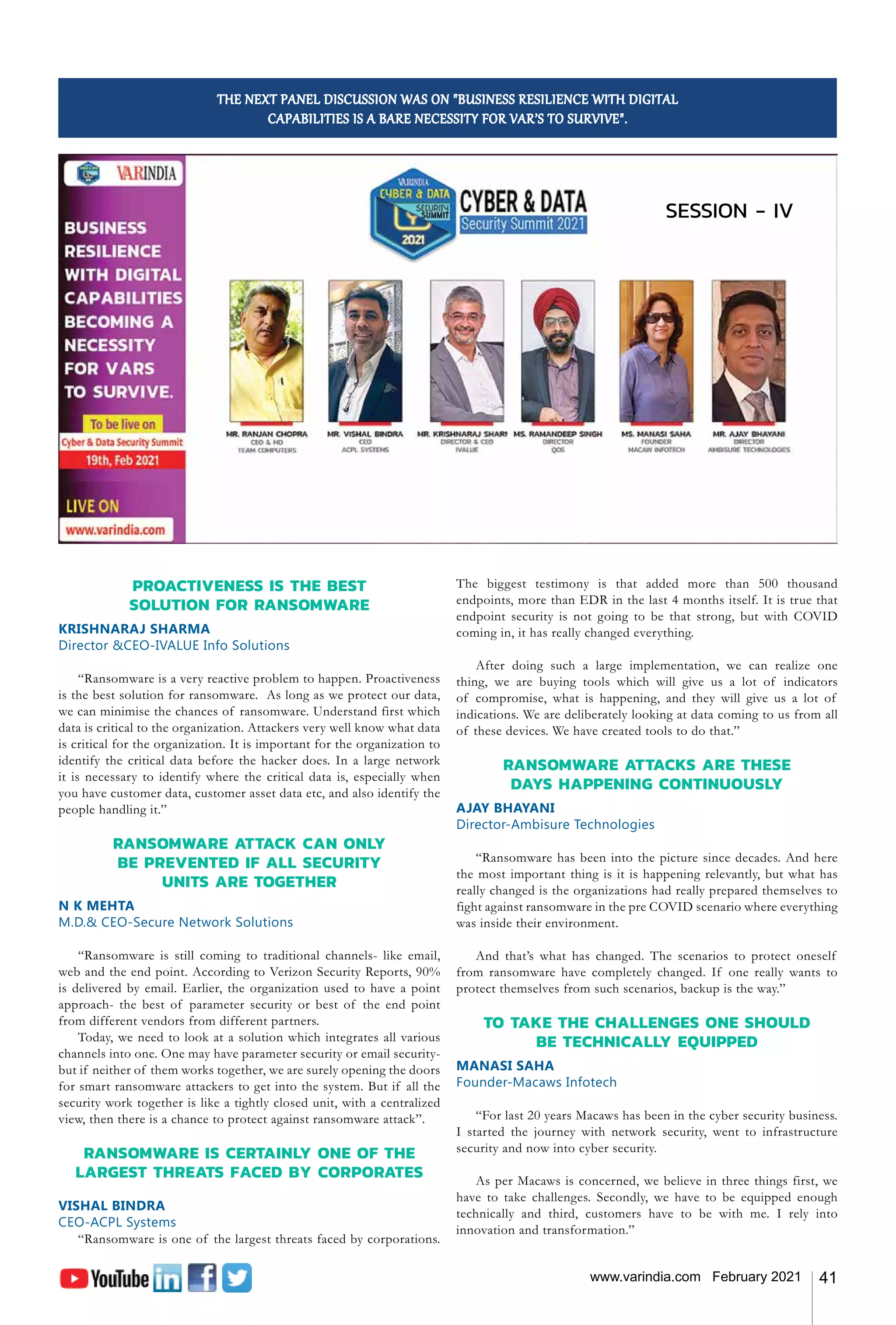 41
www.varindia.com February 2021
THE NEXT PANEL DISCUSSION WAS ON "BUSINESS RESILIENCE WITH DIGITAL
CAPABILITIES IS A BARE NECESSITY FOR VAR’S TO SURVIVE".
PROACTIVENESS IS THE BEST
SOLUTION FOR RANSOMWARE
KRISHNARAJ SHARMA
Director &CEO-IVALUE Info Solutions
“Ransomware is a very reactive problem to happen. Proactiveness
is the best solution for ransomware. As long as we protect our data,
we can minimise the chances of ransomware. Understand first which
data is critical to the organization. Attackers very well know what data
is critical for the organization. It is important for the organization to
identify the critical data before the hacker does. In a large network
it is necessary to identify where the critical data is, especially when
you have customer data, customer asset data etc, and also identify the
people handling it.”
RANSOMWARE ATTACK CAN ONLY
BE PREVENTED IF ALL SECURITY
UNITS ARE TOGETHER
N K MEHTA
M.D.& CEO-Secure Network Solutions
“Ransomware is still coming to traditional channels- like email,
web and the end point. According to Verizon Security Reports, 90%
is delivered by email. Earlier, the organization used to have a point
approach- the best of parameter security or best of the end point
from different vendors from different partners.
Today, we need to look at a solution which integrates all various
channels into one. One may have parameter security or email security-
but if neither of them works together, we are surely opening the doors
for smart ransomware attackers to get into the system. But if all the
security work together is like a tightly closed unit, with a centralized
view, then there is a chance to protect against ransomware attack”.
RANSOMWARE IS CERTAINLY ONE OF THE
LARGEST THREATS FACED BY CORPORATES
VISHAL BINDRA
CEO-ACPL Systems
“Ransomware is one of the largest threats faced by corporations.
The biggest testimony is that added more than 500 thousand
endpoints, more than EDR in the last 4 months itself. It is true that
endpoint security is not going to be that strong, but with COVID
coming in, it has really changed everything.
After doing such a large implementation, we can realize one
thing, we are buying tools which will give us a lot of indicators
of compromise, what is happening, and they will give us a lot of
indications. We are deliberately looking at data coming to us from all
of these devices. We have created tools to do that.”
RANSOMWARE ATTACKS ARE THESE
DAYS HAPPENING CONTINUOUSLY
AJAY BHAYANI
Director-Ambisure Technologies
“Ransomware has been into the picture since decades. And here
the most important thing is it is happening relevantly, but what has
really changed is the organizations had really prepared themselves to
fight against ransomware in the pre COVID scenario where everything
was inside their environment.
And that’s what has changed. The scenarios to protect oneself
from ransomware have completely changed. If one really wants to
protect themselves from such scenarios, backup is the way.”
TO TAKE THE CHALLENGES ONE SHOULD
BE TECHNICALLY EQUIPPED
MANASI SAHA
Founder-Macaws Infotech
“For last 20 years Macaws has been in the cyber security business.
I started the journey with network security, went to infrastructure
security and now into cyber security.
As per Macaws is concerned, we believe in three things first, we
have to take challenges. Secondly, we have to be equipped enough
technically and third, customers have to be with me. I rely into
innovation and transformation.”
SESSION - IV
 