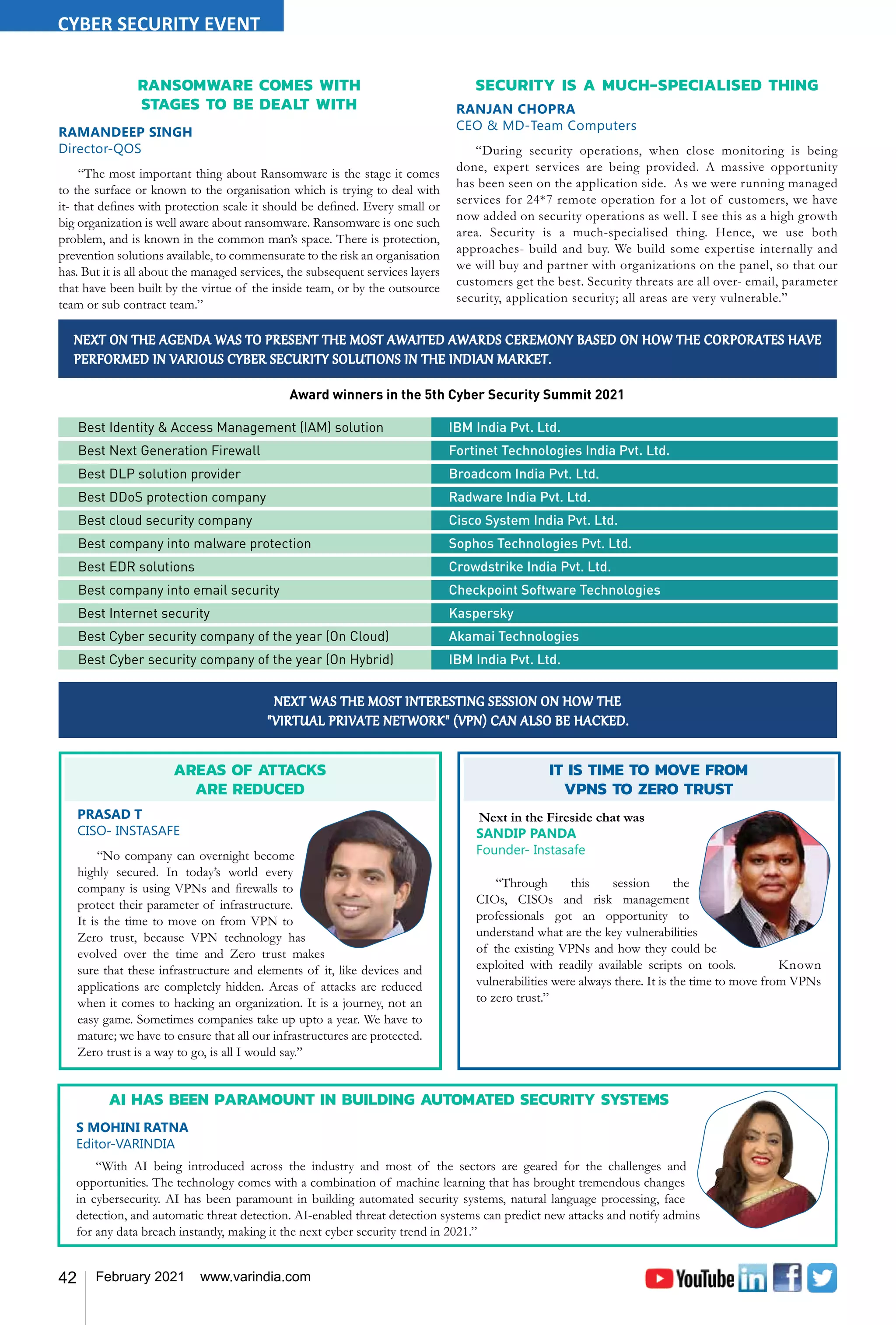 42 February 2021 www.varindia.com
NEXT ON THE AGENDA WAS TO PRESENT THE MOST AWAITED AWARDS CEREMONY BASED ON HOW THE CORPORATES HAVE
PERFORMED IN VARIOUS CYBER SECURITY SOLUTIONS IN THE INDIAN MARKET.
Award winners in the 5th Cyber Security Summit 2021
Best Identity & Access Management (IAM) solution	 IBM India Pvt. Ltd.
Best Next Generation Firewall	 Fortinet Technologies India Pvt. Ltd.
Best DLP solution provider	 Broadcom India Pvt. Ltd.
Best DDoS protection company	 Radware India Pvt. Ltd.
Best cloud security company	 Cisco System India Pvt. Ltd.
Best company into malware protection	 Sophos Technologies Pvt. Ltd.
Best EDR solutions	 Crowdstrike India Pvt. Ltd.
Best company into email security	 Checkpoint Software Technologies
Best Internet security	 Kaspersky
Best Cyber security company of the year (On Cloud)	 Akamai Technologies
Best Cyber security company of the year (On Hybrid)	 IBM India Pvt. Ltd.
AREAS OF ATTACKS
ARE REDUCED
PRASAD T
CISO- INSTASAFE
“No company can overnight become
highly secured. In today’s world every
company is using VPNs and firewalls to
protect their parameter of infrastructure.
It is the time to move on from VPN to
Zero trust, because VPN technology has
evolved over the time and Zero trust makes
sure that these infrastructure and elements of it, like devices and
applications are completely hidden. Areas of attacks are reduced
when it comes to hacking an organization. It is a journey, not an
easy game. Sometimes companies take up upto a year. We have to
mature; we have to ensure that all our infrastructures are protected.
Zero trust is a way to go, is all I would say.”
IT IS TIME TO MOVE FROM
VPNS TO ZERO TRUST
Next in the Fireside chat was
SANDIP PANDA
Founder- Instasafe
“Through this session the
CIOs, CISOs and risk management
professionals got an opportunity to
understand what are the key vulnerabilities
of the existing VPNs and how they could be
exploited with readily available scripts on tools. Known
vulnerabilities were always there. It is the time to move from VPNs
to zero trust.”
NEXT WAS THE MOST INTERESTING SESSION ON HOW THE
"VIRTUAL PRIVATE NETWORK" (VPN) CAN ALSO BE HACKED.
RANSOMWARE COMES WITH
STAGES TO BE DEALT WITH
RAMANDEEP SINGH
Director-QOS
“The most important thing about Ransomware is the stage it comes
to the surface or known to the organisation which is trying to deal with
it- that defines with protection scale it should be defined. Every small or
big organization is well aware about ransomware. Ransomware is one such
problem, and is known in the common man’s space. There is protection,
prevention solutions available, to commensurate to the risk an organisation
has. But it is all about the managed services, the subsequent services layers
that have been built by the virtue of the inside team, or by the outsource
team or sub contract team.”
SECURITY IS A MUCH-SPECIALISED THING
RANJAN CHOPRA
CEO & MD-Team Computers
“During security operations, when close monitoring is being
done, expert services are being provided. A massive opportunity
has been seen on the application side. As we were running managed
services for 24*7 remote operation for a lot of customers, we have
now added on security operations as well. I see this as a high growth
area. Security is a much-specialised thing. Hence, we use both
approaches- build and buy. We build some expertise internally and
we will buy and partner with organizations on the panel, so that our
customers get the best. Security threats are all over- email, parameter
security, application security; all areas are very vulnerable.”
AI HAS BEEN PARAMOUNT IN BUILDING AUTOMATED SECURITY SYSTEMS
S MOHINI RATNA
Editor-VARINDIA
“With AI being introduced across the industry and most of the sectors are geared for the challenges and
opportunities. The technology comes with a combination of machine learning that has brought tremendous changes
in cybersecurity. AI has been paramount in building automated security systems, natural language processing, face
detection, and automatic threat detection. AI-enabled threat detection systems can predict new attacks and notify admins
for any data breach instantly, making it the next cyber security trend in 2021.”
CYBER SECURITY EVENT
 
