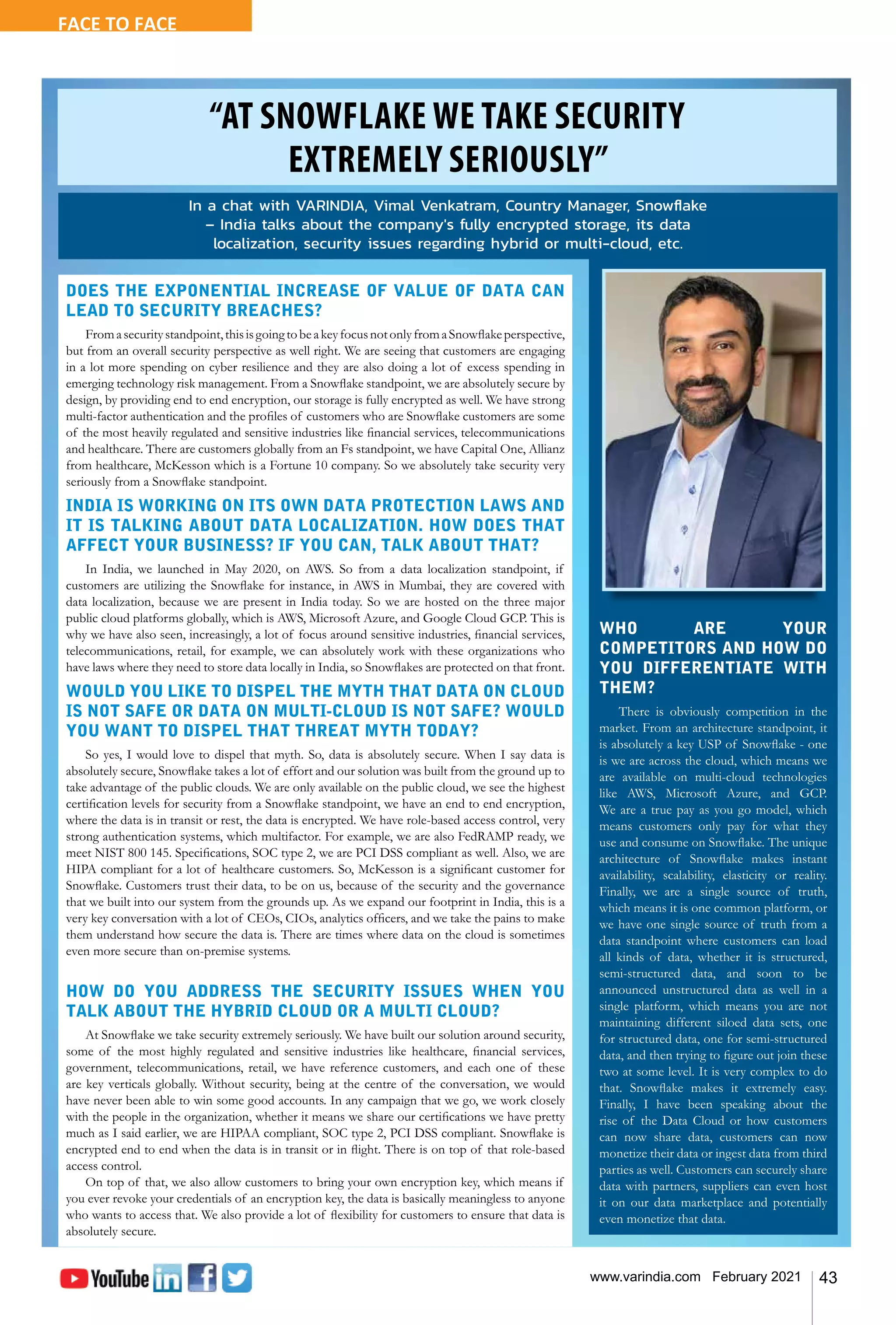 43
www.varindia.com February 2021
“AT SNOWFLAKE WE TAKE SECURITY
EXTREMELY SERIOUSLY”
FACE TO FACE
DOES THE EXPONENTIAL INCREASE OF VALUE OF DATA CAN
LEAD TO SECURITY BREACHES?
Fromasecuritystandpoint,thisisgoingtobeakeyfocusnotonlyfromaSnowflakeperspective,
but from an overall security perspective as well right. We are seeing that customers are engaging
in a lot more spending on cyber resilience and they are also doing a lot of excess spending in
emerging technology risk management. From a Snowflake standpoint, we are absolutely secure by
design, by providing end to end encryption, our storage is fully encrypted as well. We have strong
multi-factor authentication and the profiles of customers who are Snowflake customers are some
of the most heavily regulated and sensitive industries like financial services, telecommunications
and healthcare. There are customers globally from an Fs standpoint, we have Capital One, Allianz
from healthcare, McKesson which is a Fortune 10 company. So we absolutely take security very
seriously from a Snowflake standpoint.
INDIA IS WORKING ON ITS OWN DATA PROTECTION LAWS AND
IT IS TALKING ABOUT DATA LOCALIZATION. HOW DOES THAT
AFFECT YOUR BUSINESS? IF YOU CAN, TALK ABOUT THAT?
In India, we launched in May 2020, on AWS. So from a data localization standpoint, if
customers are utilizing the Snowflake for instance, in AWS in Mumbai, they are covered with
data localization, because we are present in India today. So we are hosted on the three major
public cloud platforms globally, which is AWS, Microsoft Azure, and Google Cloud GCP. This is
why we have also seen, increasingly, a lot of focus around sensitive industries, financial services,
telecommunications, retail, for example, we can absolutely work with these organizations who
have laws where they need to store data locally in India, so Snowflakes are protected on that front.
WOULD YOU LIKE TO DISPEL THE MYTH THAT DATA ON CLOUD
IS NOT SAFE OR DATA ON MULTI-CLOUD IS NOT SAFE? WOULD
YOU WANT TO DISPEL THAT THREAT MYTH TODAY?
So yes, I would love to dispel that myth. So, data is absolutely secure. When I say data is
absolutely secure, Snowflake takes a lot of effort and our solution was built from the ground up to
take advantage of the public clouds. We are only available on the public cloud, we see the highest
certification levels for security from a Snowflake standpoint, we have an end to end encryption,
where the data is in transit or rest, the data is encrypted. We have role-based access control, very
strong authentication systems, which multifactor. For example, we are also FedRAMP ready, we
meet NIST 800 145. Specifications, SOC type 2, we are PCI DSS compliant as well. Also, we are
HIPA compliant for a lot of healthcare customers. So, McKesson is a significant customer for
Snowflake. Customers trust their data, to be on us, because of the security and the governance
that we built into our system from the grounds up. As we expand our footprint in India, this is a
very key conversation with a lot of CEOs, CIOs, analytics officers, and we take the pains to make
them understand how secure the data is. There are times where data on the cloud is sometimes
even more secure than on-premise systems.
HOW DO YOU ADDRESS THE SECURITY ISSUES WHEN YOU
TALK ABOUT THE HYBRID CLOUD OR A MULTI CLOUD?
At Snowflake we take security extremely seriously. We have built our solution around security,
some of the most highly regulated and sensitive industries like healthcare, financial services,
government, telecommunications, retail, we have reference customers, and each one of these
are key verticals globally. Without security, being at the centre of the conversation, we would
have never been able to win some good accounts. In any campaign that we go, we work closely
with the people in the organization, whether it means we share our certifications we have pretty
much as I said earlier, we are HIPAA compliant, SOC type 2, PCI DSS compliant. Snowflake is
encrypted end to end when the data is in transit or in flight. There is on top of that role-based
access control.
On top of that, we also allow customers to bring your own encryption key, which means if
you ever revoke your credentials of an encryption key, the data is basically meaningless to anyone
who wants to access that. We also provide a lot of flexibility for customers to ensure that data is
absolutely secure.
In a chat with VARINDIA, Vimal Venkatram, Country Manager, Snowflake
– India talks about the company's fully encrypted storage, its data
localization, security issues regarding hybrid or multi-cloud, etc.
WHO ARE YOUR
COMPETITORS AND HOW DO
YOU DIFFERENTIATE WITH
THEM?
There is obviously competition in the
market. From an architecture standpoint, it
is absolutely a key USP of Snowflake - one
is we are across the cloud, which means we
are available on multi-cloud technologies
like AWS, Microsoft Azure, and GCP.
We are a true pay as you go model, which
means customers only pay for what they
use and consume on Snowflake. The unique
architecture of Snowflake makes instant
availability, scalability, elasticity or reality.
Finally, we are a single source of truth,
which means it is one common platform, or
we have one single source of truth from a
data standpoint where customers can load
all kinds of data, whether it is structured,
semi-structured data, and soon to be
announced unstructured data as well in a
single platform, which means you are not
maintaining different siloed data sets, one
for structured data, one for semi-structured
data, and then trying to figure out join these
two at some level. It is very complex to do
that. Snowflake makes it extremely easy.
Finally, I have been speaking about the
rise of the Data Cloud or how customers
can now share data, customers can now
monetize their data or ingest data from third
parties as well. Customers can securely share
data with partners, suppliers can even host
it on our data marketplace and potentially
even monetize that data.
 