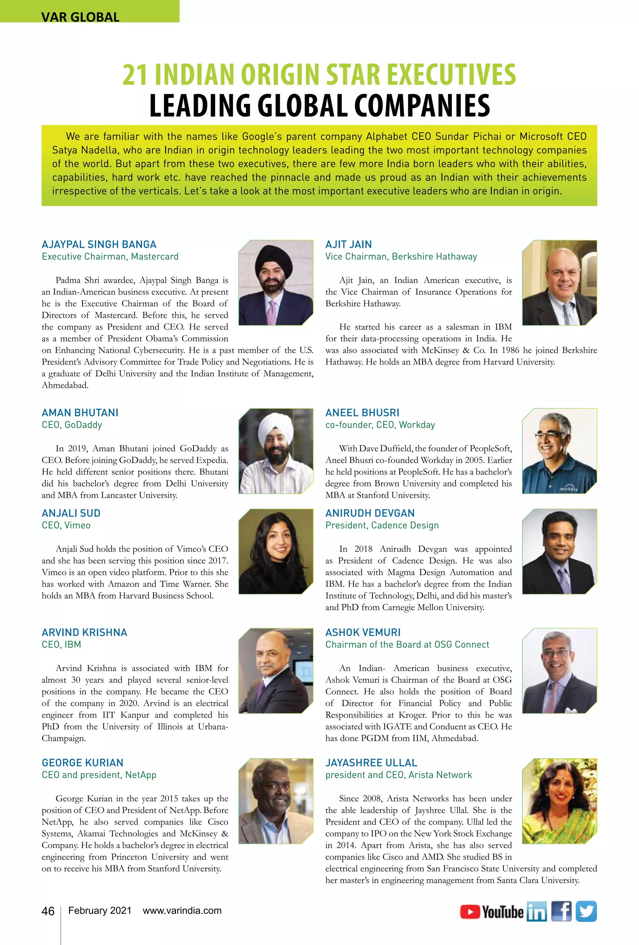 46 February 2021 www.varindia.com
AJAYPAL SINGH BANGA
Executive Chairman, Mastercard
Padma Shri awardee, Ajaypal Singh Banga is
an Indian-American business executive. At present
he is the Executive Chairman of the Board of
Directors of Mastercard. Before this, he served
the company as President and CEO. He served
as a member of President Obama’s Commission
on Enhancing National Cybersecurity. He is a past member of the U.S.
President’s Advisory Committee for Trade Policy and Negotiations. He is
a graduate of Delhi University and the Indian Institute of Management,
Ahmedabad.
AMAN BHUTANI
CEO, GoDaddy
In 2019, Aman Bhutani joined GoDaddy as
CEO. Before joining GoDaddy, he served Expedia.
He held different senior positions there. Bhutani
did his bachelor’s degree from Delhi University
and MBA from Lancaster University.
ANJALI SUD
CEO, Vimeo
Anjali Sud holds the position of Vimeo’s CEO
and she has been serving this position since 2017.
Vimeo is an open video platform. Prior to this she
has worked with Amazon and Time Warner. She
holds an MBA from Harvard Business School.
ARVIND KRISHNA
CEO, IBM
Arvind Krishna is associated with IBM for
almost 30 years and played several senior-level
positions in the company. He became the CEO
of the company in 2020. Arvind is an electrical
engineer from IIT Kanpur and completed his
PhD from the University of Illinois at Urbana-
Champaign.
GEORGE KURIAN
CEO and president, NetApp
George Kurian in the year 2015 takes up the
position of CEO and President of NetApp. Before
NetApp, he also served companies like Cisco
Systems, Akamai Technologies and McKinsey &
Company. He holds a bachelor’s degree in electrical
engineering from Princeton University and went
on to receive his MBA from Stanford University.
AJIT JAIN
Vice Chairman, Berkshire Hathaway
Ajit Jain, an Indian American executive, is
the Vice Chairman of Insurance Operations for
Berkshire Hathaway.
He started his career as a salesman in IBM
for their data-processing operations in India. He
was also associated with McKinsey & Co. In 1986 he joined Berkshire
Hathaway. He holds an MBA degree from Harvard University.
ANEEL BHUSRI
co-founder, CEO, Workday
With Dave Duffield, the founder of PeopleSoft,
Aneel Bhusri co-founded Workday in 2005. Earlier
he held positions at PeopleSoft. He has a bachelor’s
degree from Brown University and completed his
MBA at Stanford University.
ANIRUDH DEVGAN
President, Cadence Design
In 2018 Anirudh Devgan was appointed
as President of Cadence Design. He was also
associated with Magma Design Automation and
IBM. He has a bachelor’s degree from the Indian
Institute of Technology, Delhi, and did his master’s
and PhD from Carnegie Mellon University.
ASHOK VEMURI
Chairman of the Board at OSG Connect
An Indian- American business executive,
Ashok Vemuri is Chairman of the Board at OSG
Connect. He also holds the position of Board
of Director for Financial Policy and Public
Responsibilities at Kroger. Prior to this he was
associated with IGATE and Conduent as CEO. He
has done PGDM from IIM, Ahmedabad.
JAYASHREE ULLAL
president and CEO, Arista Network
Since 2008, Arista Networks has been under
the able leadership of Jayshree Ullal. She is the
President and CEO of the company. Ullal led the
company to IPO on the New York Stock Exchange
in 2014. Apart from Arista, she has also served
companies like Cisco and AMD. She studied BS in
electrical engineering from San Francisco State University and completed
her master’s in engineering management from Santa Clara University.
21 INDIAN ORIGIN STAR EXECUTIVES
LEADING GLOBAL COMPANIES
We are familiar with the names like Google’s parent company Alphabet CEO Sundar Pichai or Microsoft CEO
Satya Nadella, who are Indian in origin technology leaders leading the two most important technology companies
of the world. But apart from these two executives, there are few more India born leaders who with their abilities,
capabilities, hard work etc. have reached the pinnacle and made us proud as an Indian with their achievements
irrespective of the verticals. Let’s take a look at the most important executive leaders who are Indian in origin.
VAR GLOBAL
 