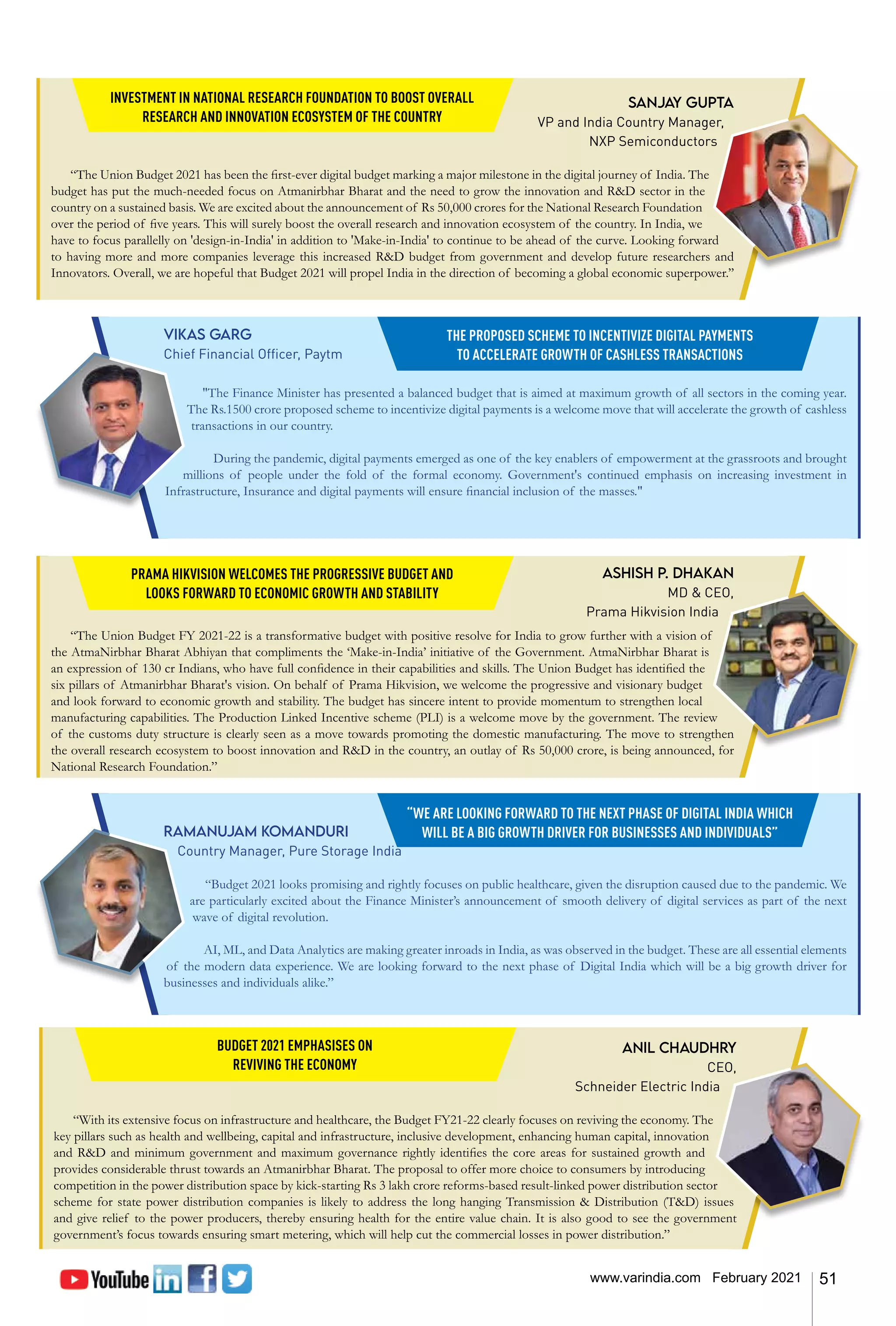 51
www.varindia.com February 2021
Sanjay Gupta
VP and India Country Manager,
NXP Semiconductors
“The Union Budget 2021 has been the first-ever digital budget marking a major milestone in the digital journey of India. The
budget has put the much-needed focus on Atmanirbhar Bharat and the need to grow the innovation and R&D sector in the
country on a sustained basis. We are excited about the announcement of Rs 50,000 crores for the National Research Foundation
over the period of five years. This will surely boost the overall research and innovation ecosystem of the country. In India, we
have to focus parallelly on 'design-in-India' in addition to 'Make-in-India' to continue to be ahead of the curve. Looking forward
to having more and more companies leverage this increased R&D budget from government and develop future researchers and
Innovators. Overall, we are hopeful that Budget 2021 will propel India in the direction of becoming a global economic superpower.’’
Ashish P. Dhakan
MD & CEO,
Prama Hikvision India
“The Union Budget FY 2021-22 is a transformative budget with positive resolve for India to grow further with a vision of
the AtmaNirbhar Bharat Abhiyan that compliments the ‘Make-in-India’ initiative of the Government. AtmaNirbhar Bharat is
an expression of 130 cr Indians, who have full confidence in their capabilities and skills. The Union Budget has identified the
six pillars of Atmanirbhar Bharat's vision. On behalf of Prama Hikvision, we welcome the progressive and visionary budget
and look forward to economic growth and stability. The budget has sincere intent to provide momentum to strengthen local
manufacturing capabilities. The Production Linked Incentive scheme (PLI) is a welcome move by the government. The review
of the customs duty structure is clearly seen as a move towards promoting the domestic manufacturing. The move to strengthen
the overall research ecosystem to boost innovation and R&D in the country, an outlay of Rs 50,000 crore, is being announced, for
National Research Foundation.”
Vikas Garg
Chief Financial Officer, Paytm
"The Finance Minister has presented a balanced budget that is aimed at maximum growth of all sectors in the coming year.
The Rs.1500 crore proposed scheme to incentivize digital payments is a welcome move that will accelerate the growth of cashless
transactions in our country.
During the pandemic, digital payments emerged as one of the key enablers of empowerment at the grassroots and brought
millions of people under the fold of the formal economy. Government's continued emphasis on increasing investment in
Infrastructure, Insurance and digital payments will ensure financial inclusion of the masses."
Ramanujam Komanduri
Country Manager, Pure Storage India
“Budget 2021 looks promising and rightly focuses on public healthcare, given the disruption caused due to the pandemic. We
are particularly excited about the Finance Minister’s announcement of smooth delivery of digital services as part of the next
wave of digital revolution.
AI, ML, and Data Analytics are making greater inroads in India, as was observed in the budget. These are all essential elements
of the modern data experience. We are looking forward to the next phase of Digital India which will be a big growth driver for
businesses and individuals alike.”
INVESTMENT IN NATIONAL RESEARCH FOUNDATION TO BOOST OVERALL
RESEARCH AND INNOVATION ECOSYSTEM OF THE COUNTRY
PRAMA HIKVISION WELCOMES THE PROGRESSIVE BUDGET AND
LOOKS FORWARD TO ECONOMIC GROWTH AND STABILITY
THE PROPOSED SCHEME TO INCENTIVIZE DIGITAL PAYMENTS
TO ACCELERATE GROWTH OF CASHLESS TRANSACTIONS
“WE ARE LOOKING FORWARD TO THE NEXT PHASE OF DIGITAL INDIA WHICH
WILL BE A BIG GROWTH DRIVER FOR BUSINESSES AND INDIVIDUALS”
Anil Chaudhry
CEO,
Schneider Electric India
“With its extensive focus on infrastructure and healthcare, the Budget FY21-22 clearly focuses on reviving the economy. The
key pillars such as health and wellbeing, capital and infrastructure, inclusive development, enhancing human capital, innovation
and R&D and minimum government and maximum governance rightly identifies the core areas for sustained growth and
provides considerable thrust towards an Atmanirbhar Bharat. The proposal to offer more choice to consumers by introducing
competition in the power distribution space by kick-starting Rs 3 lakh crore reforms-based result-linked power distribution sector
scheme for state power distribution companies is likely to address the long hanging Transmission & Distribution (T&D) issues
and give relief to the power producers, thereby ensuring health for the entire value chain. It is also good to see the government
government’s focus towards ensuring smart metering, which will help cut the commercial losses in power distribution.”
BUDGET 2021 EMPHASISES ON
REVIVING THE ECONOMY
 