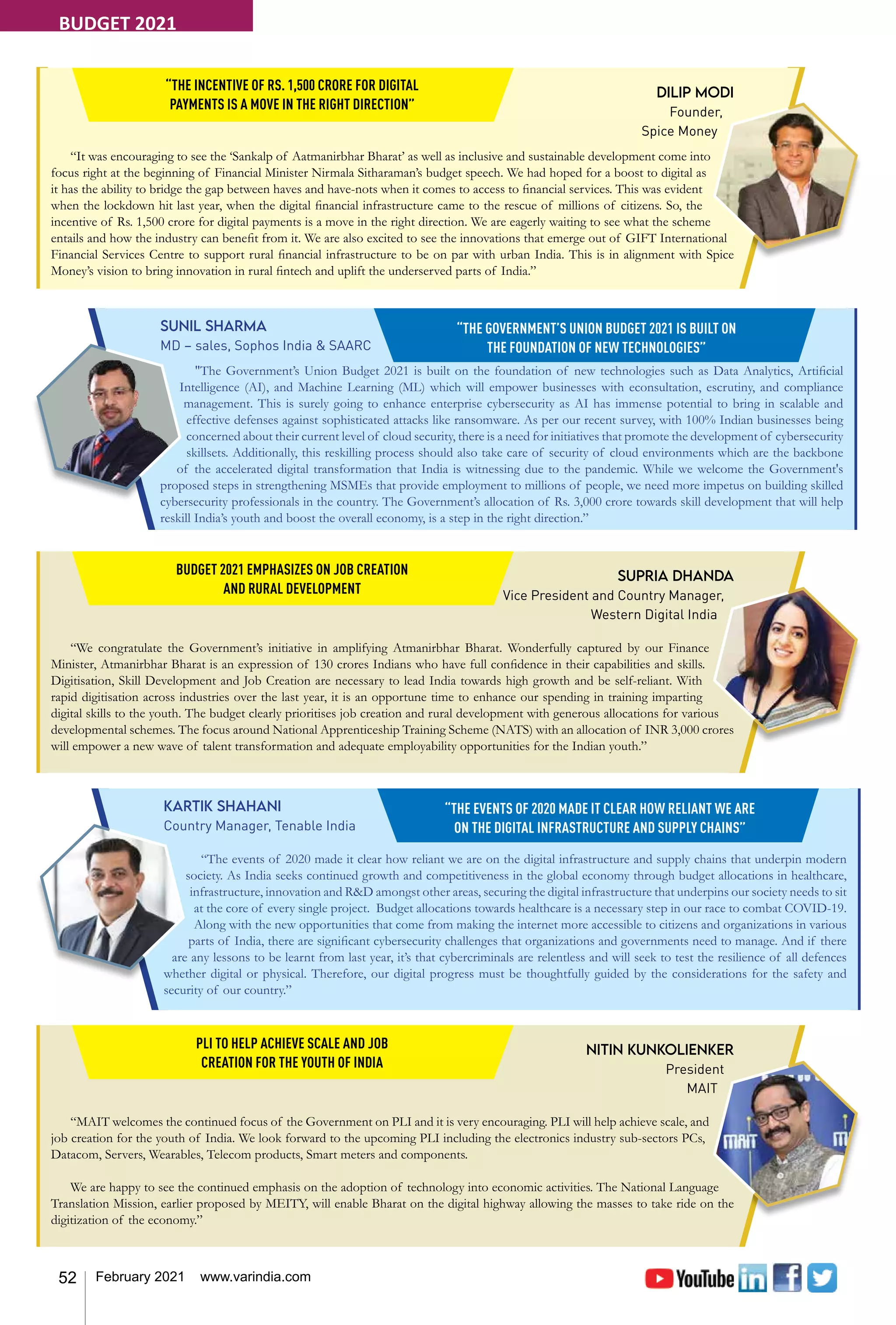 52 February 2021 www.varindia.com
Dilip Modi
Founder,
Spice Money
“It was encouraging to see the ‘Sankalp of Aatmanirbhar Bharat’ as well as inclusive and sustainable development come into
focus right at the beginning of Financial Minister Nirmala Sitharaman’s budget speech. We had hoped for a boost to digital as
it has the ability to bridge the gap between haves and have-nots when it comes to access to financial services. This was evident
when the lockdown hit last year, when the digital financial infrastructure came to the rescue of millions of citizens. So, the
incentive of Rs. 1,500 crore for digital payments is a move in the right direction. We are eagerly waiting to see what the scheme
entails and how the industry can benefit from it. We are also excited to see the innovations that emerge out of GIFT International
Financial Services Centre to support rural financial infrastructure to be on par with urban India. This is in alignment with Spice
Money’s vision to bring innovation in rural fintech and uplift the underserved parts of India.”
“THE INCENTIVE OF RS. 1,500 CRORE FOR DIGITAL
PAYMENTS IS A MOVE IN THE RIGHT DIRECTION”
Sunil Sharma
MD – sales, Sophos India & SAARC
"The Government’s Union Budget 2021 is built on the foundation of new technologies such as Data Analytics, Artificial
Intelligence (AI), and Machine Learning (ML) which will empower businesses with econsultation, escrutiny, and compliance
management. This is surely going to enhance enterprise cybersecurity as AI has immense potential to bring in scalable and
effective defenses against sophisticated attacks like ransomware. As per our recent survey, with 100% Indian businesses being
concerned about their current level of cloud security, there is a need for initiatives that promote the development of cybersecurity
skillsets. Additionally, this reskilling process should also take care of security of cloud environments which are the backbone
of the accelerated digital transformation that India is witnessing due to the pandemic. While we welcome the Government's
proposed steps in strengthening MSMEs that provide employment to millions of people, we need more impetus on building skilled
cybersecurity professionals in the country. The Government’s allocation of Rs. 3,000 crore towards skill development that will help
reskill India’s youth and boost the overall economy, is a step in the right direction.”
“THE GOVERNMENT’S UNION BUDGET 2021 IS BUILT ON
THE FOUNDATION OF NEW TECHNOLOGIES”
Supria Dhanda
Vice President and Country Manager,
Western Digital India
“We congratulate the Government’s initiative in amplifying Atmanirbhar Bharat. Wonderfully captured by our Finance
Minister, Atmanirbhar Bharat is an expression of 130 crores Indians who have full confidence in their capabilities and skills.
Digitisation, Skill Development and Job Creation are necessary to lead India towards high growth and be self-reliant. With
rapid digitisation across industries over the last year, it is an opportune time to enhance our spending in training imparting
digital skills to the youth. The budget clearly prioritises job creation and rural development with generous allocations for various
developmental schemes. The focus around National Apprenticeship Training Scheme (NATS) with an allocation of INR 3,000 crores
will empower a new wave of talent transformation and adequate employability opportunities for the Indian youth.”
BUDGET 2021 EMPHASIZES ON JOB CREATION
AND RURAL DEVELOPMENT
Kartik Shahani
Country Manager, Tenable India
“The events of 2020 made it clear how reliant we are on the digital infrastructure and supply chains that underpin modern
society. As India seeks continued growth and competitiveness in the global economy through budget allocations in healthcare,
infrastructure, innovation and R&D amongst other areas, securing the digital infrastructure that underpins our society needs to sit
at the core of every single project. Budget allocations towards healthcare is a necessary step in our race to combat COVID-19.
Along with the new opportunities that come from making the internet more accessible to citizens and organizations in various
parts of India, there are significant cybersecurity challenges that organizations and governments need to manage. And if there
are any lessons to be learnt from last year, it’s that cybercriminals are relentless and will seek to test the resilience of all defences
whether digital or physical. Therefore, our digital progress must be thoughtfully guided by the considerations for the safety and
security of our country.”
“THE EVENTS OF 2020 MADE IT CLEAR HOW RELIANT WE ARE
ON THE DIGITAL INFRASTRUCTURE AND SUPPLY CHAINS”
Nitin Kunkolienker
President
MAIT
“MAIT welcomes the continued focus of the Government on PLI and it is very encouraging. PLI will help achieve scale, and
job creation for the youth of India. We look forward to the upcoming PLI including the electronics industry sub-sectors PCs,
Datacom, Servers, Wearables, Telecom products, Smart meters and components.
We are happy to see the continued emphasis on the adoption of technology into economic activities. The National Language
Translation Mission, earlier proposed by MEITY, will enable Bharat on the digital highway allowing the masses to take ride on the
digitization of the economy.”
PLI TO HELP ACHIEVE SCALE AND JOB
CREATION FOR THE YOUTH OF INDIA
BUDGET 2021
 