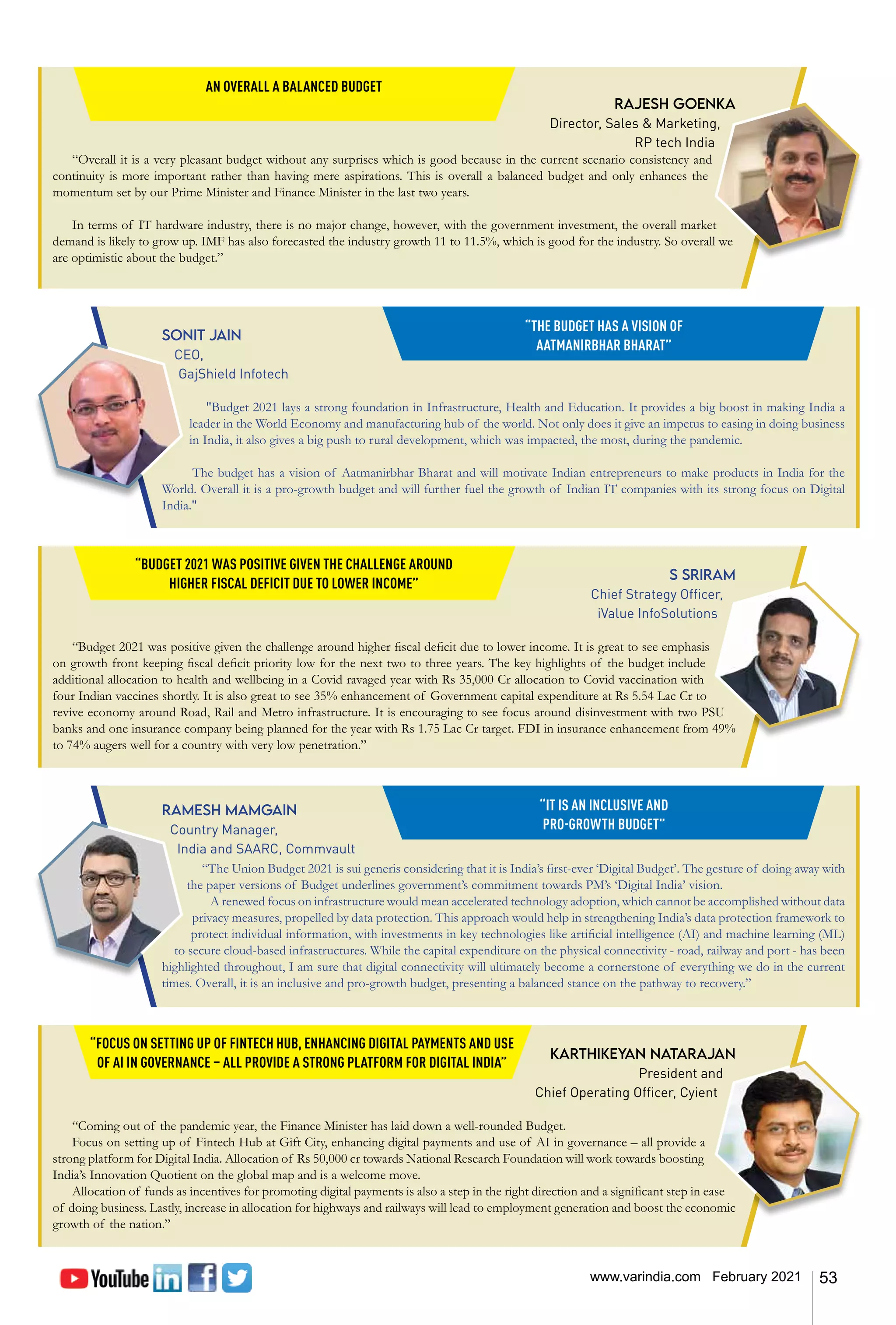 53
www.varindia.com February 2021
Rajesh Goenka
Director, Sales & Marketing,
RP tech India
“Overall it is a very pleasant budget without any surprises which is good because in the current scenario consistency and
continuity is more important rather than having mere aspirations. This is overall a balanced budget and only enhances the
momentum set by our Prime Minister and Finance Minister in the last two years.
In terms of IT hardware industry, there is no major change, however, with the government investment, the overall market
demand is likely to grow up. IMF has also forecasted the industry growth 11 to 11.5%, which is good for the industry. So overall we
are optimistic about the budget.”
AN OVERALL A BALANCED BUDGET
S Sriram
Chief Strategy Officer,
iValue InfoSolutions
“Budget 2021 was positive given the challenge around higher fiscal deficit due to lower income. It is great to see emphasis
on growth front keeping fiscal deficit priority low for the next two to three years. The key highlights of the budget include
additional allocation to health and wellbeing in a Covid ravaged year with Rs 35,000 Cr allocation to Covid vaccination with
four Indian vaccines shortly. It is also great to see 35% enhancement of Government capital expenditure at Rs 5.54 Lac Cr to
revive economy around Road, Rail and Metro infrastructure. It is encouraging to see focus around disinvestment with two PSU
banks and one insurance company being planned for the year with Rs 1.75 Lac Cr target. FDI in insurance enhancement from 49%
to 74% augers well for a country with very low penetration.”
“BUDGET 2021 WAS POSITIVE GIVEN THE CHALLENGE AROUND
HIGHER FISCAL DEFICIT DUE TO LOWER INCOME”
Sonit Jain
CEO,
GajShield Infotech
"Budget 2021 lays a strong foundation in Infrastructure, Health and Education. It provides a big boost in making India a
leader in the World Economy and manufacturing hub of the world. Not only does it give an impetus to easing in doing business
in India, it also gives a big push to rural development, which was impacted, the most, during the pandemic.
The budget has a vision of Aatmanirbhar Bharat and will motivate Indian entrepreneurs to make products in India for the
World. Overall it is a pro-growth budget and will further fuel the growth of Indian IT companies with its strong focus on Digital
India."
“THE BUDGET HAS A VISION OF
AATMANIRBHAR BHARAT”
Ramesh Mamgain
Country Manager,
India and SAARC, Commvault
“The Union Budget 2021 is sui generis considering that it is India’s first-ever ‘Digital Budget’. The gesture of doing away with
the paper versions of Budget underlines government’s commitment towards PM’s ‘Digital India’ vision.
A renewed focus on infrastructure would mean accelerated technology adoption, which cannot be accomplished without data
privacy measures, propelled by data protection. This approach would help in strengthening India’s data protection framework to
protect individual information, with investments in key technologies like artificial intelligence (AI) and machine learning (ML)
to secure cloud-based infrastructures. While the capital expenditure on the physical connectivity - road, railway and port - has been
highlighted throughout, I am sure that digital connectivity will ultimately become a cornerstone of everything we do in the current
times. Overall, it is an inclusive and pro-growth budget, presenting a balanced stance on the pathway to recovery.”
“IT IS AN INCLUSIVE AND
PRO-GROWTH BUDGET”
Karthikeyan Natarajan
President and
Chief Operating Officer, Cyient
“Coming out of the pandemic year, the Finance Minister has laid down a well-rounded Budget.
Focus on setting up of Fintech Hub at Gift City, enhancing digital payments and use of AI in governance – all provide a
strong platform for Digital India. Allocation of Rs 50,000 cr towards National Research Foundation will work towards boosting
India’s Innovation Quotient on the global map and is a welcome move.
Allocation of funds as incentives for promoting digital payments is also a step in the right direction and a significant step in ease
of doing business. Lastly, increase in allocation for highways and railways will lead to employment generation and boost the economic
growth of the nation.”
“FOCUS ON SETTING UP OF FINTECH HUB, ENHANCING DIGITAL PAYMENTS AND USE
OF AI IN GOVERNANCE – ALL PROVIDE A STRONG PLATFORM FOR DIGITAL INDIA”
 