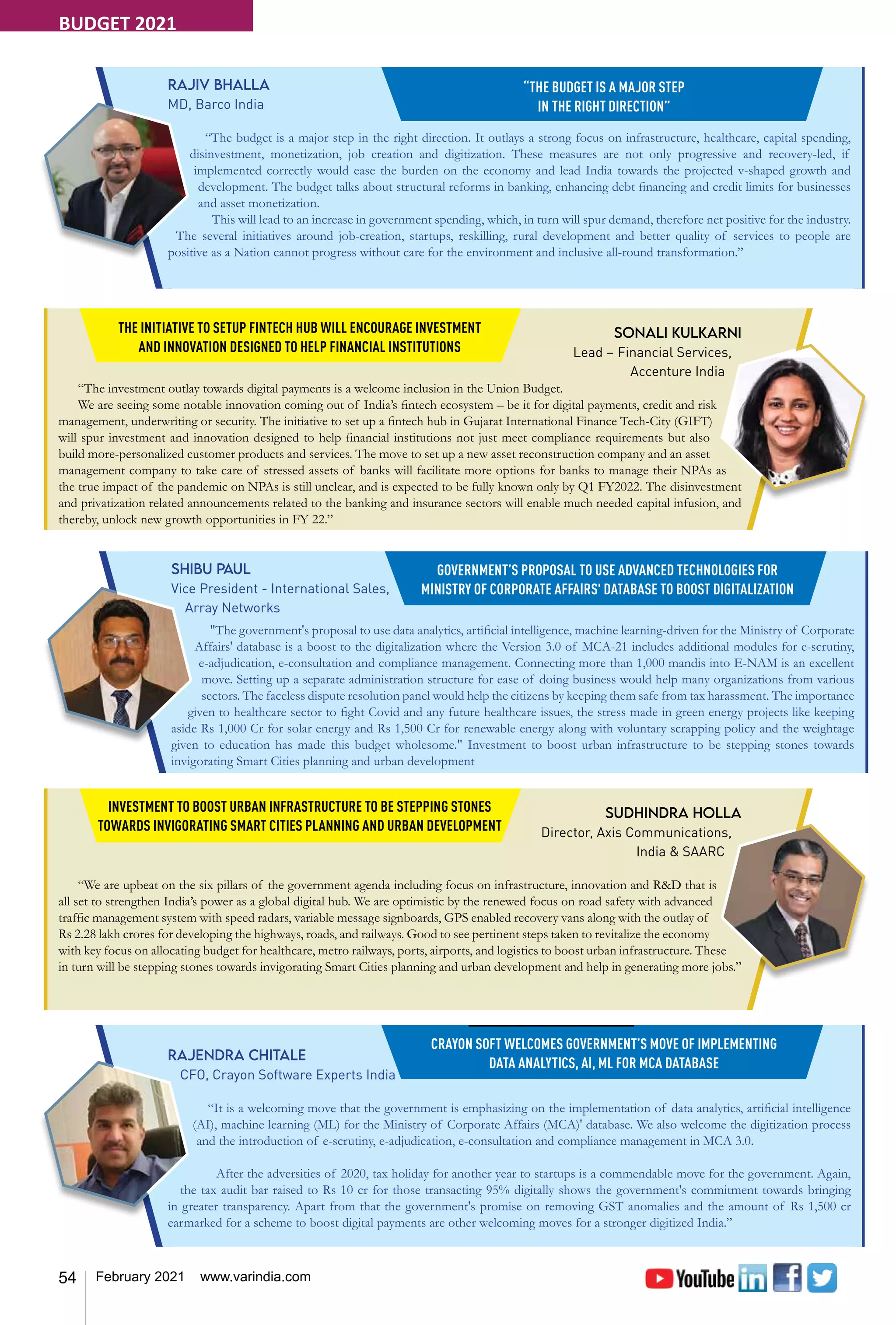 54 February 2021 www.varindia.com
Sonali Kulkarni
Lead – Financial Services,
Accenture India
“The investment outlay towards digital payments is a welcome inclusion in the Union Budget.
We are seeing some notable innovation coming out of India’s fintech ecosystem – be it for digital payments, credit and risk
management, underwriting or security. The initiative to set up a fintech hub in Gujarat International Finance Tech-City (GIFT)
will spur investment and innovation designed to help financial institutions not just meet compliance requirements but also
build more-personalized customer products and services. The move to set up a new asset reconstruction company and an asset
management company to take care of stressed assets of banks will facilitate more options for banks to manage their NPAs as
the true impact of the pandemic on NPAs is still unclear, and is expected to be fully known only by Q1 FY2022. The disinvestment
and privatization related announcements related to the banking and insurance sectors will enable much needed capital infusion, and
thereby, unlock new growth opportunities in FY 22.”
THE INITIATIVE TO SETUP FINTECH HUB WILL ENCOURAGE INVESTMENT
AND INNOVATION DESIGNED TO HELP FINANCIAL INSTITUTIONS
Sudhindra Holla
Director, Axis Communications,
India & SAARC
“We are upbeat on the six pillars of the government agenda including focus on infrastructure, innovation and R&D that is
all set to strengthen India’s power as a global digital hub. We are optimistic by the renewed focus on road safety with advanced
traffic management system with speed radars, variable message signboards, GPS enabled recovery vans along with the outlay of
Rs 2.28 lakh crores for developing the highways, roads, and railways. Good to see pertinent steps taken to revitalize the economy
with key focus on allocating budget for healthcare, metro railways, ports, airports, and logistics to boost urban infrastructure. These
in turn will be stepping stones towards invigorating Smart Cities planning and urban development and help in generating more jobs.”
INVESTMENT TO BOOST URBAN INFRASTRUCTURE TO BE STEPPING STONES
TOWARDS INVIGORATING SMART CITIES PLANNING AND URBAN DEVELOPMENT
Shibu Paul
Vice President - International Sales,
Array Networks
"The government's proposal to use data analytics, artificial intelligence, machine learning-driven for the Ministry of Corporate
Affairs' database is a boost to the digitalization where the Version 3.0 of MCA-21 includes additional modules for e-scrutiny,
e-adjudication, e-consultation and compliance management. Connecting more than 1,000 mandis into E-NAM is an excellent
move. Setting up a separate administration structure for ease of doing business would help many organizations from various
sectors. The faceless dispute resolution panel would help the citizens by keeping them safe from tax harassment. The importance
given to healthcare sector to fight Covid and any future healthcare issues, the stress made in green energy projects like keeping
aside Rs 1,000 Cr for solar energy and Rs 1,500 Cr for renewable energy along with voluntary scrapping policy and the weightage
given to education has made this budget wholesome." Investment to boost urban infrastructure to be stepping stones towards
invigorating Smart Cities planning and urban development
GOVERNMENT’S PROPOSAL TO USE ADVANCED TECHNOLOGIES FOR
MINISTRY OF CORPORATE AFFAIRS' DATABASE TO BOOST DIGITALIZATION
Rajiv Bhalla
MD, Barco India
“The budget is a major step in the right direction. It outlays a strong focus on infrastructure, healthcare, capital spending,
disinvestment, monetization, job creation and digitization. These measures are not only progressive and recovery-led, if
implemented correctly would ease the burden on the economy and lead India towards the projected v-shaped growth and
development. The budget talks about structural reforms in banking, enhancing debt financing and credit limits for businesses
and asset monetization.
This will lead to an increase in government spending, which, in turn will spur demand, therefore net positive for the industry.
The several initiatives around job-creation, startups, reskilling, rural development and better quality of services to people are
positive as a Nation cannot progress without care for the environment and inclusive all-round transformation.”
“THE BUDGET IS A MAJOR STEP
IN THE RIGHT DIRECTION”
Rajendra Chitale
CFO, Crayon Software Experts India
“It is a welcoming move that the government is emphasizing on the implementation of data analytics, artificial intelligence
(AI), machine learning (ML) for the Ministry of Corporate Affairs (MCA)' database. We also welcome the digitization process
and the introduction of e-scrutiny, e-adjudication, e-consultation and compliance management in MCA 3.0.
After the adversities of 2020, tax holiday for another year to startups is a commendable move for the government. Again,
the tax audit bar raised to Rs 10 cr for those transacting 95% digitally shows the government's commitment towards bringing
in greater transparency. Apart from that the government's promise on removing GST anomalies and the amount of Rs 1,500 cr
earmarked for a scheme to boost digital payments are other welcoming moves for a stronger digitized India.”
CRAYON SOFT WELCOMES GOVERNMENT’S MOVE OF IMPLEMENTING
DATA ANALYTICS, AI, ML FOR MCA DATABASE
BUDGET 2021
 