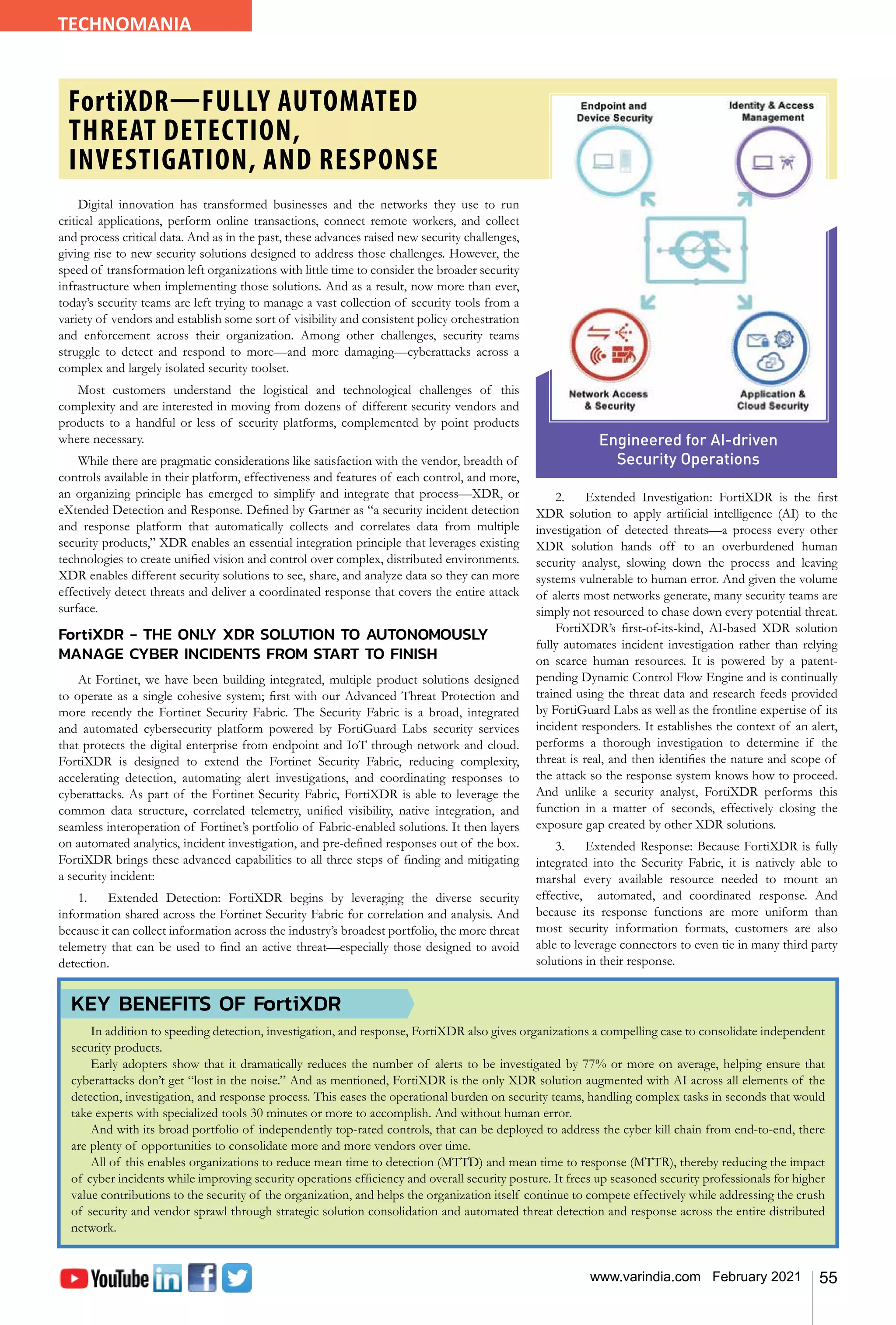 55
www.varindia.com February 2021
Digital innovation has transformed businesses and the networks they use to run
critical applications, perform online transactions, connect remote workers, and collect
and process critical data. And as in the past, these advances raised new security challenges,
giving rise to new security solutions designed to address those challenges. However, the
speed of transformation left organizations with little time to consider the broader security
infrastructure when implementing those solutions. And as a result, now more than ever,
today’s security teams are left trying to manage a vast collection of security tools from a
variety of vendors and establish some sort of visibility and consistent policy orchestration
and enforcement across their organization. Among other challenges, security teams
struggle to detect and respond to more—and more damaging—cyberattacks across a
complex and largely isolated security toolset.
Most customers understand the logistical and technological challenges of this
complexity and are interested in moving from dozens of different security vendors and
products to a handful or less of security platforms, complemented by point products
where necessary.
While there are pragmatic considerations like satisfaction with the vendor, breadth of
controls available in their platform, effectiveness and features of each control, and more,
an organizing principle has emerged to simplify and integrate that process—XDR, or
eXtended Detection and Response. Defined by Gartner as “a security incident detection
and response platform that automatically collects and correlates data from multiple
security products,” XDR enables an essential integration principle that leverages existing
technologies to create unified vision and control over complex, distributed environments.
XDR enables different security solutions to see, share, and analyze data so they can more
effectively detect threats and deliver a coordinated response that covers the entire attack
surface.
FortiXDR - THE ONLY XDR SOLUTION TO AUTONOMOUSLY
MANAGE CYBER INCIDENTS FROM START TO FINISH
At Fortinet, we have been building integrated, multiple product solutions designed
to operate as a single cohesive system; first with our Advanced Threat Protection and
more recently the Fortinet Security Fabric. The Security Fabric is a broad, integrated
and automated cybersecurity platform powered by FortiGuard Labs security services
that protects the digital enterprise from endpoint and IoT through network and cloud.
FortiXDR is designed to extend the Fortinet Security Fabric, reducing complexity,
accelerating detection, automating alert investigations, and coordinating responses to
cyberattacks. As part of the Fortinet Security Fabric, FortiXDR is able to leverage the
common data structure, correlated telemetry, unified visibility, native integration, and
seamless interoperation of Fortinet’s portfolio of Fabric-enabled solutions. It then layers
on automated analytics, incident investigation, and pre-defined responses out of the box.
FortiXDR brings these advanced capabilities to all three steps of finding and mitigating
a security incident:
1.	 Extended Detection: FortiXDR begins by leveraging the diverse security
information shared across the Fortinet Security Fabric for correlation and analysis. And
because it can collect information across the industry’s broadest portfolio, the more threat
telemetry that can be used to find an active threat—especially those designed to avoid
detection.
2.	 Extended Investigation: FortiXDR is the first
XDR solution to apply artificial intelligence (AI) to the
investigation of detected threats—a process every other
XDR solution hands off to an overburdened human
security analyst, slowing down the process and leaving
systems vulnerable to human error. And given the volume
of alerts most networks generate, many security teams are
simply not resourced to chase down every potential threat.
FortiXDR’s first-of-its-kind, AI-based XDR solution
fully automates incident investigation rather than relying
on scarce human resources. It is powered by a patent-
pending Dynamic Control Flow Engine and is continually
trained using the threat data and research feeds provided
by FortiGuard Labs as well as the frontline expertise of its
incident responders. It establishes the context of an alert,
performs a thorough investigation to determine if the
threat is real, and then identifies the nature and scope of
the attack so the response system knows how to proceed.
And unlike a security analyst, FortiXDR performs this
function in a matter of seconds, effectively closing the
exposure gap created by other XDR solutions.
3.	 Extended Response: Because FortiXDR is fully
integrated into the Security Fabric, it is natively able to
marshal every available resource needed to mount an
effective, automated, and coordinated response. And
because its response functions are more uniform than
most security information formats, customers are also
able to leverage connectors to even tie in many third party
solutions in their response.
TECHNOMANIA
FortiXDR—FULLY AUTOMATED
THREAT DETECTION,
INVESTIGATION, AND RESPONSE
Engineered for AI-driven
Security Operations
KEY BENEFITS OF FortiXDR
In addition to speeding detection, investigation, and response, FortiXDR also gives organizations a compelling case to consolidate independent
security products.
Early adopters show that it dramatically reduces the number of alerts to be investigated by 77% or more on average, helping ensure that
cyberattacks don’t get “lost in the noise.” And as mentioned, FortiXDR is the only XDR solution augmented with AI across all elements of the
detection, investigation, and response process. This eases the operational burden on security teams, handling complex tasks in seconds that would
take experts with specialized tools 30 minutes or more to accomplish. And without human error.
And with its broad portfolio of independently top-rated controls, that can be deployed to address the cyber kill chain from end-to-end, there
are plenty of opportunities to consolidate more and more vendors over time.
All of this enables organizations to reduce mean time to detection (MTTD) and mean time to response (MTTR), thereby reducing the impact
of cyber incidents while improving security operations efficiency and overall security posture. It frees up seasoned security professionals for higher
value contributions to the security of the organization, and helps the organization itself continue to compete effectively while addressing the crush
of security and vendor sprawl through strategic solution consolidation and automated threat detection and response across the entire distributed
network.
 