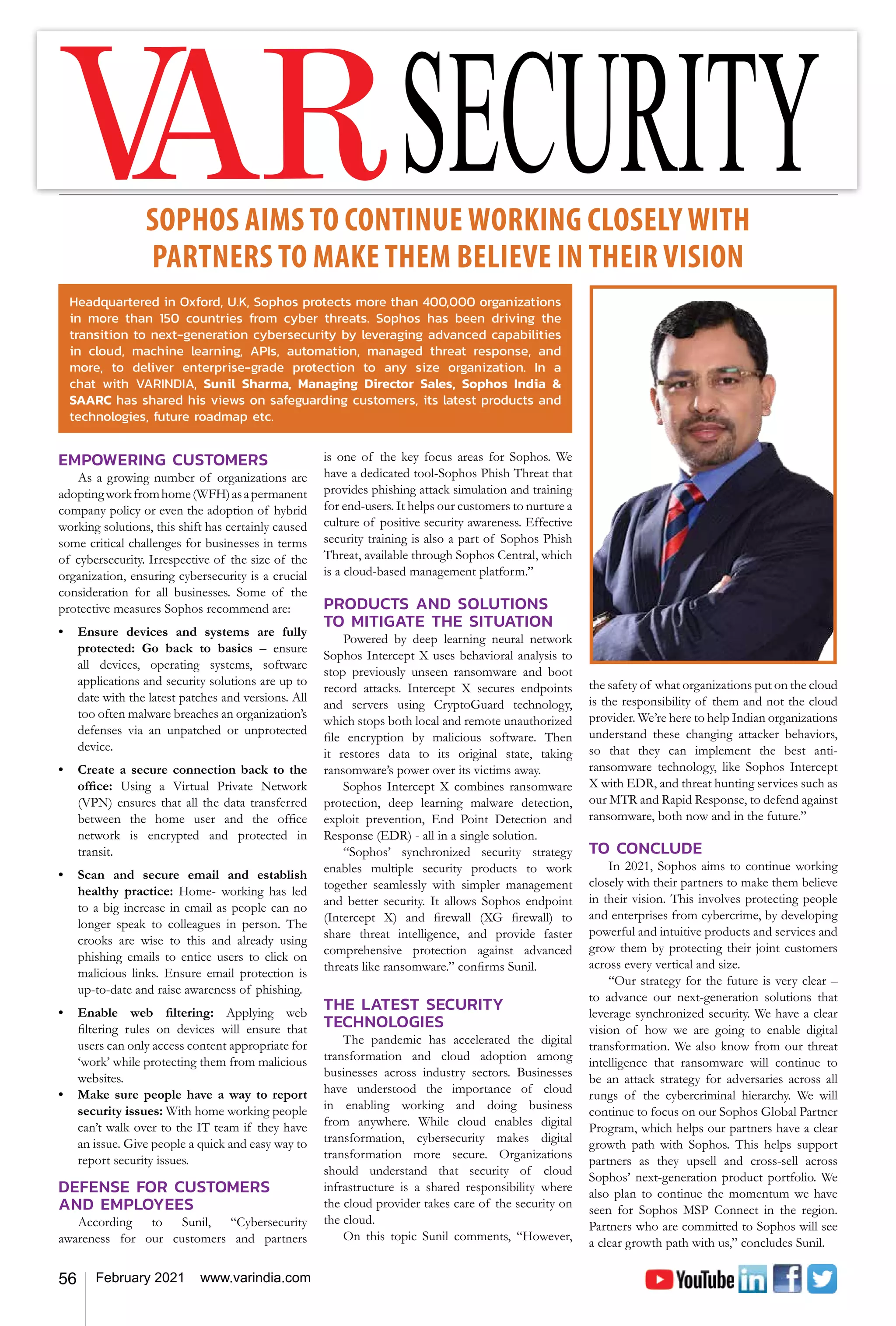 56 February 2021 www.varindia.com
SOPHOS AIMS TO CONTINUE WORKING CLOSELY WITH
PARTNERS TO MAKE THEM BELIEVE IN THEIR VISION
EMPOWERING CUSTOMERS
As a growing number of organizations are
adoptingworkfromhome(WFH)asapermanent
company policy or even the adoption of hybrid
working solutions, this shift has certainly caused
some critical challenges for businesses in terms
of cybersecurity. Irrespective of the size of the
organization, ensuring cybersecurity is a crucial
consideration for all businesses. Some of the
protective measures Sophos recommend are:
•	 Ensure devices and systems are fully
protected: Go back to basics – ensure
all devices, operating systems, software
applications and security solutions are up to
date with the latest patches and versions. All
too often malware breaches an organization’s
defenses via an unpatched or unprotected
device.
•	 Create a secure connection back to the
office: Using a Virtual Private Network
(VPN) ensures that all the data transferred
between the home user and the office
network is encrypted and protected in
transit.
•	 Scan and secure email and establish
healthy practice: Home- working has led
to a big increase in email as people can no
longer speak to colleagues in person. The
crooks are wise to this and already using
phishing emails to entice users to click on
malicious links. Ensure email protection is
up-to-date and raise awareness of phishing.
•	 Enable web filtering: Applying web
filtering rules on devices will ensure that
users can only access content appropriate for
‘work’ while protecting them from malicious
websites.
•	 Make sure people have a way to report
security issues: With home working people
can’t walk over to the IT team if they have
an issue. Give people a quick and easy way to
report security issues.
DEFENSE FOR CUSTOMERS
AND EMPLOYEES
According to Sunil, “Cybersecurity
awareness for our customers and partners
is one of the key focus areas for Sophos. We
have a dedicated tool-Sophos Phish Threat that
provides phishing attack simulation and training
for end-users. It helps our customers to nurture a
culture of positive security awareness. Effective
security training is also a part of Sophos Phish
Threat, available through Sophos Central, which
is a cloud-based management platform.”
PRODUCTS AND SOLUTIONS
TO MITIGATE THE SITUATION
Powered by deep learning neural network
Sophos Intercept X uses behavioral analysis to
stop previously unseen ransomware and boot
record attacks. Intercept X secures endpoints
and servers using CryptoGuard technology,
which stops both local and remote unauthorized
file encryption by malicious software. Then
it restores data to its original state, taking
ransomware’s power over its victims away.
Sophos Intercept X combines ransomware
protection, deep learning malware detection,
exploit prevention, End Point Detection and
Response (EDR) - all in a single solution.
“Sophos’ synchronized security strategy
enables multiple security products to work
together seamlessly with simpler management
and better security. It allows Sophos endpoint
(Intercept X) and firewall (XG firewall) to
share threat intelligence, and provide faster
comprehensive protection against advanced
threats like ransomware.” confirms Sunil.
THE LATEST SECURITY
TECHNOLOGIES
The pandemic has accelerated the digital
transformation and cloud adoption among
businesses across industry sectors. Businesses
have understood the importance of cloud
in enabling working and doing business
from anywhere. While cloud enables digital
transformation, cybersecurity makes digital
transformation more secure. Organizations
should understand that security of cloud
infrastructure is a shared responsibility where
the cloud provider takes care of the security on
the cloud.
On this topic Sunil comments, “However,
the safety of what organizations put on the cloud
is the responsibility of them and not the cloud
provider. We’re here to help Indian organizations
understand these changing attacker behaviors,
so that they can implement the best anti-
ransomware technology, like Sophos Intercept
X with EDR, and threat hunting services such as
our MTR and Rapid Response, to defend against
ransomware, both now and in the future.”
TO CONCLUDE
In 2021, Sophos aims to continue working
closely with their partners to make them believe
in their vision. This involves protecting people
and enterprises from cybercrime, by developing
powerful and intuitive products and services and
grow them by protecting their joint customers
across every vertical and size.
“Our strategy for the future is very clear –
to advance our next-generation solutions that
leverage synchronized security. We have a clear
vision of how we are going to enable digital
transformation. We also know from our threat
intelligence that ransomware will continue to
be an attack strategy for adversaries across all
rungs of the cybercriminal hierarchy. We will
continue to focus on our Sophos Global Partner
Program, which helps our partners have a clear
growth path with Sophos. This helps support
partners as they upsell and cross-sell across
Sophos’ next-generation product portfolio. We
also plan to continue the momentum we have
seen for Sophos MSP Connect in the region.
Partners who are committed to Sophos will see
a clear growth path with us,” concludes Sunil.
Headquartered in Oxford, U.K, Sophos protects more than 400,000 organizations
in more than 150 countries from cyber threats. Sophos has been driving the
transition to next-generation cybersecurity by leveraging advanced capabilities
in cloud, machine learning, APIs, automation, managed threat response, and
more, to deliver enterprise-grade protection to any size organization. In a
chat with VARINDIA, Sunil Sharma, Managing Director Sales, Sophos India &
SAARC has shared his views on safeguarding customers, its latest products and
technologies, future roadmap etc.
 