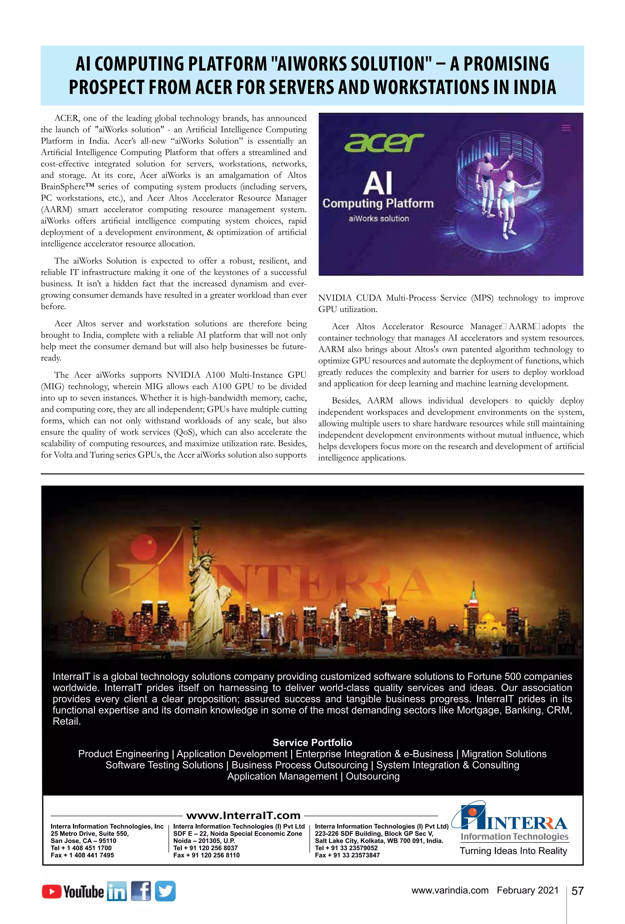 57
www.varindia.com February 2021
AI COMPUTING PLATFORM "AIWORKS SOLUTION" – A PROMISING
PROSPECT FROM ACER FOR SERVERS AND WORKSTATIONS IN INDIA
ACER, one of the leading global technology brands, has announced
the launch of "aiWorks solution" - an Artificial Intelligence Computing
Platform in India. Acer’s all-new “aiWorks Solution” is essentially an
Artificial Intelligence Computing Platform that offers a streamlined and
cost-effective integrated solution for servers, workstations, networks,
and storage. At its core, Acer aiWorks is an amalgamation of Altos
BrainSphere™ series of computing system products (including servers,
PC workstations, etc.), and Acer Altos Accelerator Resource Manager
(AARM) smart accelerator computing resource management system.
aiWorks offers artificial intelligence computing system choices, rapid
deployment of a development environment, & optimization of artificial
intelligence accelerator resource allocation.
The aiWorks Solution is expected to offer a robust, resilient, and
reliable IT infrastructure making it one of the keystones of a successful
business. It isn’t a hidden fact that the increased dynamism and ever-
growing consumer demands have resulted in a greater workload than ever
before.
Acer Altos server and workstation solutions are therefore being
brought to India, complete with a reliable AI platform that will not only
help meet the consumer demand but will also help businesses be future-
ready.
The Acer aiWorks supports NVIDIA A100 Multi-Instance GPU
(MIG) technology, wherein MIG allows each A100 GPU to be divided
into up to seven instances. Whether it is high-bandwidth memory, cache,
and computing core, they are all independent; GPUs have multiple cutting
forms, which can not only withstand workloads of any scale, but also
ensure the quality of work services (QoS), which can also accelerate the
scalability of computing resources, and maximize utilization rate. Besides,
for Volta and Turing series GPUs, the Acer aiWorks solution also supports
NVIDIA CUDA Multi-Process Service (MPS) technology to improve
GPU utilization.
Acer Altos Accelerator Resource Manager（AARM）adopts the
container technology that manages AI accelerators and system resources.
AARM also brings about Altos's own patented algorithm technology to
optimize GPU resources and automate the deployment of functions, which
greatly reduces the complexity and barrier for users to deploy workload
and application for deep learning and machine learning development.
Besides, AARM allows individual developers to quickly deploy
independent workspaces and development environments on the system,
allowing multiple users to share hardware resources while still maintaining
independent development environments without mutual influence, which
helps developers focus more on the research and development of artificial
intelligence applications.
 