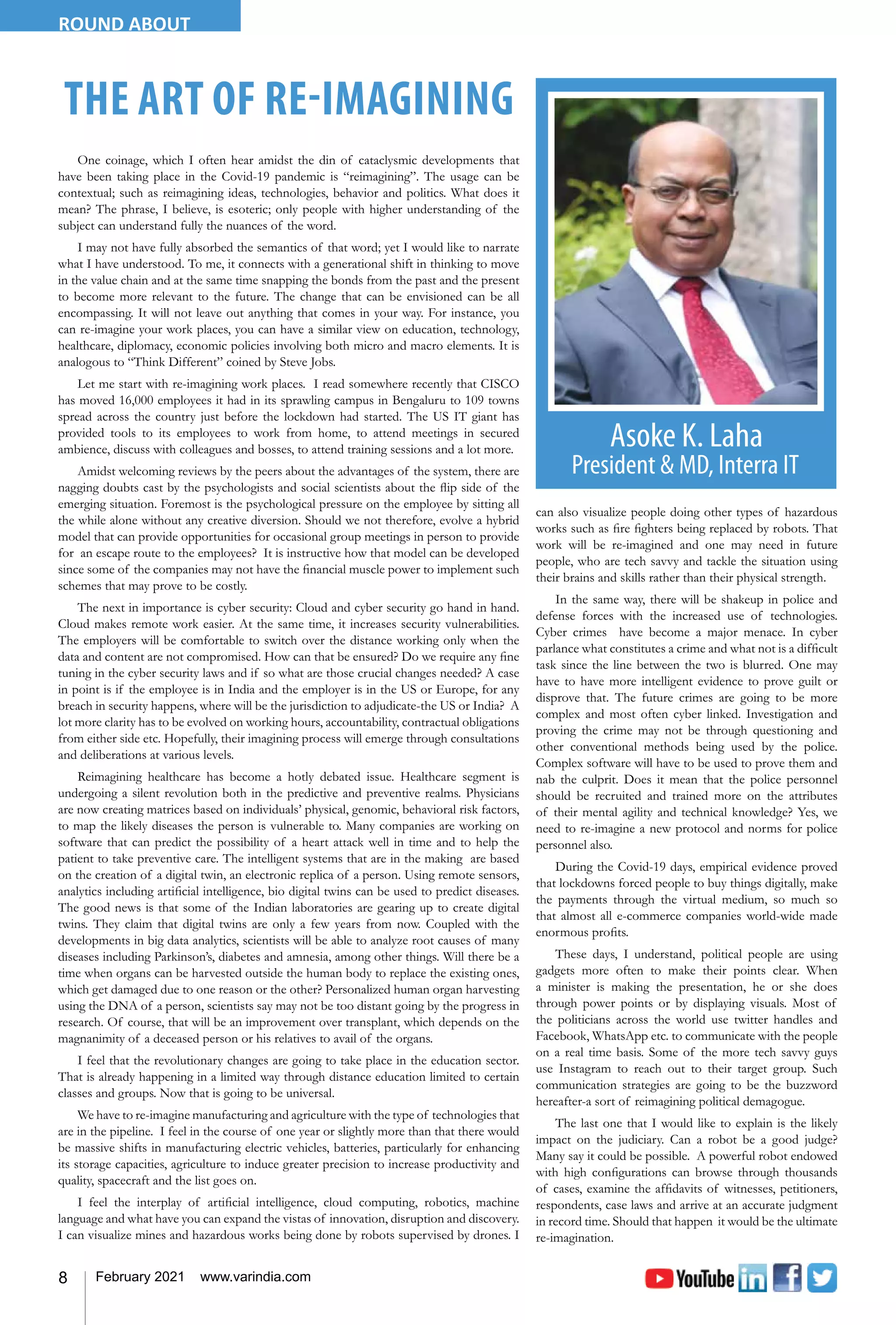 8 February 2021 www.varindia.com
ROUND ABOUT
THE ART OF RE-IMAGINING
One coinage, which I often hear amidst the din of cataclysmic developments that
have been taking place in the Covid-19 pandemic is “reimagining”. The usage can be
contextual; such as reimagining ideas, technologies, behavior and politics. What does it
mean? The phrase, I believe, is esoteric; only people with higher understanding of the
subject can understand fully the nuances of the word.
I may not have fully absorbed the semantics of that word; yet I would like to narrate
what I have understood. To me, it connects with a generational shift in thinking to move
in the value chain and at the same time snapping the bonds from the past and the present
to become more relevant to the future. The change that can be envisioned can be all
encompassing. It will not leave out anything that comes in your way. For instance, you
can re-imagine your work places, you can have a similar view on education, technology,
healthcare, diplomacy, economic policies involving both micro and macro elements. It is
analogous to “Think Different” coined by Steve Jobs.
Let me start with re-imagining work places. I read somewhere recently that CISCO
has moved 16,000 employees it had in its sprawling campus in Bengaluru to 109 towns
spread across the country just before the lockdown had started. The US IT giant has
provided tools to its employees to work from home, to attend meetings in secured
ambience, discuss with colleagues and bosses, to attend training sessions and a lot more.
Amidst welcoming reviews by the peers about the advantages of the system, there are
nagging doubts cast by the psychologists and social scientists about the flip side of the
emerging situation. Foremost is the psychological pressure on the employee by sitting all
the while alone without any creative diversion. Should we not therefore, evolve a hybrid
model that can provide opportunities for occasional group meetings in person to provide
for an escape route to the employees? It is instructive how that model can be developed
since some of the companies may not have the financial muscle power to implement such
schemes that may prove to be costly.
The next in importance is cyber security: Cloud and cyber security go hand in hand.
Cloud makes remote work easier. At the same time, it increases security vulnerabilities.
The employers will be comfortable to switch over the distance working only when the
data and content are not compromised. How can that be ensured? Do we require any fine
tuning in the cyber security laws and if so what are those crucial changes needed? A case
in point is if the employee is in India and the employer is in the US or Europe, for any
breach in security happens, where will be the jurisdiction to adjudicate-the US or India? A
lot more clarity has to be evolved on working hours, accountability, contractual obligations
from either side etc. Hopefully, their imagining process will emerge through consultations
and deliberations at various levels.
Reimagining healthcare has become a hotly debated issue. Healthcare segment is
undergoing a silent revolution both in the predictive and preventive realms. Physicians
are now creating matrices based on individuals’ physical, genomic, behavioral risk factors,
to map the likely diseases the person is vulnerable to. Many companies are working on
software that can predict the possibility of a heart attack well in time and to help the
patient to take preventive care. The intelligent systems that are in the making are based
on the creation of a digital twin, an electronic replica of a person. Using remote sensors,
analytics including artificial intelligence, bio digital twins can be used to predict diseases.
The good news is that some of the Indian laboratories are gearing up to create digital
twins. They claim that digital twins are only a few years from now. Coupled with the
developments in big data analytics, scientists will be able to analyze root causes of many
diseases including Parkinson’s, diabetes and amnesia, among other things. Will there be a
time when organs can be harvested outside the human body to replace the existing ones,
which get damaged due to one reason or the other? Personalized human organ harvesting
using the DNA of a person, scientists say may not be too distant going by the progress in
research. Of course, that will be an improvement over transplant, which depends on the
magnanimity of a deceased person or his relatives to avail of the organs.
I feel that the revolutionary changes are going to take place in the education sector.
That is already happening in a limited way through distance education limited to certain
classes and groups. Now that is going to be universal.
We have to re-imagine manufacturing and agriculture with the type of technologies that
are in the pipeline. I feel in the course of one year or slightly more than that there would
be massive shifts in manufacturing electric vehicles, batteries, particularly for enhancing
its storage capacities, agriculture to induce greater precision to increase productivity and
quality, spacecraft and the list goes on.
I feel the interplay of artificial intelligence, cloud computing, robotics, machine
language and what have you can expand the vistas of innovation, disruption and discovery.
I can visualize mines and hazardous works being done by robots supervised by drones. I
can also visualize people doing other types of hazardous
works such as fire fighters being replaced by robots. That
work will be re-imagined and one may need in future
people, who are tech savvy and tackle the situation using
their brains and skills rather than their physical strength.
In the same way, there will be shakeup in police and
defense forces with the increased use of technologies.
Cyber crimes have become a major menace. In cyber
parlance what constitutes a crime and what not is a difficult
task since the line between the two is blurred. One may
have to have more intelligent evidence to prove guilt or
disprove that. The future crimes are going to be more
complex and most often cyber linked. Investigation and
proving the crime may not be through questioning and
other conventional methods being used by the police.
Complex software will have to be used to prove them and
nab the culprit. Does it mean that the police personnel
should be recruited and trained more on the attributes
of their mental agility and technical knowledge? Yes, we
need to re-imagine a new protocol and norms for police
personnel also.
During the Covid-19 days, empirical evidence proved
that lockdowns forced people to buy things digitally, make
the payments through the virtual medium, so much so
that almost all e-commerce companies world-wide made
enormous profits.
These days, I understand, political people are using
gadgets more often to make their points clear. When
a minister is making the presentation, he or she does
through power points or by displaying visuals. Most of
the politicians across the world use twitter handles and
Facebook, WhatsApp etc. to communicate with the people
on a real time basis. Some of the more tech savvy guys
use Instagram to reach out to their target group. Such
communication strategies are going to be the buzzword
hereafter-a sort of reimagining political demagogue.
The last one that I would like to explain is the likely
impact on the judiciary. Can a robot be a good judge?
Many say it could be possible. A powerful robot endowed
with high configurations can browse through thousands
of cases, examine the affidavits of witnesses, petitioners,
respondents, case laws and arrive at an accurate judgment
in record time. Should that happen it would be the ultimate
re-imagination.
 