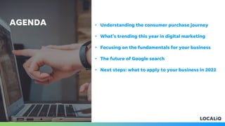 AGENDA • Understanding the consumer purchase journey
• What’s trending this year in digital marketing
• Focusing on the fundamentals for your business
• The future of Google search
• Next steps: what to apply to your business in 2022
 