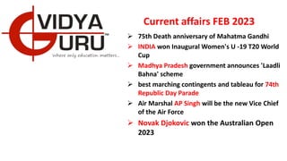 Current affairs FEB 2023
 75th Death anniversary of Mahatma Gandhi
 INDIA won Inaugural Women's U -19 T20 World
Cup
 Madhya Pradesh government announces 'Laadli
Bahna' scheme
 best marching contingents and tableau for 74th
Republic Day Parade
 Air Marshal AP Singh will be the new Vice Chief
of the Air Force
 Novak Djokovic won the Australian Open
2023
 