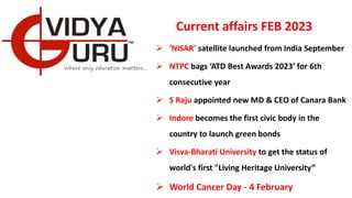 Current affairs FEB 2023
 'NISAR' satellite launched from India September
 NTPC bags ‘ATD Best Awards 2023’ for 6th
consecutive year
 S Raju appointed new MD & CEO of Canara Bank
 Indore becomes the first civic body in the
country to launch green bonds
 Visva-Bharati University to get the status of
world's first "Living Heritage University“
 World Cancer Day - 4 February
 