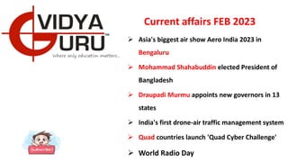 Current affairs FEB 2023
 Asia's biggest air show Aero India 2023 in
Bengaluru
 Mohammad Shahabuddin elected President of
Bangladesh
 Draupadi Murmu appoints new governors in 13
states
 India's first drone-air traffic management system
 Quad countries launch 'Quad Cyber Challenge'
 World Radio Day
 