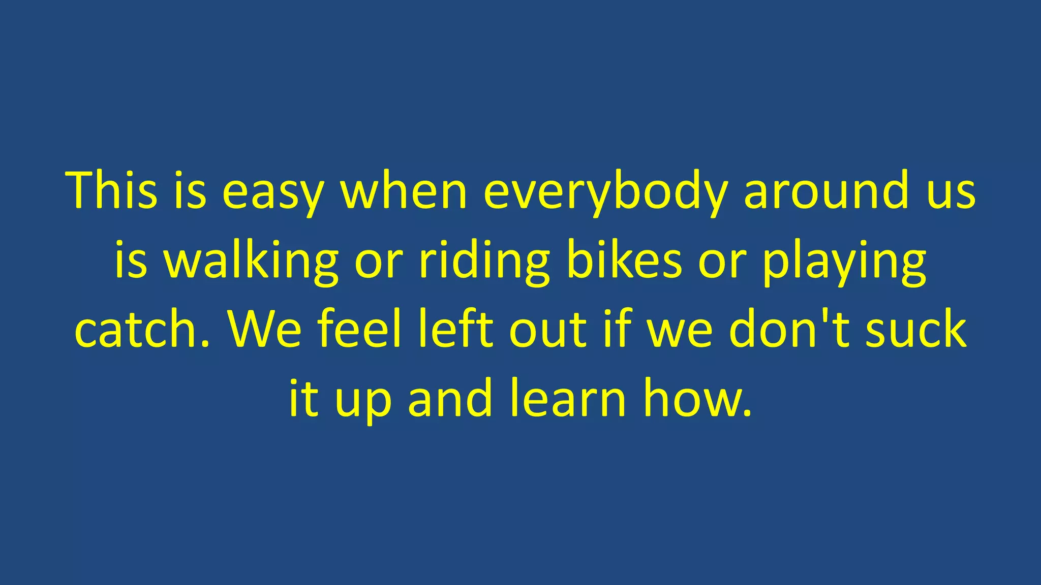 This is easy when everybody around us
is walking or riding bikes or playing
catch. We feel left out if we don't suck
it up and learn how.
 