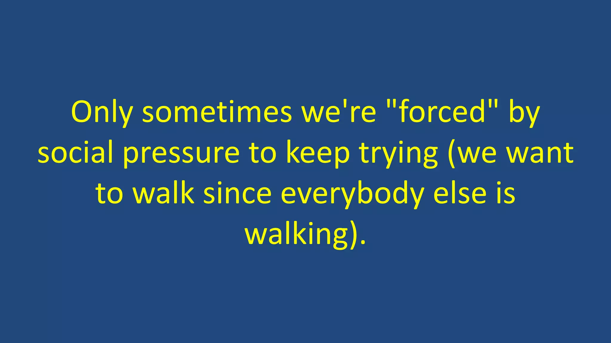 Only sometimes we're "forced" by
social pressure to keep trying (we want
to walk since everybody else is
walking).
 