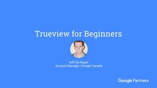 Trueview for Beginners
with Ely Rygier
Account Manager | Google Canada
 