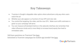 Proprietary + Confidential
Key Takeaways
● Trueview is Google’s skippable video option where advertisers only pay when users
watch the ad
● Whether your ads appear is a function of max CPV and view rate
● You control the targeting, the video, and the max CPV. Make sure traffic estimator is
green so your campaign will serve.
● You can measure all standard metrics in the adwords interface, but remember that
video influences minds and is more likely to increase brand equity than lead to
immediate sales.
Still have questions on Trueview? See here
Interested in Trueview campaigns for mobile app installs? See here
 