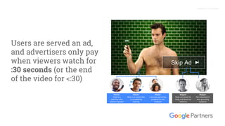 Proprietary + Confidential
Users are served an ad,
and advertisers only pay
when viewers watch for
:30 seconds (or the end
of the video for <:30)
Skip Ad
Skipper:
Does not shave his
body, and does not
intend to
Viewer:
Brian is a runner who
is considering
shaving
Viewer:
Chad is a
swimmer who
shaves regularly
Viewer:
Lisa buys grooming
products for her
husband
Skipper:
Not interested in
men grooming
products
 