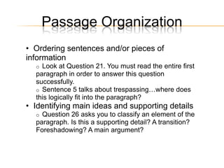 Passage Organization
• Ordering sentences and/or pieces of
information
  o Look at Question 21. You must read the entire first
  paragraph in order to answer this question
  successfully.
  o Sentence 5 talks about trespassing…where does
  this logically fit into the paragraph?
• Identifying main ideas and supporting details
  o Question 26 asks you to classify an element of the
  paragraph. Is this a supporting detail? A transition?
  Foreshadowing? A main argument?
 