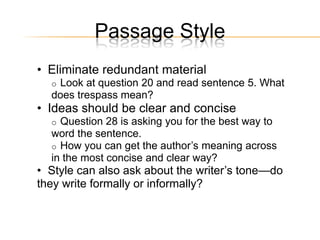Passage Style
• Eliminate redundant material
  oLook at question 20 and read sentence 5. What
  does trespass mean?
• Ideas should be clear and concise
  o Question 28 is asking you for the best way to
  word the sentence.
  o How you can get the author’s meaning across
  in the most concise and clear way?
• Style can also ask about the writer’s tone—do
they write formally or informally?
 