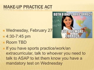 MAKE-UP PRACTICE ACT




 Wednesday, February 27th
 4:30-7:45 pm

 Room TBD

 If you have sports practice/work/an
  extracurricular, talk to whoever you need to
  talk to ASAP to let them know you have a
  mandatory test on Wednesday
 