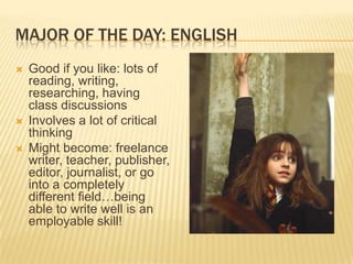 MAJOR OF THE DAY: ENGLISH
   Good if you like: lots of
    reading, writing,
    researching, having
    class discussions
   Involves a lot of critical
    thinking
   Might become: freelance
    writer, teacher, publisher,
    editor, journalist, or go
    into a completely
    different field…being
    able to write well is an
    employable skill!
 