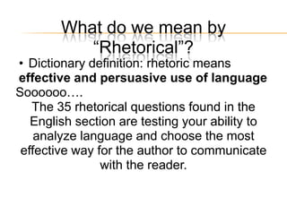 What do we mean by
           ―Rhetorical‖?
• Dictionary definition: rhetoric means
effective and persuasive use of language
Soooooo….
   The 35 rhetorical questions found in the
   English section are testing your ability to
    analyze language and choose the most
 effective way for the author to communicate
                with the reader.
 