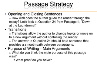 Passage Strategy
• Opening and Closing Sentences
  o How well does the author guide the reader through the
  essay? Let’s look at Question 24 from Passage II, ―Down
  at the Laundromat‖
• Transitions
  o Transitions allow the author to change topics or move on
  to a new argument without confusing the reader.
  o The answer to Question 24 should be a sentence that
  provides a smooth path between paragraphs.
• Purpose of Writing—Main Arguments
  oWhat do you think the main purpose of this passage
  was?
     What proof do you have?
 