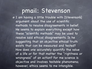 pmail: Stevenson
I am having a little trouble with [Stevenson’s]
argument about the use of scientiﬁc
methods to resolve disagreements in belief.
He seems to explain everything except how
these "scientiﬁc methods" may be used to
resolve said ethical disagreements. Is he
suggesting that an objective ethical truth
exists that can be measured and tested?
How does one accurately quantify the value
of a life or for that matter the "rightness or
wrongness" of an action? For me science is
objective and involves testable phenomena;
however, ethics seems to me intangible.
 