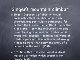 Singer’s mountain climber
Singer: Opponents of abortion would
presumably think an abortion in these
circumstances particularly outrageous, for
neither the life nor the health of the mother
is at stake -- only the enjoyment she gets
from climbing mountains. Yet if abortion is
wrong only because it deprives the world of
a future person, this abortion is not wrong:
it does no more than delay the entry of a
person into the world. (154B)

DrC: Note that this case doesn’t address
Marquis’s criterion, which doesn’t allow
replaceability.
 
