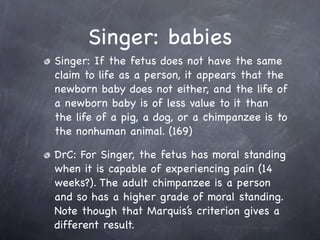 Singer: babies
Singer: If the fetus does not have the same
claim to life as a person, it appears that the
newborn baby does not either, and the life of
a newborn baby is of less value to it than
the life of a pig, a dog, or a chimpanzee is to
the nonhuman animal. (169)

DrC: For Singer, the fetus has moral standing
when it is capable of experiencing pain (14
weeks?). The adult chimpanzee is a person
and so has a higher grade of moral standing.
Note though that Marquis’s criterion gives a
different result.
 