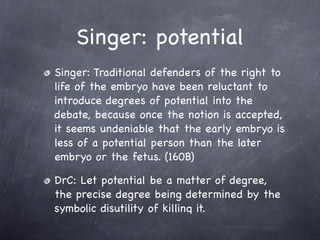 Singer: potential
Singer: Traditional defenders of the right to
life of the embryo have been reluctant to
introduce degrees of potential into the
debate, because once the notion is accepted,
it seems undeniable that the early embryo is
less of a potential person than the later
embryo or the fetus. (160B)

DrC: Let potential be a matter of degree,
the precise degree being determined by the
symbolic disutility of killing it.
 